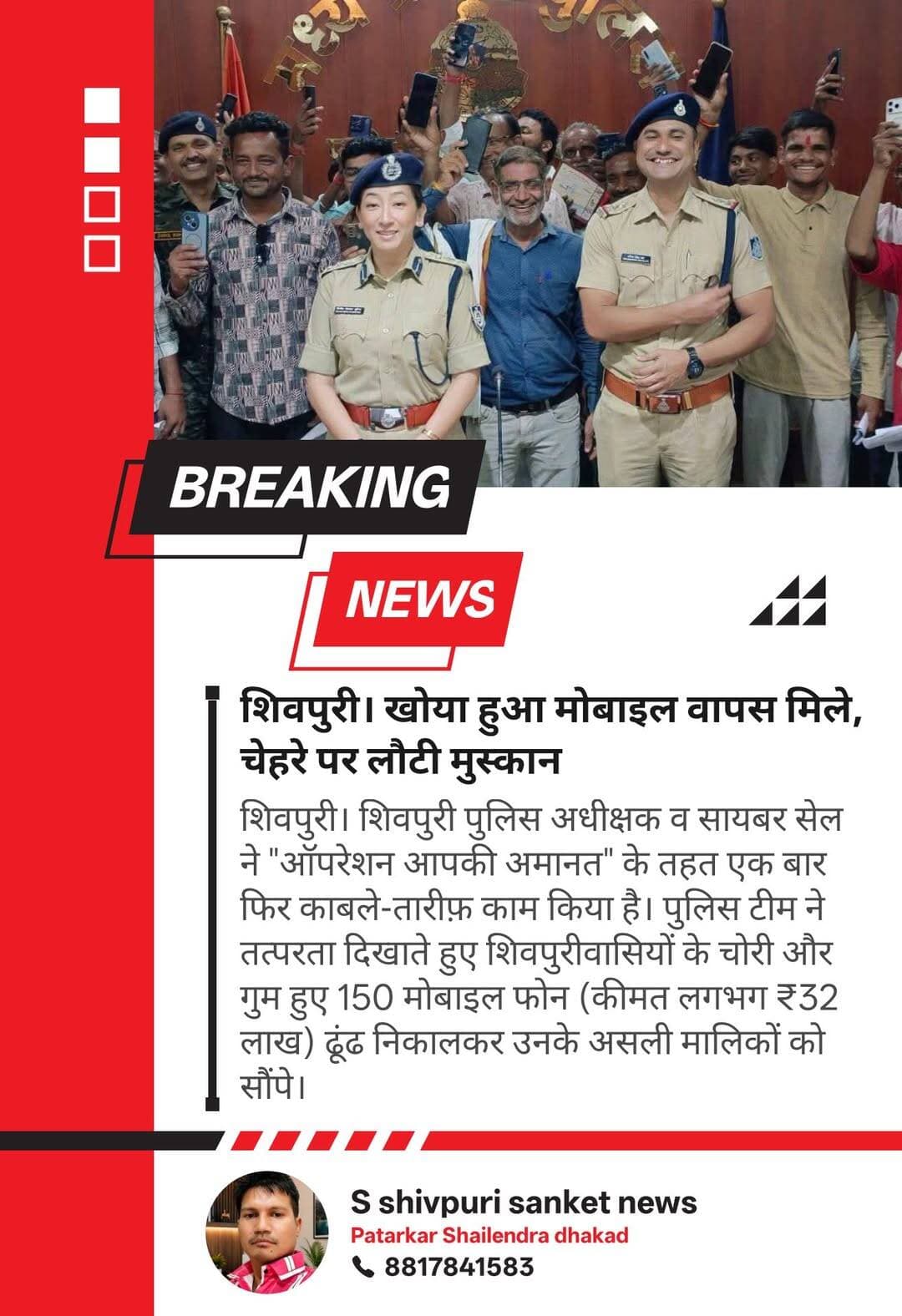 ब्रेकिंग न्यूज़
खोया हुआ मोबाइल वापस मिला, चेहरे पर लौटी मुस्कान
शिवपुरी। शिवपुरी पुलिस अधीक्षक व सायबर सेल ने "ऑपरेशन आपकी अमानत" के तहत एक बार फिर काबले-तारीफ़ काम किया है। पुलिस टीम ने तत्परता दिखाते हुए शिवपुरीवासियों के चोरी और गुम हुए 150 मोबाइल फोन (कीमत लगभग ₹32 लाख) ढूंढ निकालकर उनके असली मालिकों को सौंपे।
