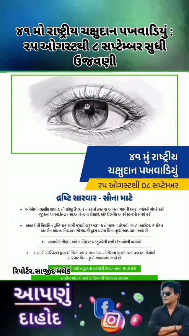 ૪૧ મો રાષ્ટ્રીય ચક્ષુદાન પખવાડિયું : ૨૫ ઓગસ્ટથી ૮ સપ્ટેમ્બર સુધી ઉજવણી
*દૃષ્ટિ સારવાર – સૌના માટે : આંખોની નિયમિત તપાસ અને સમયસર સારવાર અંગે જનજાગૃતિ*
00
આરોગ્ય અને પરિવાર કલ્યાણ વિભાગ, ગુજરાત સરકાર દ્વારા ૨૫ ઓગસ્ટથી ૮ સપ્ટેમ્બર દરમિયાન ૪૧ મા રાષ્ટ્રીય ચક્ષુદાન પખવાડિયાની ઉજવણી કરવામાં આવી રહી છે.
પખવાડિયા દરમિયાન નાગરિકોમાં આંખોની સંભાળ, સમયસર તપાસ તથા દૃષ્ટિ સંબંધિત સમસ્યાઓ અંગે જનજાગૃતિ કેળવવા વિવિધ આરોગ્યલક્ષી પ્રવૃત્તિઓ હાથ ધરવામાં આવશે.
આંખોમાં તકલીફ જણાય ત્યારે ઘરેલુ ઉપચાર કે જાતે દવા લેવાને બદલે તાત્કાલિક નજીકના આશા વર્કર, નજીકના પ્રાથમિક આરોગ્ય કેન્દ્ર (PHC), સામુહિક આરોગ્ય કેન્દ્ર (CHC)ના ડૉક્ટર અથવા ઓપ્થેલ્મિક આસિસ્ટન્ટનો સંપર્ક કરવા આરોગ્ય વિભાગ દ્વારા અપીલ કરવામાં આવી છે.
બાળકોની આંખોની નિયમિત દૃષ્ટિ ચકાસણી કરાવવી અત્યંત જરૂરી છે. શાળા આરોગ્ય કાર્યક્રમ અંતર્ગત અંધત્વ નિયંત્રણ સોસાયટી દ્વારા ચશ્મા વિનામૂલ્યે