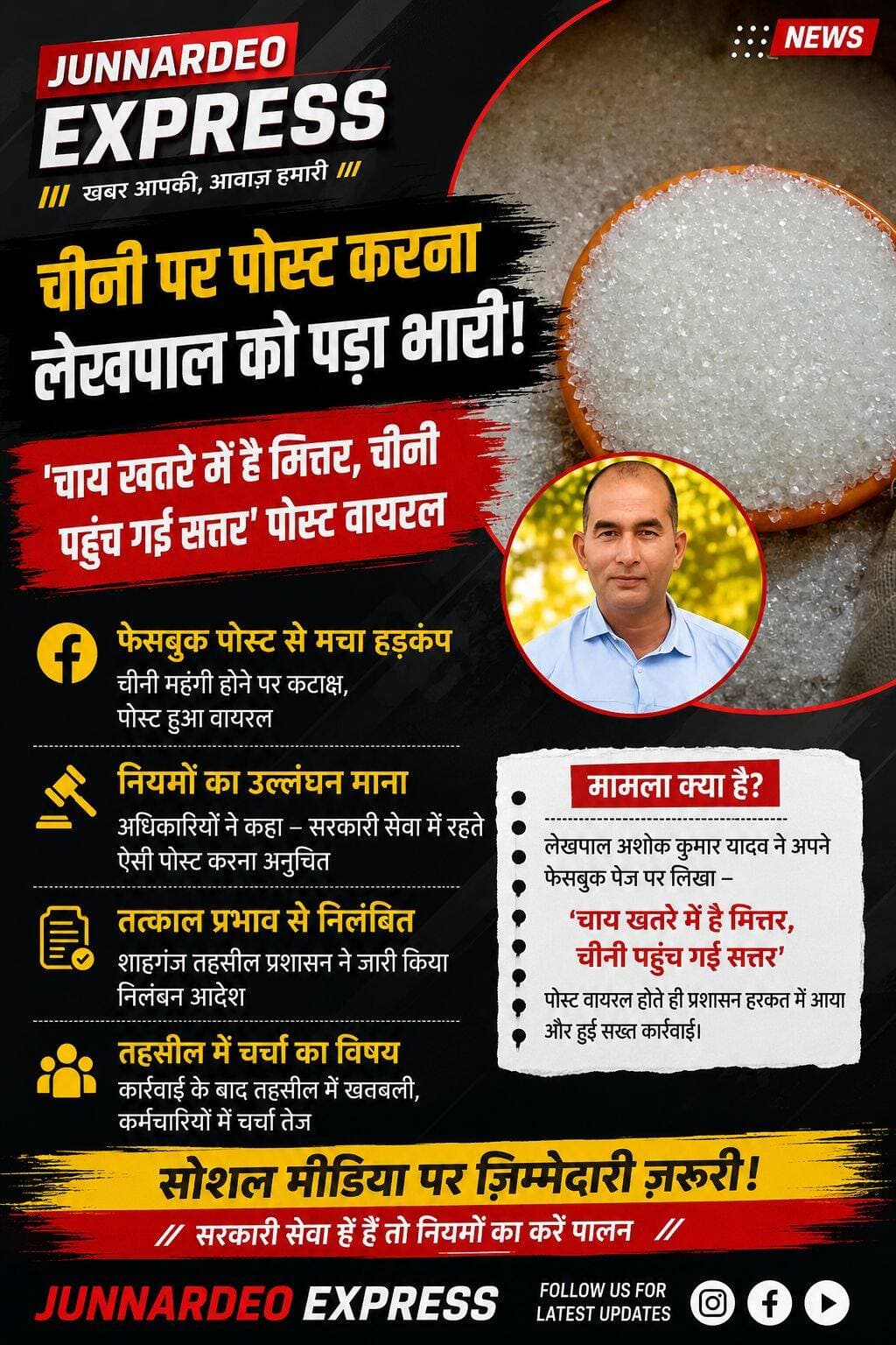 चीनी की कीमत पर फेसबुक पोस्ट करना लेखपाल को पड़ा भारी, तत्काल प्रभाव से निलंबित
जौनपुर। सोशल मीडिया पर महंगी होती चीनी की कीमत को लेकर एक टिप्पणी करना जौनपुर के शाहगंज तहसील में तैनात लेखपाल अशोक कुमार यादव को भारी पड़ गया। लेखपाल द्वारा फेसबुक पर किए गए एक पोस्ट के वायरल होने के बाद तहसील प्रशासन ने मामले को गंभीरता से लेते हुए उनके खिलाफ कार्रवाई की और उन्हें तत्काल प्रभाव से निलंबित कर दिया।
फेसबुक पोस्ट के बाद मचा हड़कंप
जानकारी के अनुसार, रविवार को लेखपाल अशोक कुमार यादव ने अपने फेसबुक पेज पर चीनी की बढ़ती कीमत को लेकर कटाक्ष करते हुए लिखा था—
“चाय खतरे में है मित्तर, चीनी पहुंच गई सत्तर।”
पोस्ट सोशल मीडिया पर तेजी से वायरल होने लगी। देखते ही देखते यह पोस्ट अधिकारियों तक भी पहुंच गई। इसके बाद शाहगंज तहसील प्रशासन ने मामले की जानकारी जुटानी शुरू कर दी।
अधिकारियों ने माना आचरण नियमों का उल्लंघन
मामले में प्रशासनिक अधिकारियों की ओर से सोशल मीडिया पर सरकारी कर्मचारी के आचरण को लेकर सवाल उठाए गए। अधिकारियों के अनुसार, सरकारी सेवा में रहते हुए कर्मचारियों और अधिकारियों को सोशल मीडिया पर ऐसी टिप्पणियों से बचना चाहिए, जिनसे विभाग की छवि प्रभावित होने या किसी प्रकार का विवाद उत्पन्न होने की आशंका हो।
पोस्ट के वायरल होने के बाद संबंधित अधिकारियों को इसकी जानकारी दी गई। तहसील स्तर से मामले की रिपोर्ट तैयार कर उच्चाधिकारियों को भेजी गई। इसके बाद लेखपाल अशोक कुमार यादव के खिलाफ कार्रवाई करते हुए उन्हें तत्काल प्रभाव से निलंबित कर दिया गया।
तहसील में चर्चा का विषय बना मामला
लेखपाल के निलंबन की कार्रवाई सामने आने के बाद शाहगंज तहसील में भी यह मामला चर्चा का विषय बन गया। एक सामान्य सोशल मीडिया पोस्ट के बाद सरकारी कर्मचारी के खिलाफ हुई कार्रवाई ने सोशल मीडिया पर सरकारी सेवकों की जिम्मेदारी और आचरण को लेकर नई बहस छेड़ दी है।
प्रशासन की ओर से स्पष्ट संदेश माना जा रहा है कि सरकारी सेवा में कार्यरत कर्मचारियों को सोशल मीडिया पर किसी भी प्रकार की टिप्पणी या पोस्ट करने से पहले विभागीय आचरण नियमों और उसके संभावित प्रभावों का ध्यान रखना चाहिए।
<nis:link nis:type=tag nis:id=junnardeoexpress nis:value=JunnardeoExpress nis:enabled=true nis:link/> <nis:link nis:type=tag nis:id=jaunpur nis:value=Jaunpur nis:enabled=true nis:link/> <nis:link nis:type=tag nis:id=shahganj nis:value=Shahganj nis:enabled=true nis:link/> <nis:link nis:type=tag nis:id=sugarprice nis:value=SugarPrice nis:enabled=true nis:link/> <nis:link nis:type=tag nis:id=socialmedia nis:value=SocialMedia nis:enabled=true nis:link/> <nis:link nis:type=tag nis:id=lekhapal nis:value=Lekhapal nis:enabled=true nis:link/> <nis:link nis:type=tag nis:id=suspended nis:value=Suspended nis:enabled=true nis:link/> <nis:link nis:type=tag nis:id=newsupdate nis:value=NewsUpdate nis:enabled=true nis:link/>
