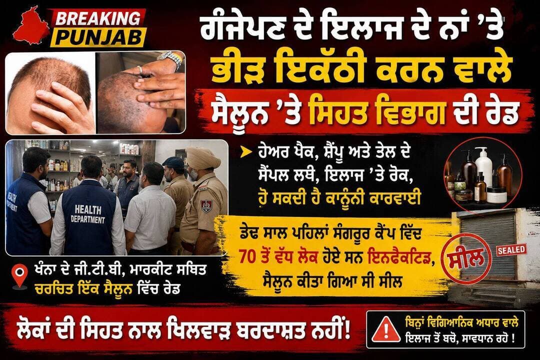 ਖੰਨਾ ਦੇ ਜੀ.ਟੀ.ਬੀ. ਮਾਰਕੀਟ ਸਥਿਤ ਚਰਚਿਤ ਇੱਕ ਸੈਲੂਨ ਵਿੱਚ ਗੰਜੇਪਣ ਦੇ ਇਲਾਜ ਦੇ ਨਾਂ ’ਤੇ ਭੀੜ ਇਕੱਠੀ ਕਰਨ ਵਾਲੇ ਸੈਲੂਨ ’ਤੇ ਸਿਹਤ ਵਿਭਾਗ ਦੀ ਰੇਡ।
ਹੇਅਰ ਪੈਕ, ਸ਼ੈਂਪੂ ਅਤੇ ਤੇਲ ਦੇ ਸੈਂਪਲ ਲਏ, ਇਲਾਜ ’ਤੇ ਰੋਕ, ਹੋ ਸਕਦੀ ਹੈ ਕਾਨੂੰਨੀ ਕਾਰਵਾਈ
ਡੇਢ ਸਾਲ ਪਹਿਲਾਂ ਸੰਗਰੂਰ ਕੈਂਪ ਵਿੱਚ 70 ਤੋਂ ਵੱਧ ਲੋਕ ਹੋਏ ਸਨ ਇਨਫੈਕਟਿਡ, ਸੈਲੂਨ ਕੀਤਾ ਗਿਆ ਸੀ ਸੀਲ