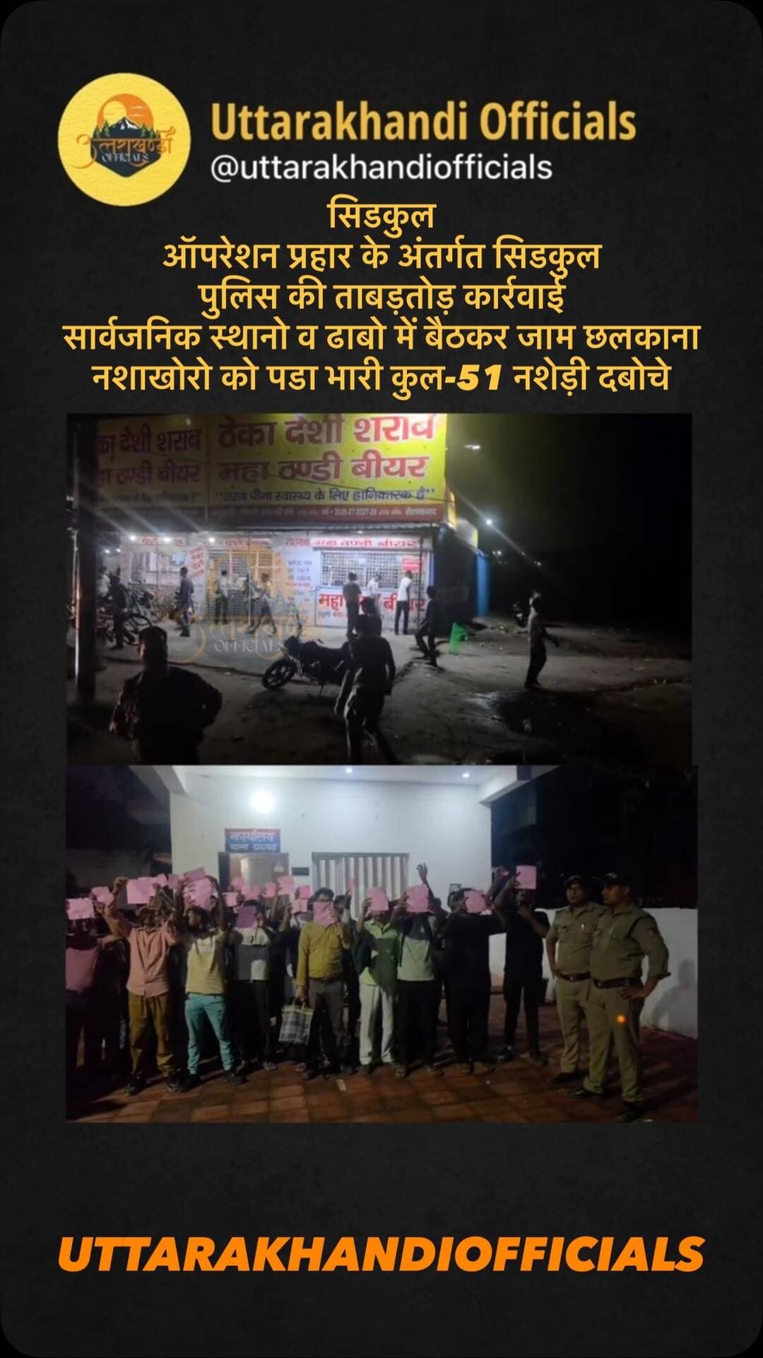 *सिडकुल*
*ऑपरेशन प्रहार के अंतर्गत सिडकुल पुलिस की ताबड़तोड़ कार्रवाई*
*सार्वजनिक स्थानो व ढाबो में बैठकर जाम छलकाना नशाखोरो को पडा भारी कुल-51 नशेड़ी दबोचे*
*शराबियो द्वारा नशे में सिडकुल फेक्ट्रियो की छुट्टी के समय निकलने वाली महिलाओं पर फब्तियां कसने की लगातार मिल रही थी शिकायतें*
*हुडदंगियों को नसीहत, खुले में शराब पीकर हुडदंग किया तो कानूनी कार्यवाही से नही बच पाएंगे*
मुख्यालय स्तर से चल रहे ऑपरेशन प्रहार के अंतर्गत श्रीमान वरिष्ठ पुलिस अधीक्षक जनपद हरिद्वार महोदय द्वारा सार्वजनिक स्थानों व होटल ढाबो में शराब पीकर हुडदंग मचाने वाले सामाजिक तत्वो के विरुद्ध कार्यवाही किये जाने के सम्बंध में सभी थाना प्रभारियों को निर्देशित किया गया है । सिडकुल क्षेत्र में फेक्ट्रियो से छुट्टी के समय हुड दंगियो द्वारा राह चलने वाली महिलाओ पर फब्तियां कसने की शिकायतो पर लगाम लगाने के प्रयास के दृष्टिगत आज दिनांक 25/8/2026 को थाना सिडकुल पुलिस द्वारा थाना अध्यक्ष अजय शाह थाना सिडकुल के नेतृत्व में अलग अलग टीमें बनाकर सार्वजनिक स्थानों/शराब की दुकानों व सडक किनारे शराब पीकर हुडदंग मचाने वाले अलग अलग जगहों से कुल- 51 व्यक्तियों को पकड़ कर उनके विरूद्द *81 पुलिस एक्ट के अन्तर्गत चालानी कार्रवाई कर रूपए
-12750/-* संयोजन शुल्क वसूल किया सभी लोगो को भविष्य के लिए भी चेतावनी दी गई कि कोई भी सार्वजनकि स्थान पर न तो शराब पिलायेग न शराब पियेगा। पुलिस टीम द्वारा उक्त कार्रवाई आगे भी जारी रखी जायेगी ।
*पुलिस टीम*
थाना सिडकुल पुलिस