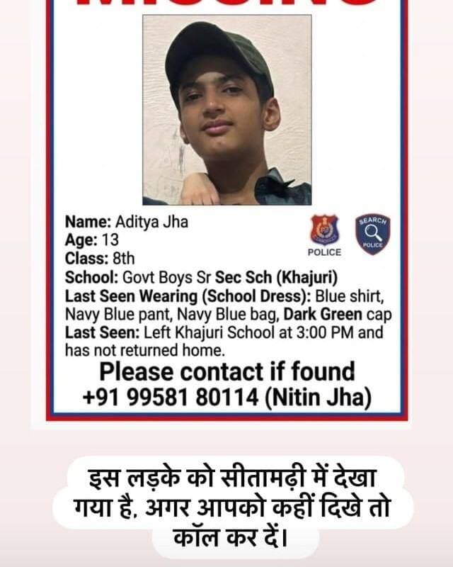 Aditya jha
Age-13
Class-8th
School- govt boys sr sec sch(blue dress)
Mother- Meenu devi
Father- Gunjan jha
Dress- blues shirt, navy blue pant, navy blue bag, Dark green cap
ये बच्चा खजूरी स्कूल से 3 बजे निकला था और अभी तक घर नहीं पहुचा किसी ने भी इस बच्चे को देखा हो या कुछ पता चले तो कॉल करे+91 99581 80114