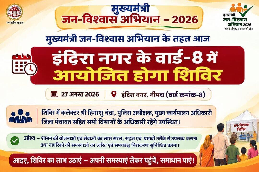मुख्यमंत्री जन-विश्वास अभियान के तहत 27 अगस्त को इंदिरा नगर के वार्ड-8 में आयोजित होगा शिविर
नीमच, 26 अगस्त 2026। मुख्यमंत्री जन-विश्वास अभियान-2026 के अंतर्गत 27 अगस्त 2026 को नीमच नगर के इंदिरा नगर वार्ड क्रमांक-8 स्थित डोम में शिविर आयोजित किया जाएगा। यह अभियान के क्रम में आयोजित होने वाला चौथा शिविर है। शिविर में सभी विभागों के प्रमुख अधिकारी अनिवार्य रूप से उपस्थित रहेंगे।
शिविर में नगर के नागरिकों से संबंधित विभिन्न सेवाओं एवं समस्याओं के निराकरण के लिए कलेक्टर श्री हिमांशु चंद्रा, पुलिस अधीक्षक, मुख्य कार्यपालन अधिकारी जिला पंचायत सहित संबंधित विभागों के अधिकारी उपस्थित रहेंगे। शिविर के माध्यम से नागरिकों को शासन की योजनाओं एवं सेवाओं का लाभ सुगमता से उपलब्ध कराने तथा उनकी समस्याओं का त्वरित एवं समयबद्ध निराकरण सुनिश्चित किया जाएगा।
उल्लेखनीय है कि मुख्यमंत्री जन-विश्वास अभियान-2026 का क्रियान्वयन 7 अगस्त 2026 से 8 जनवरी 2027 तक किया जा रहा है। अभियान का उद्देश्य आमजन को शासकीय सेवाओं एवं योजनाओं का लाभ सरल, सहज एवं प्रभावी तरीके से उपलब्ध कराना तथा नागरिकों की समस्याओं का समयबद्ध निराकरण सुनिश्चित करना है।
CM Madhya Pradesh
Jansampark Madhya Pradesh
Department of Urban Development & Housing MP
<nis:link nis:type=tag nis:id=mukhymantrijanvishwasabhiyan nis:value=MukhymantriJanVishwasAbhiyan nis:enabled=true nis:link/>
<nis:link nis:type=tag nis:id=neemuch nis:value=Neemuch nis:enabled=true nis:link/>
<nis:link nis:type=tag nis:id=नीमच nis:value=नीमच nis:enabled=true nis:link/>