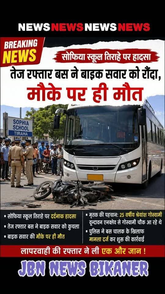सोफिया स्कूल तिराहे पर हादसा,
तेज रफ्तार बस ने बाइक सवार को रौंदा,
मौके पर ही मौत
बीकानेर। शहर के जयनारायण व्यास कॉलोनी थाना इलाके में एक तेज रफ्तार बस ने बाइक सवार को रौंद डाला। जिससे उसकी मौके पर ही मौत हो गई है। जानकारी के अनुसार सोफिया स्कूल के तिराहे पर यह हादसा हुआ है। जहां तेज रफ्तार बस ने बाइक सवार को चपेट में ले लिया। इस वृन्दावन एनक्लेव से गोस्वामी चौक आ रहे 25 वर्षीय श्रेयांश गोस्वामी को बस ने कुचल दिया। हादसे के तुरंत बाद आसपास के लोगों की भारी भीड़ एकत्र हो गई और घटना की सूचना स्थानीय पुलिस को दी गई। सूचना मिलते ही व्यास कॉलोनी थाना पुलिस दल-बल के साथ मौके पर पहुंची। पुलिस ने शव को अपने कब्जे में लेकर पोस्टमॉर्टम के लिए पीबीएम अस्पताल की मोर्चरी भिजवाया है। प्रत्यक्षदर्शियों के अनुसार, हादसा बस की तेज गति और लापरवाही के कारण हुआ। पुलिस ने दुर्घटनाग्रस्त वाहनों को साइड में करवाकर यातायात सुचारू किया और बस चालक के खिलाफ मामला