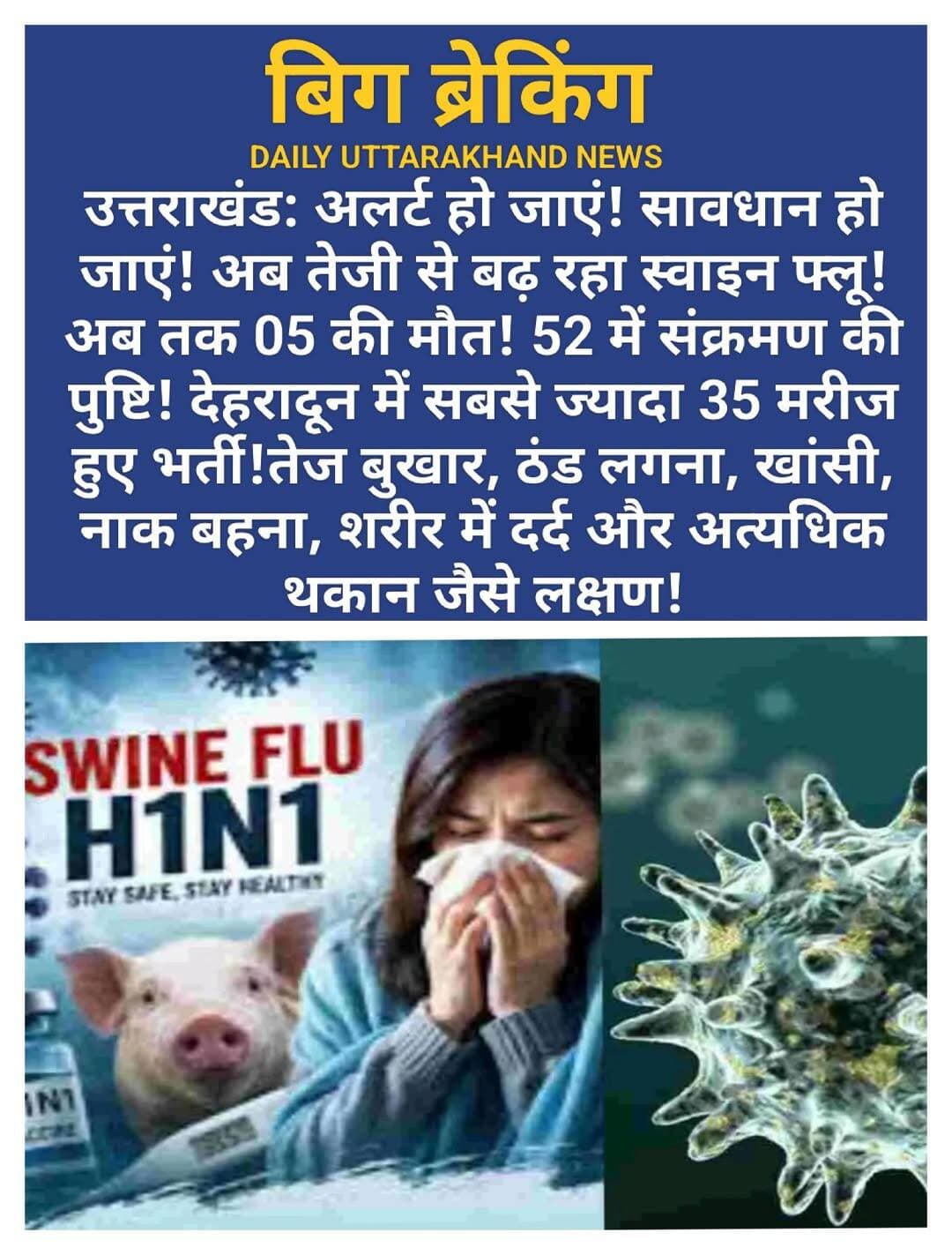 सावधान: अलर्ट! उत्तराखंड में अब में इंफ्लुएंजा एच1एन1 (H1N1 Influenza) के बढ़ते मामलों ने स्वास्थ्य विभाग की चिंता बढ़ा दी है। प्रदेश में अब तक 52 मरीजों में संक्रमण की पुष्टि हो चुकी है, जबकि संक्रमण से जुड़े पांच लोगों की मौत हुई है। स्वास्थ्य विभाग के अनुसार, मृतकों में पहले से अन्य गंभीर बीमारियां मौजूद थीं, जिसके कारण संक्रमण का असर अधिक गंभीर रहा।
सामने आए कुल मामलों में 35 मरीज देहरादून से हैं। नए मामलों में भी एक मरीज देहरादून का है, जबकि दो संक्रमित दूसरे जिलों से सामने आए हैं। मामलों में बढ़ोतरी को देखते हुए स्वास्थ्य विभाग ने सभी जिलों में निगरानी और जांच की प्रक्रिया तेज कर दी है।
स्वास्थ्य विभाग ने संक्रमण की कड़ी को रोकने के लिए सभी जिलों में रैपिड रिस्पॉन्स टीमों (Rapid Response Teams) को सक्रिय कर दिया है। इन टीमों में चिकित्सकों और स्वास्थ्यकर्मियों को शामिल किया गया है, जो प्रभावित क्षेत्रों में जाकर संदिग्ध मरीजों की स्क्रीनिंग कर रहे हैं। राज्य स्वास्थ्य विभाग के अधिकारियों के मुताबिक, जिन क्षेत्रों में संक्रमण के मामले सामने आ रहे हैं, वहां माइक्रो लेवल पर निगरानी बढ़ाई जा रही है। जरूरत के अनुसार मरीजों और उनके संपर्क में आए लोगों की जांच भी कराई जा रही है।