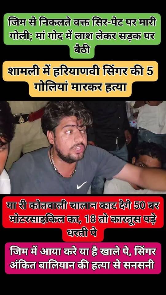शामली में हरियाणवी सिंगर की 5 गोलियां मारकर हत्या:जिम से निकलते वक्त सिर-पेट पर मारी गोली; मां गोद में लाश लेकर सड़क पर बैठी
यूपी के शामली में बुधवार शाम 32 साल के यूट्यूबर और हरियाणवी सिंगर अंकित बालियान की जिम के बाहर हत्या कर दी गई। हमलावरों ने उन पर 18 राउंड फायरिंग की। सिर, पेट में 5 गोली लगने से वह गिर गए। पुलिस ने उन्हें अस्पताल पहुंचाया, जहां डॉक्टरों ने उन्हें मृत घोषित कर दिया।
वारदात शाम करीब 7 बजे की है। प्रत्यक्षदर्शियों के मुताबिक, 4 हमलावर पहले से घात लगाकर बैठे थे। घटना से गुस्साए लोगों ने हमलावरों की गिरफ्तारी के लिए सड़क जाम कर दिया है। मां अंकित की लाश गोद में लेकर सड़क पर बैठ गई हैं। पुलिस सीसीटीवी फुटेज से हमलावरों की पहचान की कोशिश कर रही है।
बताया जा रहा है कि अंकित जिला पंचायत चुनाव की तैयारी कर रहे थे। उनकी हत्या की वजह अभी स्पष्ट नहीं हो सकी है। वे फेमस भले हरियाणवी गानों के लिए हुए, लेकिन उनका जन्म शामली में ही हुआ था।
अंकित ने हत्या से ठीक एक घंटे पहले यानी 6 बजे अपने इंस्टाग्राम पर एक पोस्ट किया था। जिसमें वह गाड़ी में बैठकर 'मर्डर मार दे सड़क के ऊपर' गाना गाते हुए नजर आए।
अंकित अक्सर गन कल्चर को लेकर गाने बनाते थे। उनका 'भरी कोर्ट में गोली मारेंगे' गाना 15 फरवरी 2023 को रिलीज हुआ था। इस गाने पर बैन लगा दिया गया था। इसके बाद वह हरियाणवी संगीत की दुनिया में चर्चित हुए। वर्ष 2023 में शामली में उनके रोड शो की भी चर्चा हुई थी।
घटना विस्तार से पढ़िए…
अंकित बालियान शामली के बंतीखेड़ा गांव के रहने वाले थे। वह हरियाणा के सोनीपत में रहते थे। हालांकि, पिछले कई महीनों से वह परिवार के साथ गांव में रह रहे थे। उनके पिता सतबीर रिटायर्ड फौजी हैं, जबकि मां का नाम अमरेश है। अंकित दो भाइयों में बड़े थे। उनके छोटे भाई का नाम विक्की है। अंकित की शादी हो चुकी थी, लेकिन अभी उनकी कोई संतान नहीं थी।
बुधवार शाम वह रोज की तरह शहर कोतवाली के आर्यपुरी नाला पटरी में जिम करने गए थे। करीब 7 बजे अंकित जैसे ही जिम से बाहर निकले, उन पर हमलावारों ने करीब 18 राउंड फायरिंग कर दी। फायरिंग से आस-पास भगदड़ मच गई।
प्रत्यक्षदर्शी बोले- हमलावरों ने स्कॉर्पियो का गेट खोलकर अंकित को मारी गोली
प्रत्यक्षदर्शियों ने बताया, हमलावर पहले से जिम के बाहर थे। वे अंकित बालियान के बाहर आने का इंतजार कर रहे थे। जैसे ही अंकित जिम से बाहर निकलकर अपनी स्कॉर्पियो में बैठने लगे, तभी बदमाशों ने फायरिंग शुरू कर दी। अंकित ने बचने की कोशिश की। लेकिन ड्राइविंग सीट की तरफ दीवार थी। इसलिए अंकित ने स्कॉर्पियो की को-ड्राइविंग सीट की तरफ से अंदर जाने का प्रयास किया।
हमलावरों ने जबरन स्कॉर्पियो का गेट खोला और अंकित पर ताबड़तोड़ फायरिंग की। तीन गोलियां गाड़ी के अगले शीशे में और 5 अंकित के शरीर में जा लगीं। वारदात के बाद चारों हमलावर मौके से फरार हो गए। प्रत्यक्षदर्शियों के मुताबिक हमलावर बिना नंबर प्लेट की बाइक से आए थे।
परिजनों ने सड़क जाम किया, अंकित के गांव से लोग पहुंचे
परिजनों ने दिल्ली-मुजफ्फरनगर रोड पर वर्मा मार्केट तिराहे के पास सड़क जाम कर दिया है। यह जगह जिम से करीब 50 मीटर दूर है, जहां अंकित की हत्या की गई थी। अंकित के गांव से बड़ी संख्या में लोग ट्रैक्टर-ट्रॉलियां लेकर मौके पर पहुंच रहे हैं।
लोग शामली के पूरे पुलिस प्रशासन को निलंबित करने की मांग कर रहे हैं। उनका कहना है कि यदि पुलिस प्रशासन के खिलाफ कार्रवाई नहीं की गई तो आरोपियों का एनकाउंटर किया जाए और उनके खिलाफ बुलडोजर कार्रवाई हो।
मौके पर एसपी समेत भारी पुलिस बल मौजूद है। पुलिस अधिकारियों की ओर से आक्रोशित भीड़ को समझाने और स्थिति को शांत कराने का प्रयास किया जा रहा है।
मौके पर 4 थानों की फोर्स तैनात
पुलिस ने वर्मा मार्केट तिराहे से करीब 50 मीटर पहले बैरियर लगा दिया है। मौके पर 4 थानों की पुलिस फोर्स तैनात है। पुलिस टीम आने-जाने वाले लोगों से पूछताछ कर रही है। वाहनों की भी जांच की जा रही है।
हमलावरों की पहचान के लिए घटनास्थल के आसपास लगे सीसीटीवी फुटेज खंगाले जा रहे हैं। पुलिस ने आरोपियों की तलाश के लिए हरियाणा के पानीपत और पंजाब समेत अन्य संभावित ठिकानों पर टीमें भेज दी हैं। पुलिस की टीमें लगातार दबिश देकर हमलावरों की तलाश कर रही हैं।
अंकित की मां बिलखते हुए बोलीं- मेरा बेटा सो रहा है
अंकित की मां अमरेश बेटे का सिर गोद में रखकर सड़क पर बैठी हैं। बिलखते हुए कह रही थीं- “बोलो मत, मेरा बेटा सो रहा है।” छोटे भाई विक्की ने कहा, शामली में हर जगह चेकिंग होने के बावजूद बदमाश आए और 18 गोलियां मारकर आसानी से फरार हो गए।
पिता सतबीर ने कहा, “एसपी शामली कार्रवाई करने की बात कह रहे हैं। अब आप लोग ही देख लो कि क्या करना है।” परिवार ने पुलिस से किसी भी तरह की बातचीत करने से इनकार कर दिया है।
पुलिस को शक- हमलावर हरियाणा के रहने वाले
घटना की सूचना मिलते ही पुलिस मौके पर पहुंची। फॉरेंसिक टीम ने मौके से कारतूस के खोखे बरामद किए हैं। पुलिस को आशंका है कि घटना में शामिल हमलावर हरियाणा के हो सकते हैं।
एसपी एनपी सिंह ने बताया, अंकित बालियान की हत्या की वजहों के जल्द खुलासे और आरोपियों की गिरफ्तारी के लिए पुलिस की कई टीमें गठित की गई हैं। टीमें सभी पहलुओं की जांच कर रही हैं। जल्द ही खुलासा कर आरोपियों को गिरफ्तार किया जाएगा।
शामली रोड शो को लेकर अंकित पर FIR हुई थी FIR
अंकित बालियान पर शामली में FIR भी दर्ज हुई थी। दरअसल, 27 जुलाई 2023 को उत्तर प्रदेश के शामली में लिलौन बाईपास पर अंकित बालियान का स्वागत समारोह हुआ था। यहां से गाड़ियों और बाइकों पर काफिले के साथ जुलूस निकाला गया। इसमें प्रशासन से अनुमति नहीं ली गई थी। इस रोड शो में कुछ समर्थकों ने हुड़दंगबाजी की थी, जिसके बाद नियमों का उल्लंघन करने के मामले में अंकित बालियान समेत 40 से ज्यादा समर्थकों पर FIR दर्ज हुई थी।