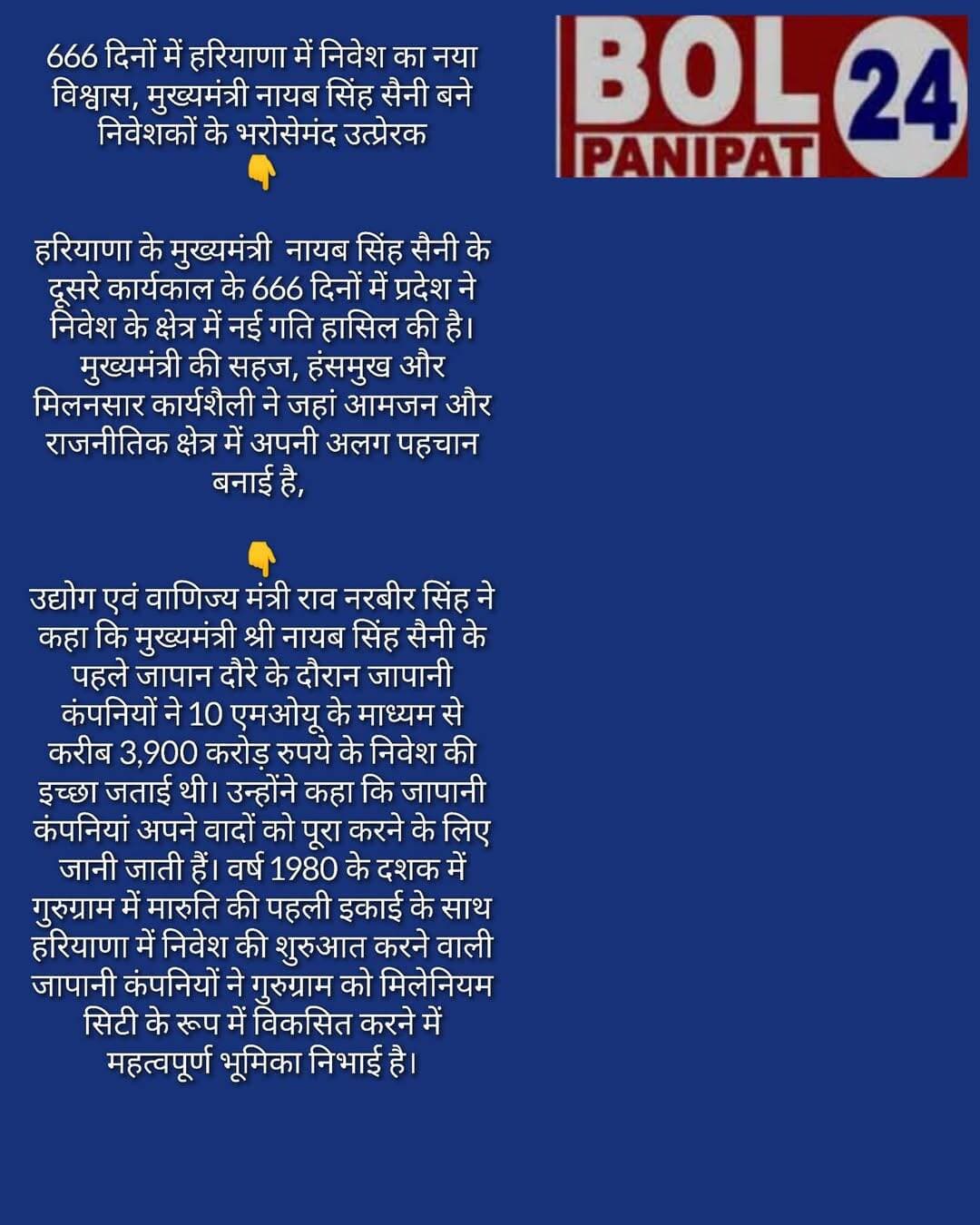 666 दिनों में हरियाणा में निवेश का नया विश्वास, मुख्यमंत्री नायब सिंह सैनी बने निवेशकों के भरोसेमंद उत्प्रेरक
हरियाणा के मुख्यमंत्री नायब सिंह सैनी के दूसरे कार्यकाल के 666 दिनों में प्रदेश ने निवेश के क्षेत्र में नई गति हासिल की है। मुख्यमंत्री की सहज, हंसमुख और मिलनसार कार्यशैली ने जहां आमजन और राजनीतिक क्षेत्र में अपनी अलग पहचान बनाई है, वहीं देश-विदेश के निवेशकों में भी उनके प्रति विश्वास बढ़ा है। इसी विश्वास का परिणाम है कि उद्यमियों द्वारा अब तक 140 समझौता ज्ञापनों (एमओयू) के माध्यम से करीब 1.10 लाख करोड़ रुपये के निवेश की प्रतिबद्धता जताई गई है। इनमें 1 जून, 2026 को गुरुग्राम में तथा 24 अगस्त को देश की आर्थिक राजधानी मुंबई में आयोजित रोडशो के दौरान हुए 66,821 करोड़ रुपये के 17 एमओयू प्रमुख हैं।
उद्योग एवं वाणिज्य मंत्री श्री राव नरबीर सिंह ने कहा कि मुख्यमंत्री श्री नायब सिंह सैनी के पहले जापान दौरे के दौरान जापानी कंपनियों ने 10 एमओयू के माध्यम से करीब 3,900 करोड़ रुपये के निवेश की इच्छा जताई थी। उन्होंने कहा कि जापानी कंपनियां अपने वादों को पूरा करने के लिए जानी जाती हैं। वर्ष 1980 के दशक में गुरुग्राम में मारुति की पहली इकाई के साथ हरियाणा में निवेश की शुरुआत करने वाली जापानी कंपनियों ने गुरुग्राम को मिलेनियम सिटी के रूप में विकसित करने में महत्वपूर्ण भूमिका निभाई है।
उन्होंने कहा कि प्रधानमंत्री नरेंद्र मोदी के विकसित भारत-2047 के विजन को साकार करने के लिए हरियाणा सरकार ने हरियाणा विजन डॉक्यूमेंट-2047 तैयार किया है। इसके तहत वर्ष 2030 तक सभी प्रमुख विभागों को अपनी योजनाओं का रोडमैप तैयार करने के निर्देश दिए गए हैं। इसके बाद वर्ष 2035, 2040 और 2045 के चरणों में योजनाओं को आगे बढ़ाते हुए 2047 तक हरियाणा को विकास के नए मुकाम पर पहुंचाने का लक्ष्य निर्धारित किया गया है।
राव नरबीर सिंह ने बताया कि निवेशकों को हरियाणा की ओर आकर्षित करने के लिए ‘हैपनिंग हरियाणा 2.0’ के तहत देश के चार प्रमुख महानगरों मुंबई, कोलकाता, दिल्ली और चेन्नई में रोडशो आयोजित किए जाएंगे। मुंबई में 24 अगस्त को रोडशो सफलतापूर्वक आयोजित किया जा चुका है, जबकि अगला रोडशो आईटी हब बेंगलुरु में आयोजित करने का प्रस्ताव है। उन्होंने कहा कि प्रदेश में निवेश करने वाले किसी भी उद्यमी को सरकार की ओर से किसी प्रकार की परेशानी नहीं आने दी जाएगी।
उन्होंने कहा कि हरियाणा की भौगोलिक स्थिति, मजबूत सड़क नेटवर्क और बेहतर कनेक्टिविटी इसे निवेश के लिए महत्वपूर्ण राज्य बनाती है। प्रदेश का लगभग हर जिला नेशनल हाईवे नेटवर्क से जुड़ा है। दिल्ली का आईजीआई एयरपोर्ट और उत्तर प्रदेश का जेवर एयरपोर्ट प्रदेश को बेहतर एयर कनेक्टिविटी प्रदान कर रहे हैं। अब राज्य के एक छोर से दूसरे छोर तक पहुंचने में करीब साढ़े तीन घंटे का समय लगता है, जबकि वर्ष 2014 से पहले यही दूरी तय करने में 7 से 8 घंटे लगते थे। भाजपा सरकार के कार्यकाल में सड़क, सार्वजनिक परिवहन और एयर कनेक्टिविटी के क्षेत्र में हुए अभूतपूर्व सुधारों ने हरियाणा को निवेश के लिए और अधिक आकर्षक बनाया है।
उन्होंने कहा कि हरियाणा को ऐसा मुख्यमंत्री मिला है जो केवल घोषणाओं में नहीं, बल्कि धरातल पर काम करने में विश्वास रखते हैं। मुख्यमंत्री श्री नायब सिंह सैनी के 666 दिनों के कार्यकाल में हुए निवेश समझौते इस बदलाव और निवेशकों के बढ़ते विश्वास का प्रत्यक्ष प्रमाण हैं।
राव नरबीर सिंह ने कहा कि प्रधानमंत्री श्री नरेंद्र मोदी के मार्गदर्शन में राष्ट्रीय कौशल विकास निगम के माध्यम से देश की करीब 2 लाख पंचायतों के 30 लाख युवाओं को स्वरोजगार के अवसर उपलब्ध करवाने का लक्ष्य रखा गया है। इसी दिशा में मुख्यमंत्री श्री नायब सिंह सैनी ने विश्व उद्यमिता दिवस के अवसर पर ‘हरियाणा युवा उद्यमी यात्रा’ के तहत दो वाहनों को रवाना कर प्रदेश के युवाओं में उद्यमिता की भावना को बढ़ावा देने की पहल की है। ये वाहन प्रदेश के सभी जिलों में तीन-तीन दिन प्रवास कर भावी युवा उद्यमियों से संवाद करेंगे और उन्हें हरियाणा में उपलब्ध औद्योगिक एवं उद्यमिता संबंधी अवसरों की जानकारी देंगे।