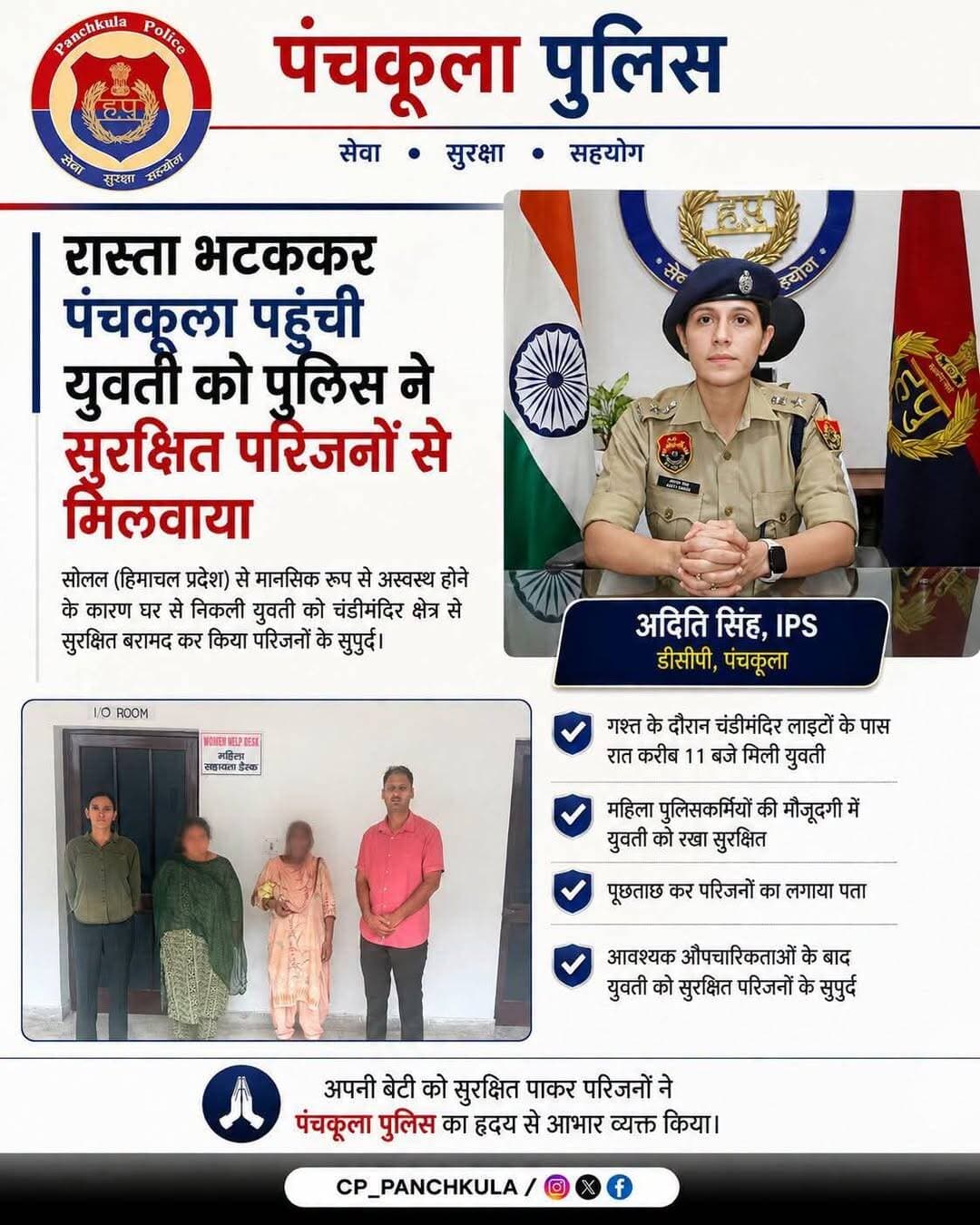 सोलन से रास्ता भटककर पंचकूला पहुंची युवती को पुलिस ने सुरक्षित परिजनों से मिलवाया
चंडीमंदिर क्षेत्र में देर रात गश्त के दौरान पंचकूला पुलिस को 25 वर्षीय युवती लावारिस अवस्था में भटकती हुई मिली। युवती सोलन, हिमाचल प्रदेश की रहने वाली थी और मानसिक रूप से अस्वस्थ होने के कारण घर से बिना बताए निकल गई थी।
🔹 चंडीमंदिर लाइटों के पास रात करीब 11 बजे मिली युवती
🔹 पुलिस टीम ने संवेदनशीलता दिखाते हुए पहुंचाया सुरक्षित थाना
🔹 महिला पुलिसकर्मियों की मौजूदगी में रखा गया सुरक्षित
🔹 जानकारी जुटाकर परिजनों का लगाया पता
🔹 आवश्यक औपचारिकताओं के बाद युवती को सुरक्षित परिजनों के सुपुर्द किया
थाना प्रभारी इंस्पेक्टर रामपाल की अगुवाई में पुलिस टीम ने युवती की स्थिति को देखते हुए संवेदनशीलता और तत्परता के साथ कार्रवाई की। परिजनों से संपर्क करने पर पता चला कि युवती का उपचार चल रहा है और वह पहले भी घर से निकल चुकी थी।
अपनी बेटी को सुरक्षित पाकर परिजनों ने पंचकूला पुलिस का हृदय से आभार व्यक्त किया।
🤝 संवेदनशीलता के साथ सेवा और सुरक्षा — पंचकूला पुलिस आमजन की सहायता के लिए सदैव तत्पर।
<nis:link nis:type=tag nis:id=panchkulapolice nis:value=PanchkulaPolice nis:enabled=true nis:link/> <nis:link nis:type=tag nis:id=panchkulanews nis:value=panchkulanews nis:enabled=true nis:link/> <nis:link nis:type=tag nis:id=panchkula nis:value=panchkula nis:enabled=true nis:link/> <nis:link nis:type=tag nis:id=panchkulasocialmedia nis:value=panchkulasocialmedia nis:enabled=true nis:link/>