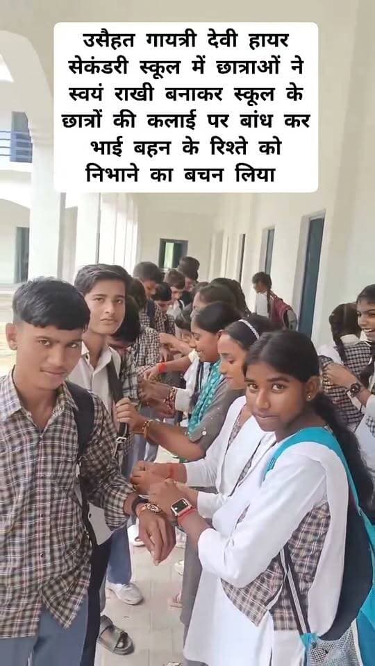 उसैहत के गायत्री देवी हायर सेकंडरी स्कूल में छात्राओं ने स्वयं राखी निर्मित कर स्कूल के छात्रों की कलाई पर बांध कर आपस में भाई बहन के रिश्ते का मजबूत संदेश दिया