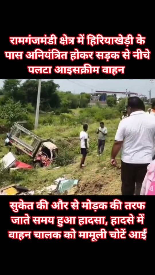 रामगंजमंडी क्षेत्र में हिरियाखेड़ी के पास अनियंत्रित होकर सड़क से नीचे पलटा आइसक्रीम वाहन
सुकेत की और से मोड़क की तरफ जाते समय हुआ हादसा, हादसे में वाहन चालक को मामूली चोटें आईं।
दुर्घटना में आइसक्रीम वाहन बुरी तरह क्षतिग्रस्त हो गया।