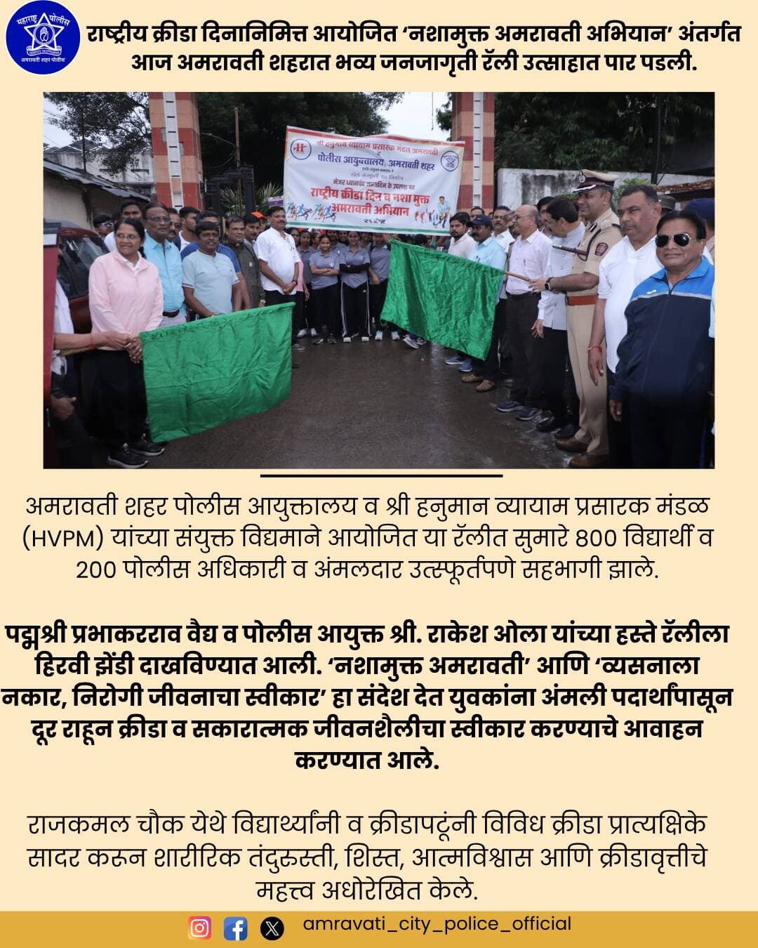 राष्ट्रीय क्रीडा दिनानिमित्त आयोजित ‘नशामुक्त अमरावती अभियान’ अंतर्गत आज अमरावती शहरात भव्य जनजागृती रॅली उत्साहात पार पडली.
अमरावती शहर पोलीस आयुक्तालय व श्री हनुमान व्यायाम प्रसारक मंडळ (HVPM) यांच्या संयुक्त विद्यमाने आयोजित या रॅलीत सुमारे ८०० विद्यार्थी व २०० पोलीस अधिकारी व अंमलदार उत्स्फूर्तपणे सहभागी झाले.
Fit India Movement
Maharashtra Police Headquarter
@hvpm.official
#NashaMuktAmravati #राष्ट्रीयक्रीडादिन #NationalSportsDay