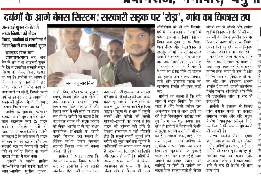 यह खबर मजबूत है। इसे और ज्यादा धारदार, अखबार की लीड स्टोरी और डिजिटल न्यूज पोर्टल शैली में इस तरह किया जा सकता है:
दबंगों के आगे बेबस सिस्टम! सरकारी सड़क पर ‘रोड़ा’, गांव का विकास ठप
असरवाई शुक्ल के डेरा में सड़क निर्माण को लेकर विवाद, ग्रामीणों ने SDM से जिलाधिकारी तक लगाई गुहार
यूनाइटेड भारत बारा
प्रयागराज/बारा। बारा थाना क्षेत्र के ग्राम सभा असरवाई शुक्ल के डेरा में प्रस्तावित सरकारी सड़क निर्माण को लेकर विवाद गहराता जा रहा है। ग्रामीणों का आरोप है कि गांव के ही कुछ लोगों द्वारा कथित तौर पर निर्माण कार्य में बाधा डाली जा रही है, जिसके चलते वर्षों से इंतजार कर रहे ग्रामीणों को सड़क की सुविधा मिलने की उम्मीद पर पानी फिरता नजर आ रहा है।
ग्रामीणों के मुताबिक प्रस्तावित सड़क गांव को मुख्य मार्ग से जोड़ने वाली महत्वपूर्ण कड़ी है। सड़क बनने से सैकड़ों ग्रामीणों को आवागमन में राहत मिलेगी। ग्रामीणों का कहना है कि लंबे समय से सड़क की मांग की जा रही थी और जब सरकारी स्तर पर निर्माण की उम्मीद जगी तो कथित विरोध के चलते मामला विवाद में फंस गया।
‘दबंगई’ के आरोप, ग्रामीण बोले—विकास कार्य रोकना कहां का न्याय?
ग्रामीण सुशील शुक्ला, इंद्रजीत बिंद, द्वारिका प्रसाद, कुशल, मंगला, विजय समेत अन्य लोगों ने आरोप लगाया कि कुछ लोग सड़क निर्माण का विरोध कर रहे हैं और निर्माण कार्य में लगे लोगों पर दबाव बना रहे हैं। ग्रामीणों का कहना है कि यदि किसी व्यक्ति को सड़क निर्माण को लेकर आपत्ति है तो वह सक्षम प्रशासनिक अधिकारी के सामने अपनी शिकायत रख सकता है, लेकिन कथित दबाव बनाकर सरकारी विकास कार्य को रोकना उचित नहीं है।
ग्रामीणों ने सवाल उठाया कि आखिर जब सड़क निर्माण सरकारी स्तर पर प्रस्तावित है तो इसकी वास्तविक स्थिति की जांच कराकर काम क्यों नहीं शुरू कराया जा रहा है? क्या किसी व्यक्ति की आपत्ति के कारण पूरे गांव के सैकड़ों लोगों के हित से जुड़ा विकास कार्य रोक दिया जाएगा?
सड़क के अभाव में स्कूली बच्चों और मरीजों की बढ़ती मुश्किलें
ग्रामीणों का कहना है कि सड़क की सुविधा नहीं होने से रोजाना आवागमन में भारी परेशानी होती है। स्कूली बच्चों, बुजुर्गों और मरीजों को मुख्य मार्ग तक पहुंचने में कठिनाइयों का सामना करना पड़ता है। बरसात के दौरान रास्ते की स्थिति और खराब हो जाती है।
ग्रामीणों के अनुसार सड़क बनने से केवल आवागमन ही सुगम नहीं होगा, बल्कि गांव में विकास की अन्य गतिविधियों को भी गति मिलेगी। ऐसे में निर्माण कार्य का विवादों में फंसना ग्रामीणों के लिए चिंता का विषय बना हुआ है।
SDM, थाना पुलिस और जिलाधिकारी से हस्तक्षेप की मांग
मामले को लेकर ग्रामीणों ने SDM बारा, थाना अध्यक्ष बारा और जिलाधिकारी प्रयागराज से हस्तक्षेप की मांग की है। ग्रामीणों ने मांग की है कि मौके पर राजस्व और पुलिस टीम भेजकर जमीन, रास्ते और प्रस्तावित सड़क की वास्तविक स्थिति की जांच कराई जाए।
ग्रामीणों का कहना है कि यदि जांच में सड़क निर्माण वैध पाया जाता है और किसी व्यक्ति द्वारा अनावश्यक रूप से बाधा डाली जा रही है तो नियमानुसार कार्रवाई करते हुए निर्माण कार्य शुरू कराया जाए। साथ ही ग्रामीणों ने विवाद की स्थिति में सुरक्षा उपलब्ध कराने की भी मांग की है।
मुख्यमंत्री जनसुनवाई पोर्टल तक पहुंचा मामला
ग्रामीणों के मुताबिक सड़क निर्माण को लेकर शिकायत मुख्यमंत्री जनसुनवाई पोर्टल पर भी दर्ज कराई गई है। अब ग्रामीणों की निगाहें प्रशासन की कार्रवाई पर टिकी हैं।
ग्रामीणों का कहना है कि सरकार गांवों को बेहतर संपर्क मार्ग से जोड़ने और ग्रामीण क्षेत्रों में विकास को गति देने की बात कर रही है, लेकिन स्थानीय स्तर पर विवाद के कारण यदि सड़क निर्माण रुकता है तो यह पूरे गांव के विकास पर असर डालने वाला मामला है।
प्रशासनिक जांच के बाद साफ होगी तस्वीर
फिलहाल पूरे मामले में सबसे बड़ा सवाल यही है कि सड़क निर्माण किस कारण से रुका है और निर्माण स्थल को लेकर किसी पक्ष का कोई वैध अधिकार अथवा आपत्ति है या नहीं। इसकी वास्तविक स्थिति राजस्व अभिलेखों और मौके की प्रशासनिक जांच के बाद ही स्पष्ट होगी।
ग्रामीणों ने प्रशासन से निष्पक्ष जांच कराकर मामले का तत्काल समाधान कराने और यदि सड़क निर्माण नियमानुसार स्वीकृत है तो उसे बिना किसी दबाव के पूरा कराने की मांग की है।
सड़क निर्माण रोकने, दबाव बनाने अथवा धमकी देने संबंधी आरोप ग्रामीणों द्वारा लगाए गए हैं। इन आरोपों की स्वतंत्र पुष्टि नहीं हुई है। संबंधित पक्ष का बयान और प्रशासनिक जांच के निष्कर्ष सामने आने के बाद ही स्थिति पूरी तरह स्पष्ट होगी।