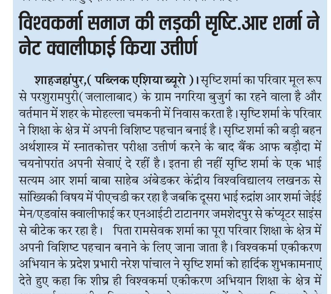 विश्वकर्मा समाज की लड़की सृष्टि.आर शर्मा ने नेट क्वालीफाई किया उत्तीर्ण
शाहजहांपुर पब्लिक एशिया ब्यूरो आपको बता दें सृष्टि शर्मा का परिवार मूल रूप से परशुरामपुरी(जलालाबाद) के ग्राम नगरिया बुजुर्ग का रहने वाला है और वर्तमान में शहर के मोहल्ला चमकनी में निवास करता है। सृष्टि शर्मा के परिवार ने शिक्षा के क्षेत्र में अपनी विशिष्ट पहचान बनाई है। सृष्टि शर्मा की बड़ी बहन अर्थशास्त्र में स्नातकोत्तर परीक्षा उत्तीर्ण करने के बाद बैंक आफ बड़ौदा में चयनोपरांत अपनी सेवाएं दे रहीं है। इतना ही नहीं सृष्टि शर्मा के एक भाई सत्यम आर शर्मा बाबा साहेब अंबेडकर केंद्रीय विश्वविद्यालय लखनऊ से सांख्यिकी विषय में पीएचडी कर रहा है जबकि दूसरा भाई रुद्रांश आर शर्मा जेईई मेन/एडवांस क्वालीफाई कर एनआईटी टाटानगर जमशेदपुर से कंप्यूटर साइंस से बीटेक कर रहा है।
पिता रामसेवक शर्मा का पूरा परिवार शिक्षा के क्षेत्र में अपनी विशिष्ट पहचान बनाने के लिए जाना जाता है। विश्वकर्मा एकीकरण अभियान के प्रदेश प्रभारी नरेश पांचाल ने सृष्टि शर्मा को हार्दिक शुभकामनाएं देते हुए कहा कि शीघ्र ही विश्वकर्मा एकीकरण अभियान शिक्षा के क्षेत्र में अभूतपूर्व उपलब्धी हासिल करने वाले छात्र छात्राओं को सम्मानित करने के लिए कार्यक्रम आयोजित किया जायेगा