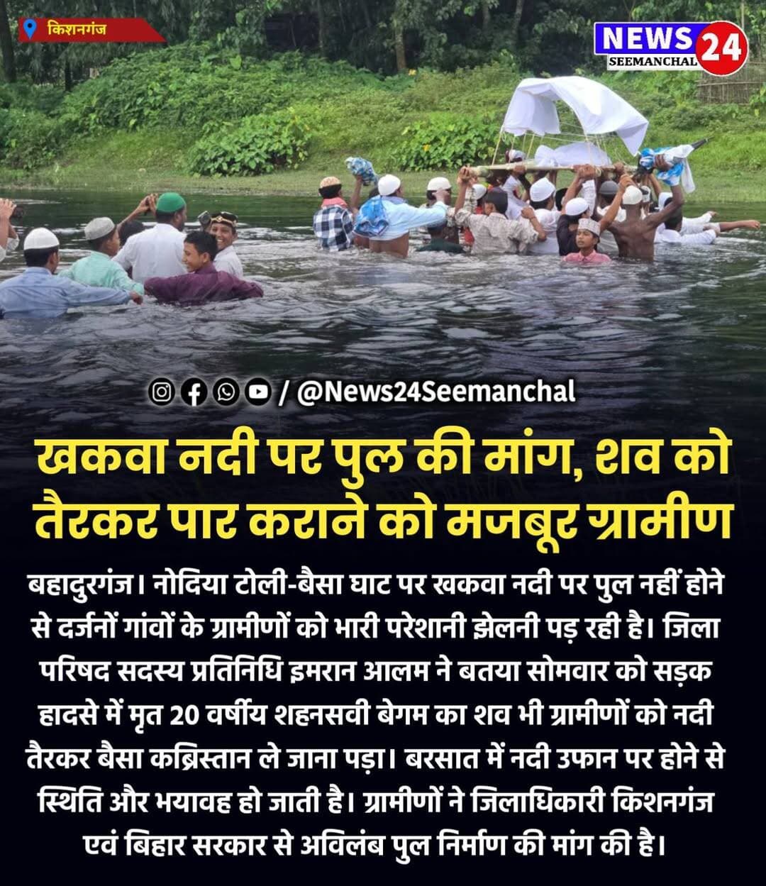 खकवा नदी पर पुल की मांग, शव को तैरकर पार कराने को मजबूर ग्रामीण
बहादुरगंज। नोदिया टोली-बैसा घाट पर खकवा नदी पर पुल नहीं होने से दर्जनों गांवों के ग्रामीणों को भारी परेशानी झेलनी पड़ रही है। जिला परिषद सदस्य प्रतिनिधि इमरान आलम ने बतया सोमवार को सड़क हादसे में मृत 20 वर्षीय शहनसवी बेगम का शव भी ग्रामीणों को नदी तैरकर बैसा कब्रिस्तान ले जाना पड़ा। बरसात में नदी उफान पर होने से स्थिति और भयावह हो जाती है। ग्रामीणों ने जिलाधिकारी किशनगंज एवं बिहार सरकार से अविलंब पुल निर्माण की मांग की है।