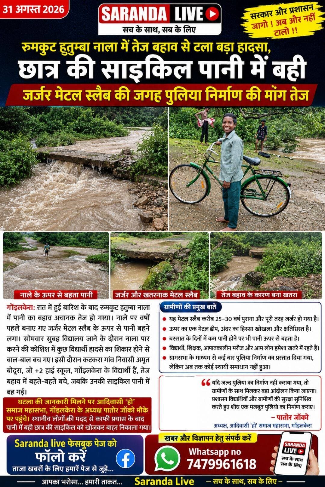 *रुमकुट हुतुम्बा नाला में तेज बहाव से टला बड़ा हादसा, छात्र की साइकिल पानी में बही*
*जर्जर मेटल स्लैब की जगह पुलिया निर्माण की मांग तेज*
*गोइलकेरा, 31 अगस्त 2026।* रात में हुई बारिश के बाद रुमकुट हुतुम्बा नाला में पानी का बहाव अचानक तेज हो गया। नाले पर वर्षों पहले बनाए गए जर्जर मेटल स्लैब के ऊपर से पानी बहने लगा। सोमवार सुबह विद्यालय जाने के दौरान नाला पार करने की कोशिश में कुछ विद्यार्थी हादसे का शिकार होने से बाल-बाल बच गए। इसी दौरान कटकरा गांव निवासी अमृत बोदरा, जो +2 हाई स्कूल, गोइलकेरा के विद्यार्थी हैं, तेज बहाव में बहते-बहते बचे, जबकि उनकी साइकिल पानी में बह गई।
घटना की जानकारी मिलने पर आदिवासी ‘हो’ समाज महासभा, गोइलकेरा के अध्यक्ष पातोर जोंको मौके पर पहुंचे। स्थानीय लोगों की मदद से काफी प्रयास के बाद पानी में बही छात्र की साइकिल को खोजकर बाहर निकाला गया।
स्थानीय लोगों के अनुसार, हुतुम्बा नाले में बाने दोनों मेटल स्लैब करीब 25–30 वर्ष पुराना है और वर्तमान में काफी जर्जर हो चुका है। ऊपर का एक मेंटल ढीप इसके अंदर का हिस्सा खोखला होने के साथ-साथ ऊपरी सतह भी क्षतिग्रस्त है। इससे पैदल यात्रियों के साथ-साथ वाहनों के आवागमन के दौरान भी दुर्घटना की आशंका बनी रहती है। नीचे का मेंटल ढीप बारिश के दिनों में कम पानी होने पर भी इसके ऊपर से पानी बहने लगता है, जिससे स्कूली विद्यार्थियों, शिक्षकों, आपातकालीन मरीजों और आम लोगों को काफी परेशानी का सामना करना पड़ता है।
*मुखिया ने कई बार ग्रामसभा के माध्यम से उठाया मामला*
घटना के तुरंत बाद स्थानीय मुखिया सुश्री सुनीता मेराल को इसकी जानकारी दी गई। मुखिया ने बताया कि नाले की दोनों जर्जर मेंटल ढीप की स्थिति को देखते हुए कई बार ग्रामसभा के माध्यम से पुलिया निर्माण की मांग करते हुए प्रखंड प्रशासन को प्रस्ताव और ग्रामसभा की प्रति सौंपी गई है, लेकिन अब तक स्थायी समाधान नहीं हो पाया है।
आदिवासी ‘हो’ समाज महासभा, गोइलकेरा के अध्यक्ष पातोर जोंको ने न्यूज़ के माध्यम से प्रशासन को चेतावनी दी है कि यदि जल्द पुलिया का निर्माण नहीं कराया गया, तो ग्रामीणों के साथ मिलकर बड़ा आंदोलन किया जाएगा। उन्होंने कहा कि इस छोटे से नाले पर जर्जर मेटल स्लैब के कारण विद्यार्थी, शिक्षक, आपातकालीन मरीज और आम लोग कई वर्षों से परेशान हैं। बारिश के दौरान स्थिति और भी गंभीर हो जाती है।
प्रशासन से मांग की है कि विद्यार्थियों और ग्रामीणों की सुरक्षा को ध्यान में रखते हुए मेटल स्लैब की जगह शीघ्र एक मजबूत पुलिया का निर्माण कराया जाए। बारिश के मौसम में लगातार उत्पन्न हो रही समस्या को देखते हुए इस मामले को प्राथमिकता के आधार पर लेते हुए स्थायी समाधान किया जाना आवश्यक है।