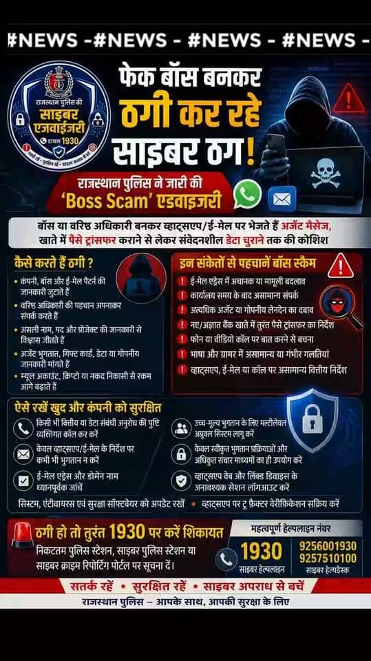 फेक बॉस बनकर ठगी कर रहे साइबर ठग, राजस्थान पुलिस ने जारी की ‘Boss Scam’ एडवाइजरी
बॉस या वरिष्ठ अधिकारी बनकर व्हाट्सएप/ई-मेल पर भेजते हैं अर्जेंट मैसेज, खाते में पैसे ट्रांसफर कराने से लेकर संवेदनशील डेटा चुराने तक की कोशिश
जयपुर, 31 अगस्त। महानिदेशक पुलिस श्री राजीव कुमार शर्मा के निर्देशानुसार राजस्थान पुलिस की साइबर क्राइम शाखा ने आमजन एवं विशेष रूप से कंपनियों में कार्यरत मैनेजर, अकाउंटेंट एवं अन्य कर्मचारियों को फेक बॉस बनकर की जाने वाली साइबर ठगी यानी ‘बॉस स्कैम’ से सावधान रहने की अपील की है। साइबर ठग सोशल इंजीनियरिंग तकनीक का इस्तेमाल कर कंपनी के बॉस, वरिष्ठ अधिकारी अथवा बिजनेस पार्टनर बनकर व्हाट्सएप, ई-मेल या एसएमएस के माध्यम से संपर्क करते हैं और तत्काल धनराशि ट्रांसफर करने, गिफ्ट कार्ड खरीदने, डेटा साझा करने अथवा गोपनीय जानकारी उपलब्ध कराने का दबाव बनाते हैं।
अतिरिक्त महानिदेशक पुलिस साइबर क्राइम श्री वीके सिंह ने बताया कि