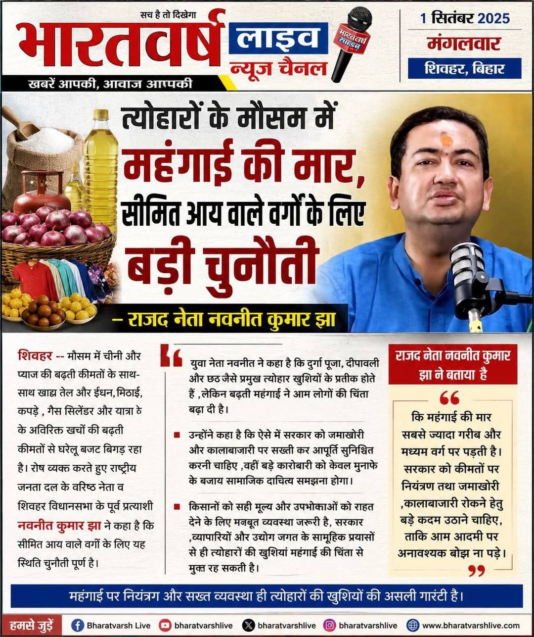 त्योहारों के मौसम में महंगाई की मार, सीमित आय वाले वर्गों के लिए बड़ी चुनौती---राजद नेता नवनीत कुमार झा
भारतवर्ष लाइव/-- त्योहारी मौसम में चीनी और प्याज की बढ़ती कीमतों के साथ-साथ खाद्य तेल और ईंधन, मिठाई, कपड़े , गैस सिलेंडर और यात्रा के अतिरिक्त खर्चों की बढ़ती कीमतों से घरेलू बजट बिगड़ रहा है। रोष व्यक्त करते हुए राष्ट्रीय जनता दल के वरिष्ठ नेता व शिवहर विधानसभा के पूर्व प्रत्याशी नवनीत कुमार झा ने कहा है कि सीमित आय वाले वर्गों के लिए यह स्थिति चुनौती पूर्ण है।
युवा नेता नवनीत ने कहा है कि दुर्गा पूजा, दीपावली और छठ जैसे प्रमुख त्योहार खुशियों के प्रतीक होते हैं ,लेकिन बढ़ती महंगाई ने आम लोगों की चिंता बढ़ा दी है।
उन्होंने कहा है कि ऐसे में सरकार को जमाखोरी और कालाबाजारी पर सख्ती कर आपूर्ति सुनिश्चित करनी चाहिए ,वहीं बड़े कारोबारी को केवल मुनाफे के बजाय सामाजिक दायित्व समझना होगा। किसानों को सही मूल्य और उपभोक्ताओं को राहत देने के लिए मजबूत व्यवस्था जरूरी है, सरकार ,व्यापारियों और उद्योग जगत के सामूहिक प्रयासों से ही त्योहारों की खुशियां महंगाई की चिंता से मुक्त रह सकती है।
राजद नेता नवनीत कुमार झा ने बताया है कि महंगाई की मार सबसे ज्यादा गरीब और मध्यम वर्ग पर पड़ती है। सरकार को कीमतो पर नियंत्रण तथा जमाखोरी ,कालाबाजारी रोकने हेतु बड़े कदम उठाने चाहिए ,ताकि आम आदमी पर अनावश्यक बोझ ना पड़े।