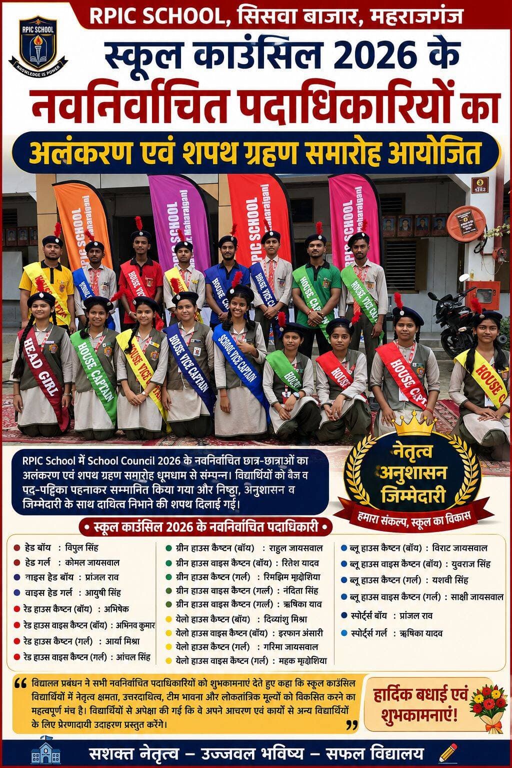 RPIC स्कूल में स्कूल काउंसिल 2026 के नवनिर्वाचित पदाधिकारियों का अलंकरण एवं शपथ ग्रहण समारोह
सिसवा बाजार, महराजगंज। RPIC School में School Council 2026 के नवनिर्वाचित छात्र-छात्राओं के लिए मंगलवार को अलंकरण एवं शपथ ग्रहण समारोह (Investiture Ceremony) का आयोजन किया गया। समारोह में स्कूल काउंसिल चुनाव के माध्यम से निर्वाचित विद्यार्थियों को उनके पद के अनुरूप बैज एवं पद-पट्टिका (Sash) पहनाकर सम्मानित किया गया। साथ ही उन्हें अपने पद की गरिमा बनाए रखने तथा दायित्वों का निष्ठा, अनुशासन और जिम्मेदारी के साथ निर्वहन करने की शपथ दिलाई गई।
विद्यालय में विद्यार्थियों के बीच लोकतांत्रिक मूल्यों, नेतृत्व क्षमता और उत्तरदायित्व की भावना विकसित करने के उद्देश्य से स्कूल काउंसिल का गठन चुनाव प्रक्रिया के माध्यम से किया गया था। चुनाव में विद्यार्थियों ने उत्साहपूर्वक मतदान करते हुए अपने प्रतिनिधियों का चयन किया।
School Council 2026 में हेड बॉय विपुल सिंह, हेड गर्ल कोमल जायसवाल, वाइस हेड बॉय प्रांजल राव तथा वाइस हेड गर्ल आयुषी सिंह को प्रमुख जिम्मेदारियां सौंपी गईं।
वहीं, रेड हाउस में कैप्टन (बॉय) अभिषेक, वाइस कैप्टन (बॉय) अभिनव कुमार, कैप्टन (गर्ल) आर्या मिश्रा तथा वाइस कैप्टन (गर्ल) आंचल सिंह निर्वाचित हुए। ग्रीन हाउस में कैप्टन (बॉय) राहुल जायसवाल, वाइस कैप्टन (बॉय) रितेश यादव, कैप्टन (गर्ल) रिमझिम मद्धेशिया तथा वाइस कैप्टन (गर्ल) नंदिता सिंह एवं ऋषिका यादव को जिम्मेदारी दी गई।
येलो हाउस में कैप्टन (बॉय) दिव्यांशु मिश्रा, वाइस कैप्टन (बॉय) इरफान अंसारी, कैप्टन (गर्ल) गरिमा जायसवाल तथा वाइस कैप्टन (गर्ल) महक मद्धेशिया चुने गए। ब्लू हाउस में कैप्टन (बॉय) विराट जायसवाल, वाइस कैप्टन (बॉय) युवराज सिंह, कैप्टन (गर्ल) यशवी सिंह तथा वाइस कैप्टन (गर्ल) साक्षी जायसवाल को दायित्व सौंपा गया। इसके अलावा स्पोर्ट्स बॉय प्रांजल राव और स्पोर्ट्स गर्ल ऋषिका यादव को भी महत्वपूर्ण जिम्मेदारी दी गई।
समारोह के दौरान नवनिर्वाचित पदाधिकारियों को विद्यालय में अनुशासन बनाए रखने, विद्यार्थियों के बीच सहयोग एवं समन्वय बढ़ाने, विद्यालय की विभिन्न गतिविधियों में सक्रिय भागीदारी सुनिश्चित करने तथा अपने पद की गरिमा बनाए रखने की शपथ दिलाई गई।
विद्यालय प्रबंधन ने नवनिर्वाचित पदाधिकारियों को शुभकामनाएं देते हुए कहा कि स्कूल काउंसिल महज पद प्राप्त करने का माध्यम नहीं, बल्कि विद्यार्थियों में नेतृत्व क्षमता, उत्तरदायित्व, टीम भावना और लोकतांत्रिक मूल्यों को विकसित करने का महत्वपूर्ण मंच है। पदाधिकारियों से अपेक्षा की गई कि वे अपने आचरण, अनुशासन और कार्यशैली से विद्यालय के अन्य विद्यार्थियों के लिए प्रेरणादायी उदाहरण प्रस्तुत करेंगे।