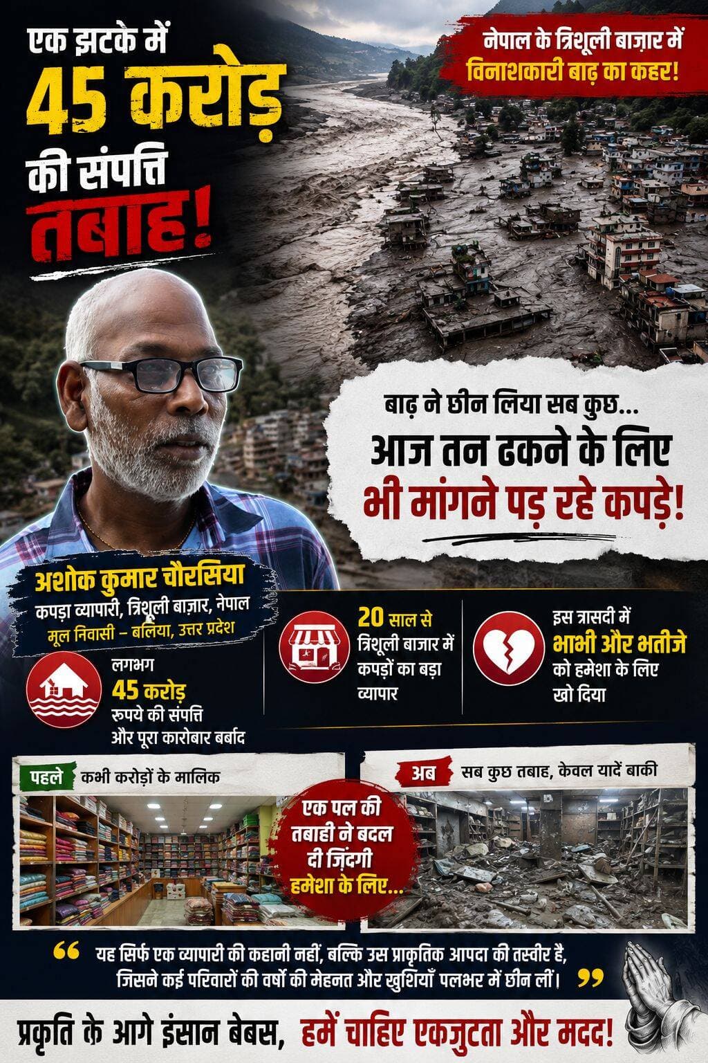 नेपाल की विनाशकारी बाढ़ ने उजाड़ दिया करोड़ों का कारोबार, अब तन ढकने को भी मांगने पड़ रहे कपड़े
नेपाल के त्रिशूली बाजार में आई विनाशकारी बाढ़ ने कई परिवारों की जिंदगी को पलभर में बदलकर रख दिया। इस जल प्रलय की चपेट में उत्तर प्रदेश के बलिया निवासी कपड़ा कारोबारी अशोक कुमार चौरसिया का परिवार भी आ गया।
अशोक कुमार पिछले 44 वर्षों से नेपाल में रह रहे हैं और करीब दो दशकों से त्रिशूली बाजार में कपड़ों का बड़ा कारोबार चला रहे थे। वर्षों की मेहनत से उन्होंने करोड़ों की संपत्ति और अपना कारोबार खड़ा किया था। लेकिन बाढ़ ने देखते ही देखते उनकी पूरी जिंदगी की कमाई को तबाह कर दिया।
अशोक कुमार के मुताबिक, इस भीषण बाढ़ में उनकी करीब 45 करोड़ रुपये की संपत्ति और पूरा कारोबार बर्बाद हो गया। जिस व्यापारी के पास कभी करोड़ों की संपत्ति थी, आज हालात ऐसे हैं कि उन्हें तन ढकने के लिए भी दूसरों से कपड़े मांगने पड़ रहे हैं।
इस त्रासदी ने उन्हें आर्थिक रूप से तोड़ने के साथ-साथ गहरा पारिवारिक दुख भी दिया। बाढ़ की तेज धार में उन्होंने अपने दो परिजनों—भाभी और भतीजे—को हमेशा के लिए खो दिया। सैलाब इतना भयावह और तेज था कि किसी को संभलने या बचने तक का मौका नहीं मिल सका।
एक झटके में कारोबार, करोड़ों की संपत्ति और अपनों को खोने वाले अशोक कुमार की कहानी नेपाल में आई इस विनाशकारी बाढ़ की भयावहता को बयां करती है। यह सिर्फ एक कारोबारी की तबाही की कहानी नहीं, बल्कि उस प्राकृतिक आपदा की तस्वीर है जिसने कई परिवारों की वर्षों की मेहनत और खुशियां पलभर में छीन लीं।