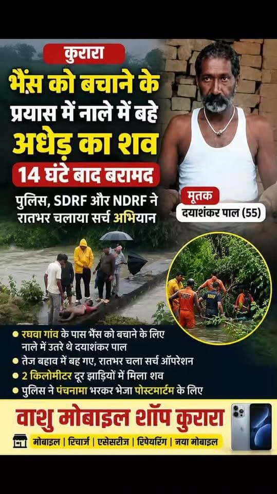 कुरारा
थाना क्षेत्र के रघवा गांव में भैंस को बचाने के प्रयास में नाले में बहे अधेड़ का शव 14 घंटे बाद बरामद, पुलिस, एसडीआरएफ और एनडीआरएफ ने रातभर चलाया सर्च अभियान.
थाना क्षेत्र के रघवा गांव के पास भैंस को बचाने के प्रयास में नाले में उतरा 55 वर्षीय अधेड़ तेज बहाव की चपेट में आकर बह गया। सूचना मिलने पर पुलिस ने एसडीआरएफ और एनडीआरएफ की टीमों के साथ रातभर टॉर्च की रोशनी में खोजबीन की। करीब 14 घंटे बाद मंगलवार सुबह घटनास्थल से लगभग दो किलोमीटर दूर नाले में बड़ी-बड़ी झाड़ियों के बीच उसका शव फंसा मिला। पुलिस ने शव का पंचनामा भरकर पोस्टमार्टम के लिए भेज दिया है।
थाना क्षेत्र के रघवा गांव निवासी दयाशंकर पाल (55) सोमवार को अपने घरेलू पशुओं को चराने के लिए खेतों की ओर गया था। बताया गया कि शाम करीब पांच बजे वह भैंसों को लेकर वापस अपने घर लौट रहा था। इसी दौरान एक भैंस नाले में चली गई।
भैंस को नाले से बाहर निकालने और उसे बचाने के प्रयास में दयाशंकर पाल भी ना�