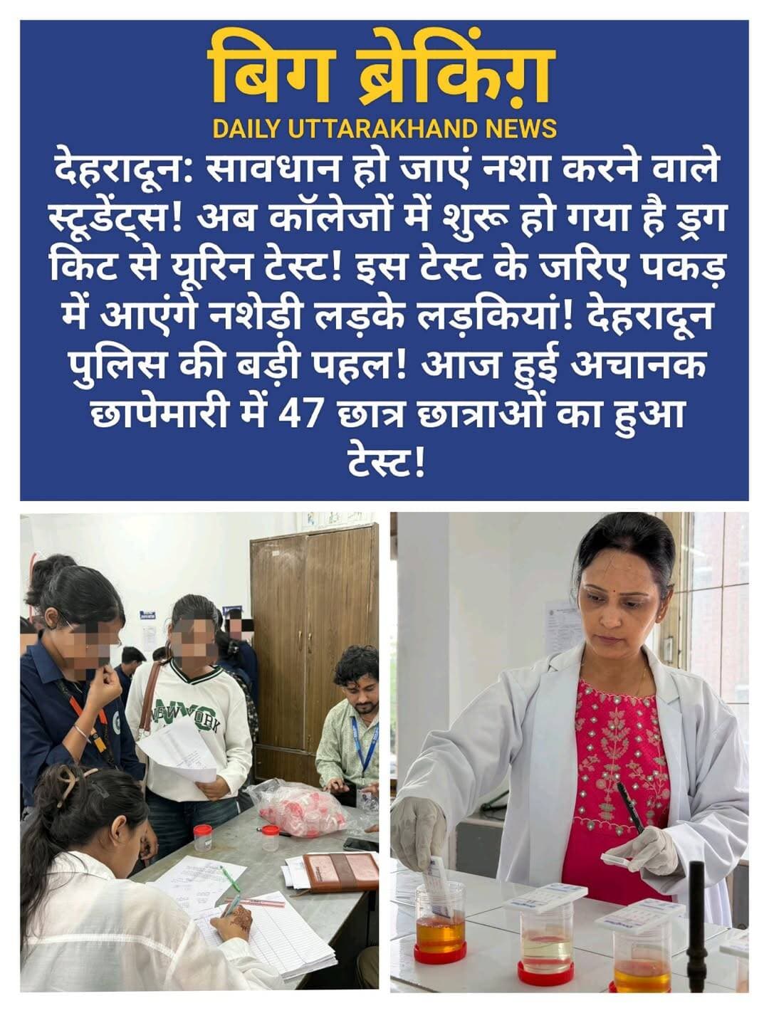 देहरादून: सावधान हो जाएं नशा करने वाले स्टूडेंट्स! अब कॉलेजों में शुरू हो गया है ड्रग किट से यूरिन टेस्ट! इस टेस्ट के जरिए पकड़ में आएंगे नशेड़ी लड़के लड़कियां! देहरादून पुलिस की बड़ी पहल! आज हुई अचानक छापेमारी में 47 छात्र छात्राओं का हुआ टेस्ट!
मुख्यमंत्री उत्तराखंड के “ड्रग्स फ्री देवभूमि“ के विजन को साकार करने के लिए वरिष्ठ पुलिस अधीक्षक देहरादून के निर्देशों पर दून पुलिस द्वारा सम्पूर्ण जनपद में ड्रग्स फ्री कैम्पस अभियान चलाया जा रहा है।
अभियान के तहत जनपद के सेलाकुई क्षेत्रान्तर्गत स्थित माया देवी यूनिवर्सिटी में आज दिनांक 01.09.26 को पुलिस व डाक्टरों की सयुक्त टीम द्वारा बिना किसी पूर्व सूचना के औचक निरीक्षण करते हुए संस्थान में अध्ययनरत छात्र/छात्राओं में से 47 छात्र/छात्राओं के रेन्डमली ड्रग्स टेस्ट किट से यूरीन टेस्ट किये गये। जिसमें सभी छात्र/छात्राओं की रिपोर्ट नेगेटिव आयी।
दून पुलिस का नशे की गिरफ्त में आये छात्र/छात्राओं का कडा व स्पष्ट संदेश कि यदि कोई भी छात्र/छात्रा किसी भी प्रकार के नशे का सेवन करता पाया जाता है, तो उसके तथा सम्बन्धित शिक्षण संस्थान के विरूद्व भी कडी कार्यवाही की जायेगी। अभियान में शिक्षण संस्थाान में मौजूद अन्य छात्र/छात्राओं को नशे से दूर रहने तथा नशे के दुष्परिणामों के सम्बन्ध में विस्तृत जानकारी देते हुए जागरूक किया गया। शिक्षण संस्थान में अध्यनरत स्थानीय व अन्य राज्यों से आए छात्र/छात्राओं द्वारा दून पुलिस की कार्यवाही की प्रशंसा की गई।
