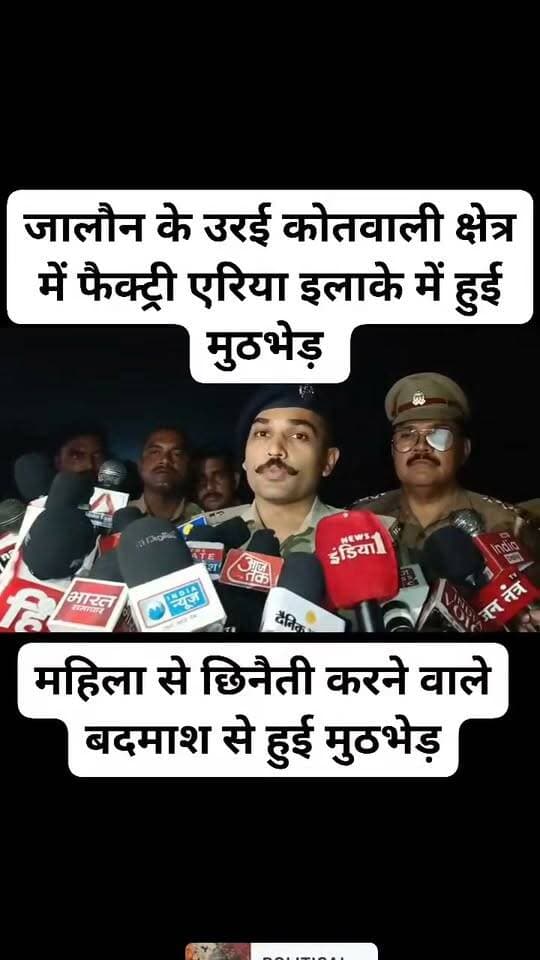 ब्रेकिंग जालौन
पुलिस और बदमाश के बीच हुई मुठभेड़,
रक्षाबंधन पर महिला से छिनैती करने वाले बदमाश से हुई मुठभेड़,
मुठभेड़ के दौरान जवाबी कार्रवाई में बदमाश के पैर में लगी गोली,
रक्षाबंधन पर महिला का मंगलसूत्र छीनकर फरार हो गया था बदमाश,
पुलिस ने चेकिंग के दौरान अवैध असलहा और कारतूस के साथ बदमाश को किया गिरफ्तार,
पुलिस ने घायल बदमाश को इलाज के लिए जिला अस्पताल उरई में कराया भर्ती,
बदमाश के कब्जे से छीना हुआ मंगलसूत्र और घटना में इस्तेमाल बाइक हुई बरामद,
जालौन के उरई कोतवाली क्षेत्र में फैक्ट्री एरिया इलाके में हुई मुठभेड़