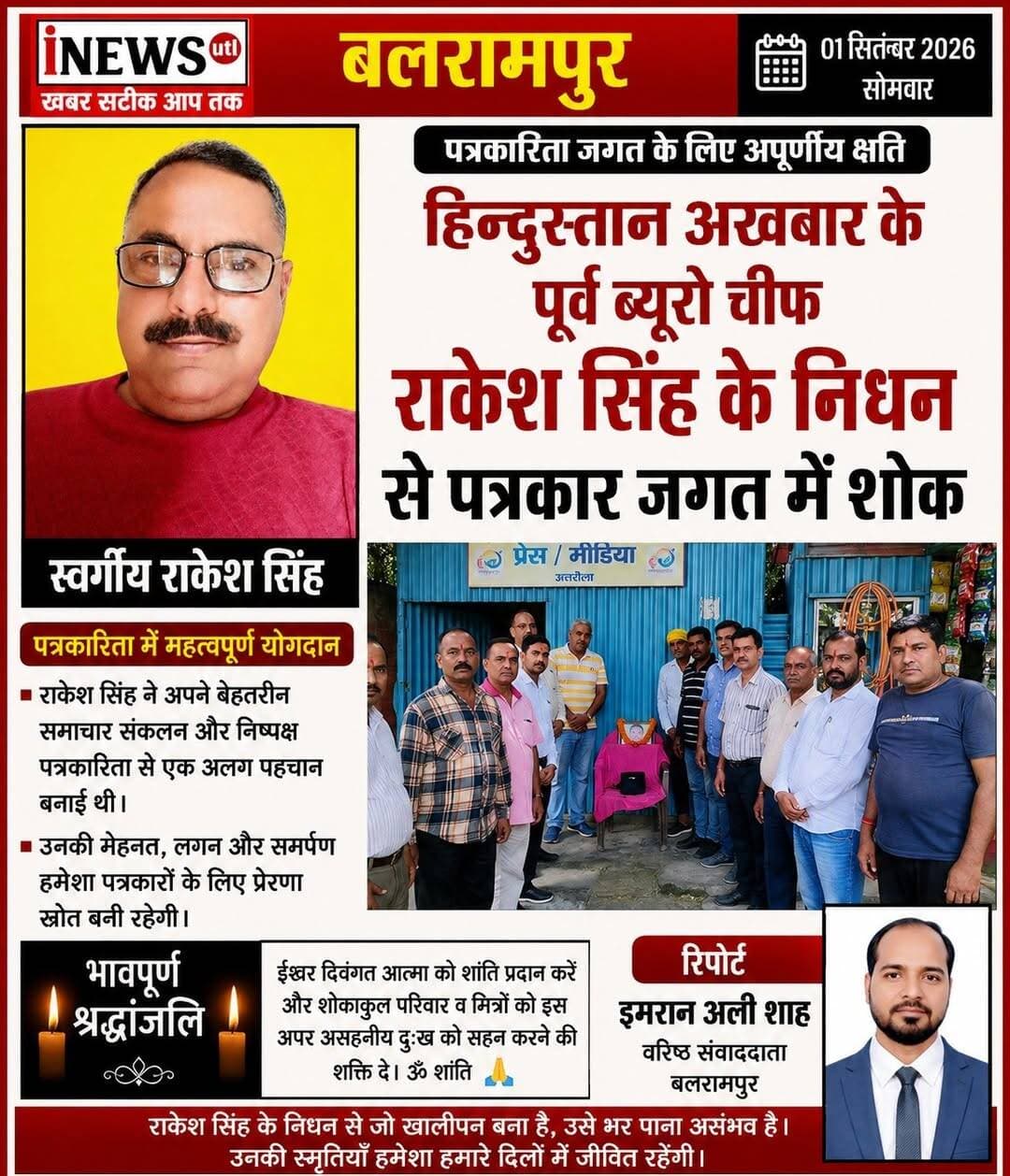 #Balrampur ! हिन्दुस्तान अखबार के पूर्व ब्यूरो चीफ राकेश सिंह के निधन से पत्रकार जगत में शोक...
रिपोर्ट इमरान अली शाह
#उतरौला (#बलरामपुर) वरिष्ठ पत्रकार श्री राकेश सिंह के निधन की खबर से जिले के पत्रकारों में शोक की लहर दौड़ गई। उनके निधन की सूचना मिलते ही पत्रकारों, सामाजिक कार्यकर्ताओं और शुभचिंतकों ने गहरा दुख व्यक्त किया। और मीडिया कार्यालय पर दो मिनट का मौन रखकर मृत आत्मा के शांति के लिए ईश्वर से प्रार्थना करते हुए शोक संवेदना व्यक्त किया गया।
राकेश सिंह लंबे समय तक पत्रकारिता से जुड़े रहे। अपनी बेबाक लेखनी और प्रभावशाली पत्रकारिता के लिए उन्होंने अलग पहचान बनाई थी। उनका चर्चित लेख ‘नारद नामा’ पाठकों के बीच बेहद लोकप्रिय था। इस लेख के माध्यम से वह समसामयिक मुद्दों और स्थानीय घटनाक्रमों पर अपनी विशिष्ट शैली में विचार रखते थे, जिसे पाठकों का खूब स्नेह मिलता था। देवता तिवारी ने कहा कि
पत्रकारिता के क्षेत्र में उनके योगदान को याद करते हुए कहा कि राकेश सिंह का निधन पत्रकारिता जगत के लिए अपूरणीय क्षति है। उनकी लेखनी और पत्रकारिता की शैली लंबे समय तक याद की जाएगी।
पत्रकारों, सामाजिक कार्यकर्ताओं और शुभचिंतकों ने शोक संवेदना व्यक्त करते हुए दिवंगत आत्मा की शांति तथा शोकाकुल परिवार को इस दुख की घड़ी में धैर्य प्रदान करने की प्रार्थना की। इस मौके पर वरिष्ठ पत्रकार सुरेन्द्र श्रीवास्तव उर्फ (मुन्ना),राजन श्रीवास्तव, नूर मोहम्मद, आलोक कुमार गुप्ता, गिरीश चंद्र मिश्र, अनिल कुमार गुप्ता, आशीष कशौधन, सुशील श्रीवास्तव, वैभव चतुर्वेदी, हरीश कुमार गुप्ता, सुहेल अहमद खान, मोहम्मद अय्यूब, बजरंगी गुप्ता, नरेंद्र पटवा, वाजिद हुसैन, अंसार अली, बहलोल नियाजी, समेत दर्जनों लोग मौजूद रहे।
#balrampur #Utraula