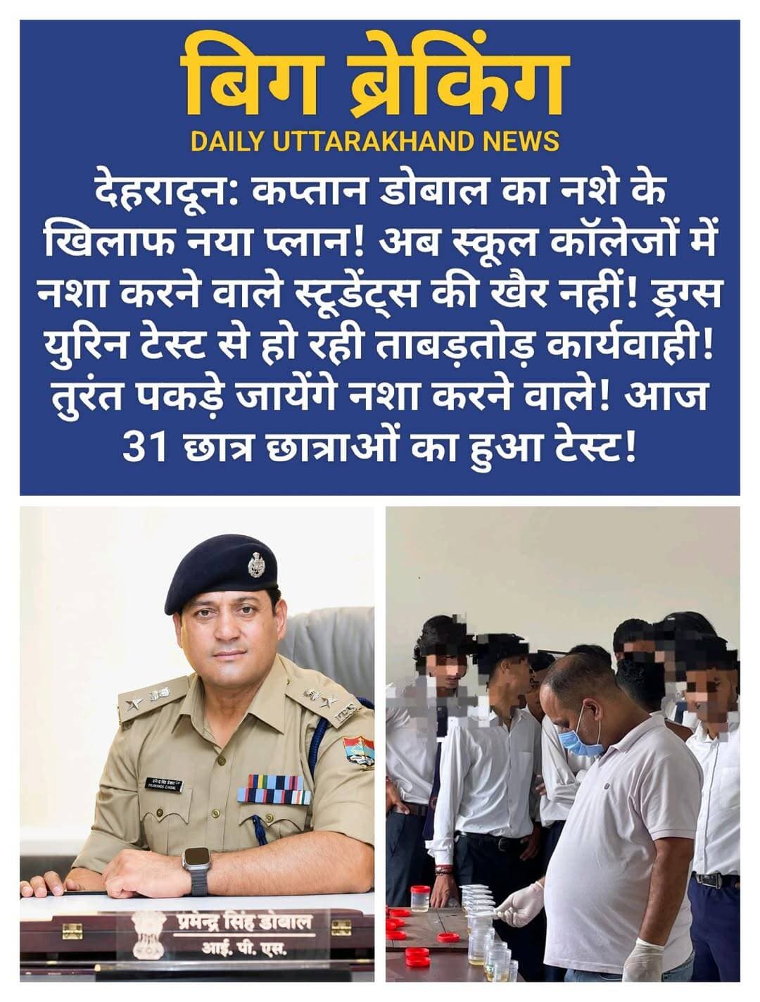 देहरादून: कप्तान डोबाल का नशे के खिलाफ नया प्लान! अब स्कूल कॉलेजों में नशा करने वाले स्टूडेंट्स की खैर नहीं! ड्रग्स युरिन टेस्ट से हो रही ताबड़तोड़ कार्यवाही! तुरंत पकड़े जायेंगे नशा करने वाले! आज 31 छात्र छात्राओं का हुआ टेस्ट!