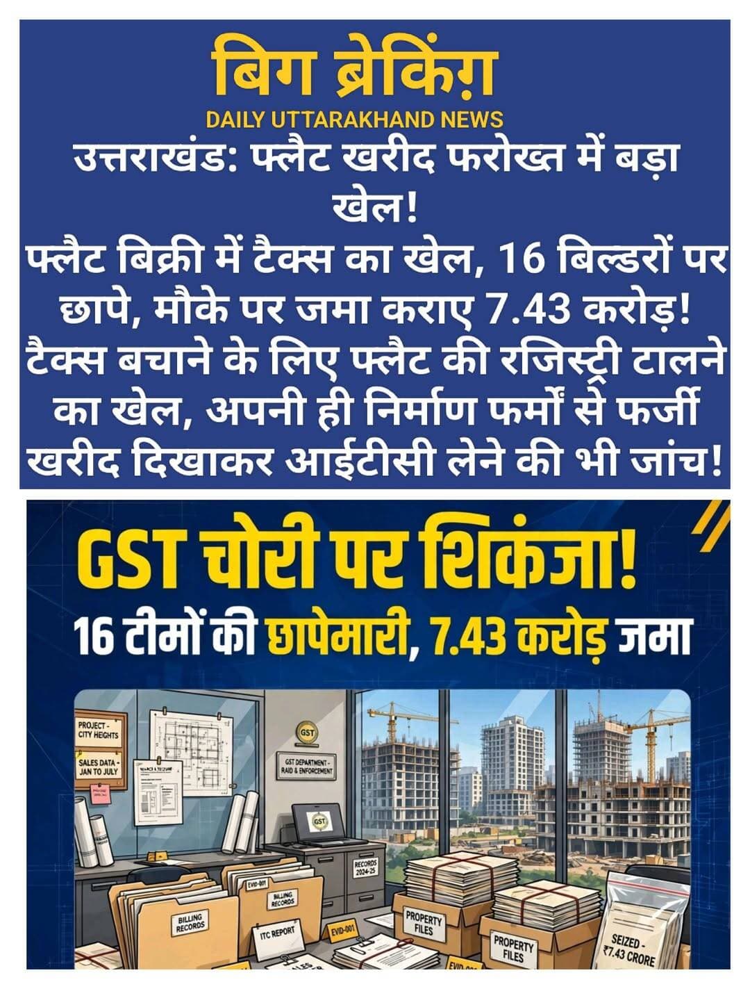 बिग ब्रेकिंग़: फ्लैट की खरीद फरोख्त में बड़ा खेल! ताबड़तोड़ छापे जारी।
टैक्स बचाने के लिए फ्लैट की रजिस्ट्री टालने का खेल, अपनी ही निर्माण फर्मों से फर्जी खरीद दिखाकर आईटीसी लेने की भी जांच।
उत्तराखंड। इस वक्त की बड़ी खबर आपको बता दें कि रियल एस्टेट सेक्टर में बड़ी कार्यवाही हो रही है।
जीएसटी से बचने और इनपुट टैक्स क्रेडिट (आईटीसी) का अनुचित लाभ लेने के मामलों पर राज्य कर विभाग ने बड़ी कार्रवाई की है। देहरादून, हरिद्वार, रुद्रपुर और हल्द्वानी में 16 टीमों ने एक साथ रियल एस्टेट कारोबार से जुड़े प्रतिष्ठानों पर छापेमारी की। कार्रवाई के दौरान विभिन्न फर्मों ने कर देयता स्वीकार करते हुए 7.43 करोड़ रुपये मौके पर ही जमा कराए। जांच में बिक्री से लेकर निर्माण और खरीद तक में कर बचाने के अलग-अलग तौर-तरीकों की पड़ताल की जा रही है। डेली उत्तराखंड न्यूज।।
राज्य कर आयुक्त प्रतीक जैन के निर्देश पर हुई इस कार्रवाई में 16 टीमों के 55 अधिकारी शामिल रहे। टीमों ने विभिन्न फर्मों के व्यावसायिक परिसरों से बिक्री, खरीद, भुगतान, निर्माण और कर संबंधी महत्वपूर्ण अभिलेख एवं कारोबारी रिकॉर्ड कब्जे में लिए हैं। विभाग के मुताबिक इन दस्तावेजों की विस्तृत जांच के बाद वास्तविक कर देयता का पता चलेगा और जरूरत पड़ने पर आगे की कार्रवाई की जाएगी।
रियल एस्टेट क्षेत्र में किफायती आवास पर एक प्रतिशत और गैर-किफायती आवास/फ्लैट पर पांच प्रतिशत जीएसटी की दर लागू होती है। पांच प्रतिशत वाली व्यवस्था में इनपुट टैक्स क्रेडिट का लाभ नहीं लिया जा सकता। जांच में विभाग का फोकस इस बात पर भी है कि कुछ बिल्डरों ने इसी व्यवस्था का फायदा उठाकर कर देयता कम करने की कोशिश तो नहीं की। डेली उत्तराखंड न्यूज।
विभागीय जांच में सामने आए तौर-तरीके के अनुसार, फ्लैट की रकम खरीदार से पहले ही ले ली जाती है, लेकिन उसकी रजिस्ट्री परियोजना का कंप्लीशन सर्टिफिकेट मिलने के बाद कराई जाती है। इस तरह कागजों पर बिक्री को कंप्लीशन सर्टिफिकेट के बाद दिखाने का प्रयास किया जाता है, ताकि संबंधित बिक्री पर जीएसटी देयता शून्य हो जाए। डेली उत्तराखंड न्यूज।
यानी फ्लैट का पैसा पहले, बिक्री की रजिस्ट्री बाद में और बीच में कंप्लीशन सर्टिफिकेट-टैक्स बचाने के इस कथित खेल ने राज्य कर विभाग की जांच का दायरा बढ़ा दिया है। अब टीम यह मिलान कर रही है कि खरीदारों से रकम कब ली गई, बिक्री कब हुई, रजिस्ट्री की तारीख क्या रही और कंप्लीशन सर्टिफिकेट कब जारी हुआ। डेली उत्तराखंड न्यूज।
जांच का दूसरा अहम पहलू बिल्डरों की ओर से अपनी ही निर्माण फर्में बनाकर परियोजनाओं का निर्माण कार्य कराने से जुड़ा है। ऐसी निर्माण गतिविधियों पर 18 प्रतिशत जीएसटी देय होता है और निर्धारित परिस्थितियों में आईटीसी का लाभ लिया जा सकता है।
विभाग को ऐसे मामलों की भी जानकारी मिली, जहां संबंधित निर्माण फर्मों से खरीद दर्शाकर आईटीसी का लाभ लिया गया। कागजों पर खरीद दिखाई गई और उसके आधार पर आईटीसी क्लेम किया गया, जबकि वास्तविक खरीद और दस्तावेजों में दर्ज खरीद के बीच अंतर की आशंका है। यही वजह है कि विभाग अब बिल, भुगतान, आपूर्ति, निर्माण कार्य और आईटीसी क्लेम का आपस में मिलान कर रहा है। डेली उत्तराखंड न्यूज।
छापेमारी के दौरान विभिन्न फर्मों ने कुल 7.43 करोड़ रुपये की कर देयता स्वीकार करते हुए मौके पर ही रकम जमा कराई। हालांकि विभागीय कार्रवाई यहीं खत्म नहीं हुई है। जांच टीमों ने व्यावसायिक परिसरों से कई महत्वपूर्ण अभिलेख और रिकॉर्ड कब्जे में लिए हैं।
इन रिकॉर्ड में फ्लैट बिक्री, खरीदारों से प्राप्त भुगतान, रजिस्ट्री, कंप्लीशन सर्टिफिकेट, निर्माण कार्य, खरीद-बिक्री, संबंधित फर्मों के बीच लेनदेन और आईटीसी से जुड़े दस्तावेज शामिल हैं। इनकी जांच के बाद यह स्पष्ट होगा कि कितनी कर देयता वास्तविक रूप से बनती है और किन मामलों में कर बचाने अथवा गलत आईटीसी लेने का प्रयास हुआ।
विभाग ने बिल्डरों और उनसे संबंधित संविदाकार फर्मों पर निगरानी जारी रखने की बात कही है। दस्तावेजों की जांच में यदि अतिरिक्त कर चोरी, गलत आईटीसी या अन्य अनियमितता सामने आती है तो उसके आधार पर आगे की कार्रवाई की जाएगी। डेली उत्तराखंड न्यूज।