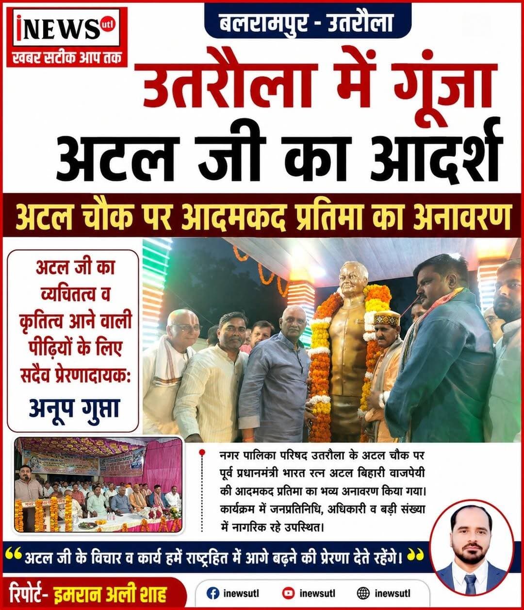 #बलरामपुर; #उतरौला में गूंजा अटल जी का आदर्श, अटल चौक पर आदमकद प्रतिमा का अनावरण...
अटल जी का व्यक्तित्व व कृतित्व आने वाली पीढ़ियों के लिए सदैव प्रेरणादायक:-अनूप गुप्ता...
रिपोर्ट-इमरान अली शाह
#उतरौला (#बलरामपुर)। भारत रत्न, पूर्व प्रधानमंत्री श्रद्धेय अटल बिहारी वाजपेयी जी की स्मृति में उतरौला के अटल चौक (राजकीय कन्या इंटर कॉलेज के गेट के बगल, बुधवार को भव्य आदमकद प्रतिमा का अनावरण किया गया। कार्यक्रम में भाजपा के विधायकों, जनप्रतिनिधियों, जिले व स्थानीय पदाधिकारियों की गरिमामयी उपस्थिति रही।
प्रतिमा के अनावरण से पूर्व आयोजित सभा में वक्ताओं ने अटल जी के विराट व्यक्तित्व और कृतित्व पर विस्तार से प्रकाश डाला। कार्यक्रम को संबोधित करते हुए विधायक राम प्रताप वर्मा ने कहा, "विश्व पटल पर भारत की प्रतिभा, नेतृत्व क्षमता और 'एक भारत, श्रेष्ठ भारत' की रूपरेखा तय करने वाले इस महापुरुष की प्रतिमा आने वाली पीढ़ियों के लिए निरंतर प्रेरणा स्रोत रहेगी।"
तुलसीपुर विधायक कैलाशनाथ शुक्ल ने कहा कि संपूर्ण विश्व के कड़े विरोध के बावजूद अटल जी ने पोखरण में परमाणु परीक्षण कराकर भारत को स्वावलंबी और सक्षम बनाने का ऐतिहासिक संदेश दिया था। वहीं रेहरा ब्लाक प्रमुख पंकज सिंह ने कहा कि अटल जी ने कभी सत्ता के लिए वोटों की सौदेबाजी नहीं की। 'हार न मानने और काल के कपाल पर नया गीत लिखने' का उनका संदेश आज की युवा पीढ़ी के लिए परम आदर्श है।
नगर पालिका अध्यक्ष प्रतिनिधि अनूप गुप्त ने कहा कि उतरौला अटल जी की कर्मभूमि रही है। नगर पालिका द्वारा उनकी प्रतिमा स्थापित कराए जाने से सभी सभासद व स्थानीय नागरिक अत्यंत अभिभूत हैं।
इस अवसर पर जिलाध्यक्ष रवि कुमार मिश्र, विधायक रामप्रताप वर्मा, सदर विधायक पल्टू राम, कैलाश शुक्ला, पूर्व जिलाध्यक्ष चंद्र प्रकाश सिंह, गैंड़ास ब्लाक प्रमुख, गन्ना समिति चेयरमैन तोताराम वर्मा, ब्लाक प्रमुख प्रतिनिधि महिपाल सिंह, भारत नरेश सिंह, अधिवक्ता संघ अध्यक्ष अखिलेश सिंह, व्यापार मंडल अध्यक्ष शिव कुमार गुप्त, अशोक मिश्र, सालिक राम जायसवाल, बब्बू सिंह समेत समस्त सभासद एवं भाजपा कार्यकर्ता उपस्थित रहे।
#balrampur #Utraula #followers #nonfollowers #followersreelsfypシ゚viralシfypシ゚viralシalシ #followerseveryone
