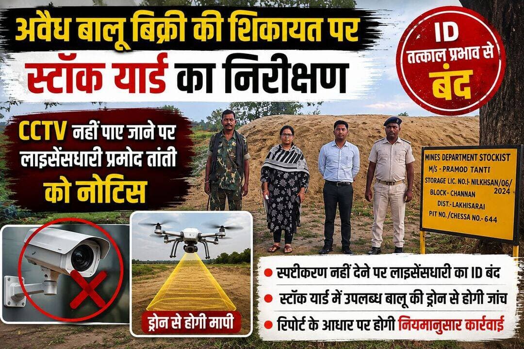 CCTV नहीं मिला तो बालू स्टॉक यार्ड का ID बंद, प्रमोद तांती को नोटिस
लखीसराय। चानन थाना क्षेत्र के गोपालपुर मौजा स्थित बालू स्टॉक यार्ड में अवैध रूप से बालू बिक्री किए जाने की शिकायत पर जिला प्रशासन ने कार्रवाई शुरू कर दी है। जिला पदाधिकारी के निर्देश पर संबंधित स्टॉक यार्ड का निरीक्षण किया गया। निरीक्षण के दौरान यार्ड में CCTV कैमरा स्थापित नहीं पाया गया।
CCTV नहीं मिलने पर स्टॉक यार्ड के लाइसेंसधारी प्रमोद तांती को नोटिस जारी कर सात दिनों के भीतर स्पष्टीकरण देने का निर्देश दिया गया था। निर्धारित समय सीमा समाप्त होने के बावजूद लाइसेंसधारी की ओर से कोई स्पष्टीकरण प्रस्तुत नहीं किया गया।
मामले को गंभीरता से लेते हुए जिला पदाधिकारी के निर्देश पर संबंधित ID को तत्काल प्रभाव से बंद कर दिया गया है। प्रशासन अब स्टॉक यार्ड में उपलब्ध बालू की वास्तविक मात्रा का ड्रोन के माध्यम से भौतिक सत्यापन और मापी कराएगा।
ड्रोन सर्वेक्षण एवं भौतिक सत्यापन की रिपोर्ट के आधार पर आगे की कार्रवाई नियमानुसार की जाएगी। जिला प्रशासन ने स्पष्ट किया है कि अवैध खनन, बालू के अवैध भंडारण एवं बिक्री तथा नियमों के उल्लंघन के मामलों पर लगातार निगरानी रखी जा रही है। नियमों का उल्लंघन पाए जाने पर संबंधित लोगों के खिलाफ सख्त कार्रवाई की जाएगी।