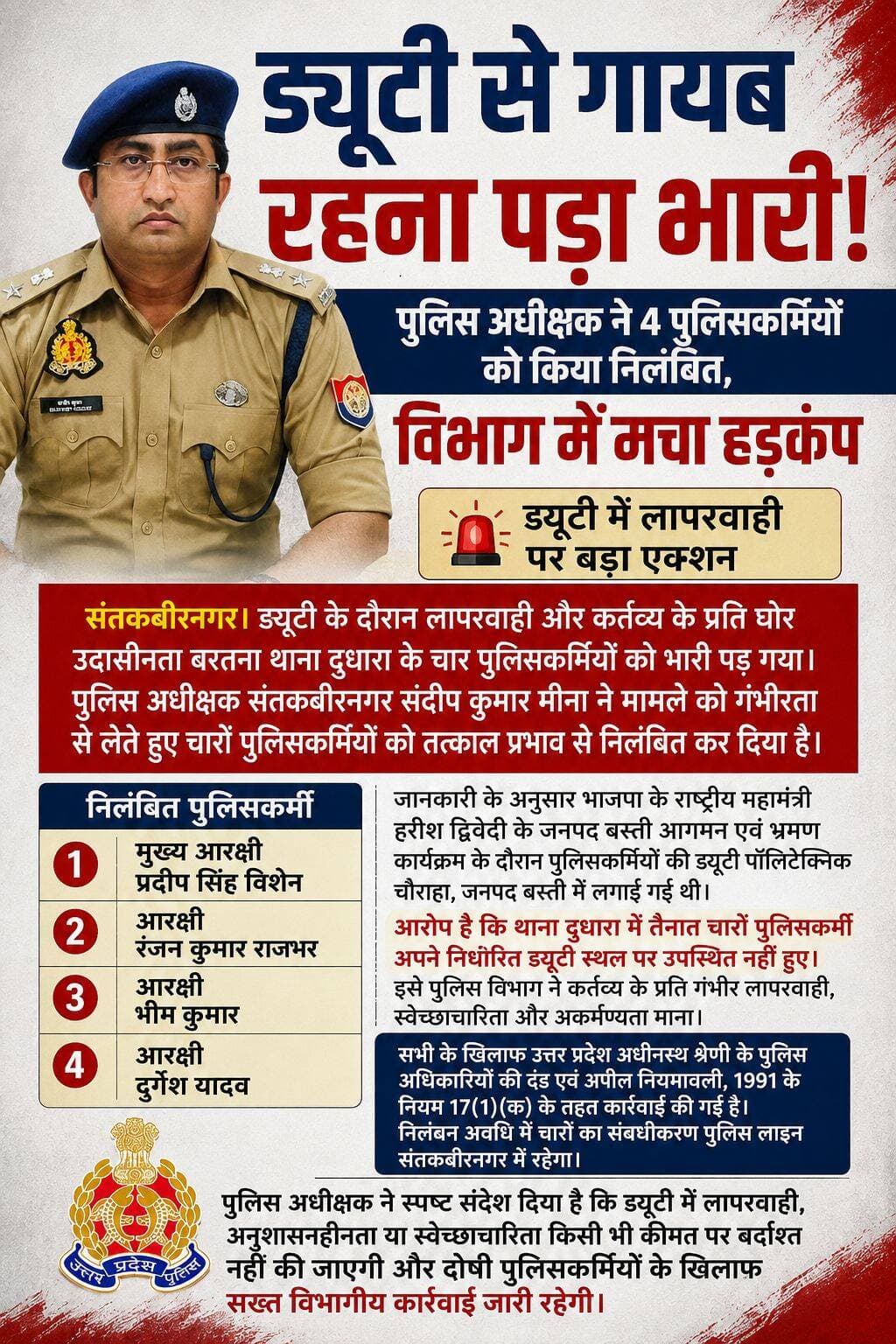 ड्यूटी से गायब रहना पड़ा भारी! पुलिस अधीक्षक ने 4 पुलिसकर्मियों को किया निलंबित, विभाग में मचा हड़कंप
ड्यूटी में लापरवाही पर बड़ा एक्शन, 4 पुलिसकर्मी निलंबित
संतकबीरनगर। ड्यूटी के दौरान लापरवाही और कर्तव्य के प्रति घोर उदासीनता बरतना थाना दुधारा के चार पुलिसकर्मियों को भारी पड़ गया। पुलिस अधीक्षक संतकबीरनगर संदीप कुमार मीना ने मामले को गंभीरता से लेते हुए चारों पुलिसकर्मियों को तत्काल प्रभाव से निलंबित कर दिया है।
जानकारी के अनुसार भाजपा के राष्ट्रीय महामंत्री हरीश द्विवेदी के जनपद बस्ती आगमन एवं भ्रमण कार्यक्रम के दौरान पुलिसकर्मियों की ड्यूटी पॉलिटेक्निक चौराहा, जनपद बस्ती में लगाई गई थी।
आरोप है कि थाना दुधारा में तैनात चारों पुलिसकर्मी अपने निर्धारित ड्यूटी स्थल पर उपस्थित नहीं हुए। इसे पुलिस विभाग ने कर्तव्य के प्रति गंभीर लापरवाही, स्वेच्छाचारिता और अकर्मण्यता माना।
निलंबित पुलिसकर्मियों में मुख्य आरक्षी प्रदीप सिंह विशेन, आरक्षी रंजन कुमार राजभर, आरक्षी भीम कुमार और आरक्षी दुर्गेश यादव शामिल हैं।
सभी के खिलाफ उत्तर प्रदेश अधीनस्थ श्रेणी के पुलिस अधिकारियों की दंड एवं अपील नियमावली, 1991 के नियम 17(1)(क) के तहत कार्रवाई की गई है। निलंबन अवधि में चारों का संबद्धीकरण पुलिस लाइन संतकबीरनगर में रहेगा।
पुलिस अधीक्षक ने स्पष्ट संदेश दिया है कि ड्यूटी में लापरवाही, अनुशासनहीनता या स्वेच्छाचारिता किसी भी कीमत पर बर्दाश्त नहीं की जाएगी और दोषी पुलिसकर्मियों के खिलाफ सख्त विभागीय कार्रवाई जारी रहेगी।