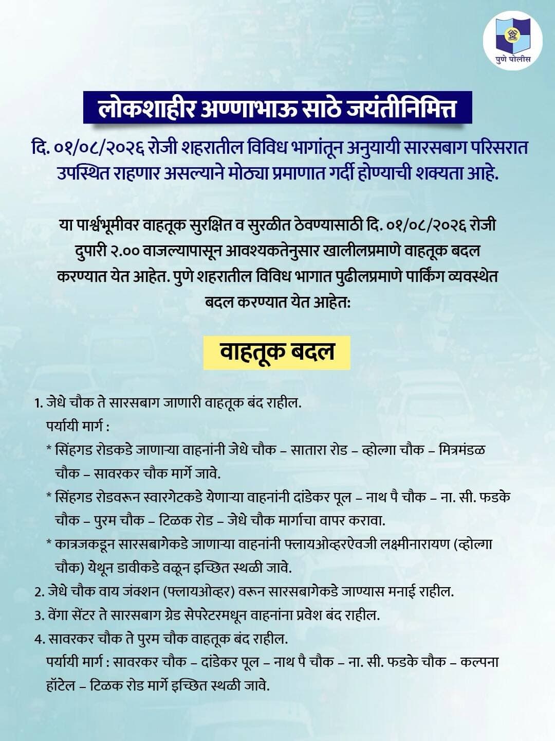 लोकशाहीर अण्णाभाऊ साठे जयंतीनिमित्त दि. ०१ ऑगस्ट २०२६ रोजी सारसबाग परिसरात होणारी गर्दी लक्षात घेता दुपारी २.०० वाजल्यापासून आवश्यकतेनुसार वाहतुकीत बदल व पर्यायी मार्गांची अंमलबजावणी करण्यात येणार आहे.
नागरिकांनी नियोजनपूर्वक प्रवास करून पर्यायी मार्गांचा अवलंब करावा व वाहतूक पोलिसांना सहकार्य करावे.
#PuneTrafficPolice
#वाहतूक_सल्ला