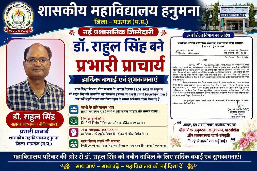 *शासकीय महाविद्यालय हनुमना में नई प्रशासनिक जिम्मेदारी, डॉ. राहुल सिंह बने प्रभारी प्राचार्य*
हनुमना/मऊगंज। शासकीय महाविद्यालय हनुमना में प्रशासनिक व्यवस्था को नई दिशा देते हुए उच्च शिक्षा विभाग, रीवा संभाग द्वारा जारी आदेश के अनुसार डॉ. राहुल सिंह, सहायक प्राध्यापक (भौतिक शास्त्र) को शासकीय महाविद्यालय हनुमना के प्रभारी प्राचार्य का दायित्व सौंपा गया है। वहीं पूर्व में प्रभारी प्राचार्य का दायित्व संभाल रहे डॉ. प्रकाश चंद्र पटेल से संबंधित पूर्व आदेश को तत्काल प्रभाव से निरस्त किया गया है।
उच्च शिक्षा विभाग द्वारा जारी आदेश में डॉ. राहुल सिंह को शासकीय महाविद्यालय हनुमना के प्राचार्य पद का कार्य संपादित करने हेतु प्रभारी प्राचार्य नियुक्त किया गया है। साथ ही उन्हें महाविद्यालय कार्यालय प्रमुख के समस्त अधिकार प्रदान किए गए हैं।
डॉ. राहुल सिंह के नवीन दायित्व संभालने पर महाविद्यालय परिवार में उत्साह एवं सकारात्मक उम्मीदों का वातावरण है। सभी को विश्वास है कि उनके नेतृत्व में महाविद्यालय की शैक्षणिक, प्रशासनिक एवं कार्यालयीन व्यवस्थाओं को और अधिक व्यवस्थित एवं प्रभावी बनाने की दिशा में कार्य होगा।
एक प्राचार्य के रूप में सभी के प्रति समान भाव, निष्पक्ष दृष्टिकोण, धैर्यपूर्वक निर्णय लेने की क्षमता तथा प्रत्येक विषय पर सोच-समझकर कदम उठाना प्रशासन की महत्वपूर्ण विशेषताएं मानी जाती हैं। उम्मीद है कि डॉ. राहुल सिंह महाविद्यालय के सभी प्राध्यापकों एवं कर्मचारियों को समान महत्व देते हुए, उनकी बातों को सुनकर और सामूहिक विचार-विमर्श के साथ निर्णय लेते हुए महाविद्यालय को आगे बढ़ाने का प्रयास करेंगे।
महाविद्यालय की प्रगति के लिए आवश्यक है कि किसी एक व्यक्ति विशेष के बजाय पूरे महाविद्यालय परिवार को साथ लेकर टीम भावना से कार्य किया जाए। शिक्षकों, कर्मचारियों और विद्यार्थियों के बीच बेहतर समन्वय, विश्वास एवं सकारात्मक संवाद से संस्थान की कार्य-संस्कृति और मजबूत हो सकती है।
नए नेतृत्व से यह भी उम्मीद है कि शैक्षणिक गुणवत्ता, विद्यार्थियों की सुविधाओं, अनुशासन, पारदर्शिता, कार्यालयीन व्यवस्था तथा महाविद्यालय के सर्वांगीण विकास को प्राथमिकता दी जाएगी। सामूहिक सहभागिता और सभी के सहयोग से शासकीय महाविद्यालय हनुमना को विकास की नई दिशा और नई पहचान मिल सकती है।
महाविद्यालय परिवार की ओर से डॉ. राहुल सिंह को नवीन दायित्व के लिए हार्दिक बधाई एवं शुभकामनाएं। आशा है कि उनके नेतृत्व में सभी को साथ लेकर महाविद्यालय निरंतर प्रगति के पथ पर आगे बढ़ेगा।