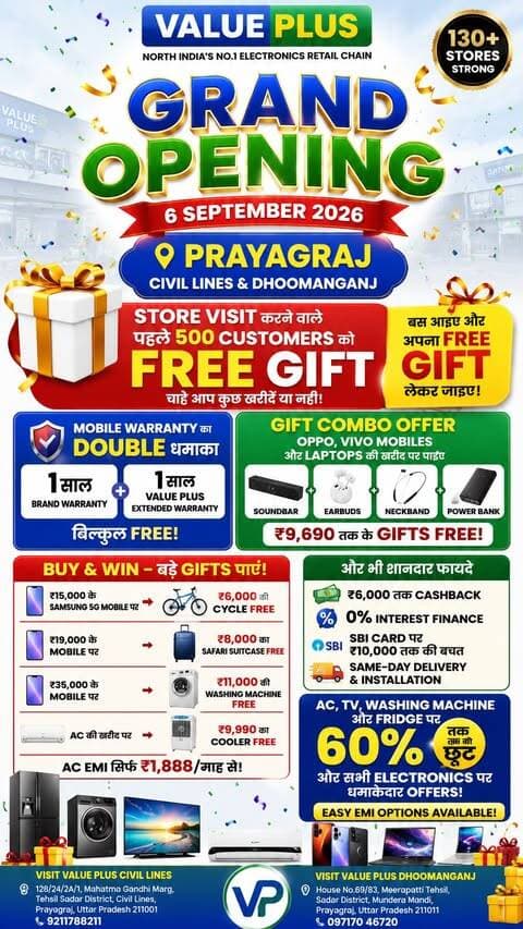 🚨 PRAYAGRAJ वालों… तैयार हो जाइए FREE GIFT के लिए! 🎁🔥
Value Plus के भव्य उद्घाटन के मौके पर Store Visit करने वाले पहले 500 Customers को मिलेगा FREE GIFT — चाहे आप कुछ खरीदें या नहीं! 😍
यानि बस Store पर आइए… और अपना FREE GIFT लेकर जाइए! 🎁✨
क्योंकि इंतज़ार हुआ खत्म! ❤️
उत्तर भारत की No.1 Electronics Retail Chain — Value Plus अब Prayagraj में! 🥳
📍 Civil Lines & Dhoomanganj में Showrooms खुल चुके हैं
📅 Grand Opening: 6 September 2026
और इस Grand Opening पर मिलेगा Offers, Gifts और Surprises का महाधमाका! 🔥
📱 MOBILE WARRANTY का DOUBLE धमाका
हर Mobile की खरीद पर:
✅ 1 साल Brand Warranty
➕ 1 साल Value Plus Extended Warranty
🎉 बिल्कुल FREE!
🎁 GIFT COMBO OFFER
Oppo, Vivo Mobiles और Laptops की खरीद पर पाइए:
🔊 Soundbar + 🎧 Earbuds + 🎶 Neckband + 🔋 Power Bank
₹9,690 तक के Gifts FREE!
🔥 BUY & WIN – बड़े Gifts पाएं!
📱 ₹15,000 के Samsung 5G Mobile पर → 🚲 ₹6,000 की Cycle FREE
📱 ₹19,000 के Mobile पर → 🧳 ₹8,000 का Safari Suitcase FREE
📱 ₹35,000 के Mobile पर → 🧺 ₹11,000 की Washing Machine FREE
❄️ AC की खरीद पर → ₹9,990 का Cooler FREE
💳 AC EMI → सिर्फ ₹1,888/माह से!
और भी शानदार फायदे 👇
💰 ₹6,000 तक Cashback
💳 0% Interest Finance
💳 SBI Card पर ₹10,000 तक की बचत
🚚 Same-Day Delivery & Installation
📺 AC, TV, Washing Machine और Fridge पर 60% तक की छूट और सभी Electronics पर धमाकेदार Offers! 🔥
✨ Easy EMI options भी available!
तो 6 September को अपने Family & Friends क