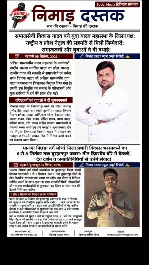 भाजपा पिछड़ा वर्ग मोर्चा बुरहानपुर जिला प्रभारी विकास भरसाकले 6 से 8 सितंबर 2026 तक बुरहानपुर जिले के तीन दिवसीय प्रवास पर रहेंगे। प्रवास के दौरान वे 7 सितंबर को रोकड़िया हनुमान दर्शन, अटल जी की समाधि पर पुष्पांजलि, जनप्रतिनिधियों व मीसाबंदियों से भेंट के बाद जिला बैठक में शामिल होंगे। 8 सितंबर को मां रेणुका दर्शन, स्व. नंदकुमार सिंह चौहान को श्रद्धांजलि, शाहपुरा व इच्छापुर मंडल बैठकों में कार्यकर्ताओं से संवाद करेंगे। दौरे का मुख्य उद्देश्य संगठन मजबूती और आगामी गतिविधियों पर चर्चा करना है। ऐसी ही अंचल की खबरों के लिए फॉलो करें 'निमाड़ दस्तक न्यूज़'। . .
अखिल भारतवर्षीय यादव महासभा के कार्यकारी राष्ट्रीय अध्यक्ष जगदीश यादव और प्रदेश अध्यक्ष बलवीर यादव की सहमति से समाजसेवी व नर्मदा भक्त विकास यादव को अखिल भारतवर्षीय युवा यादव महासभा का जिलाध्यक्ष नियुक्त किया गया है। विकास यादव की नियुक्ति पर प्रदेश अध्यक्ष पुष्पेंद्र सिंह यादव, स