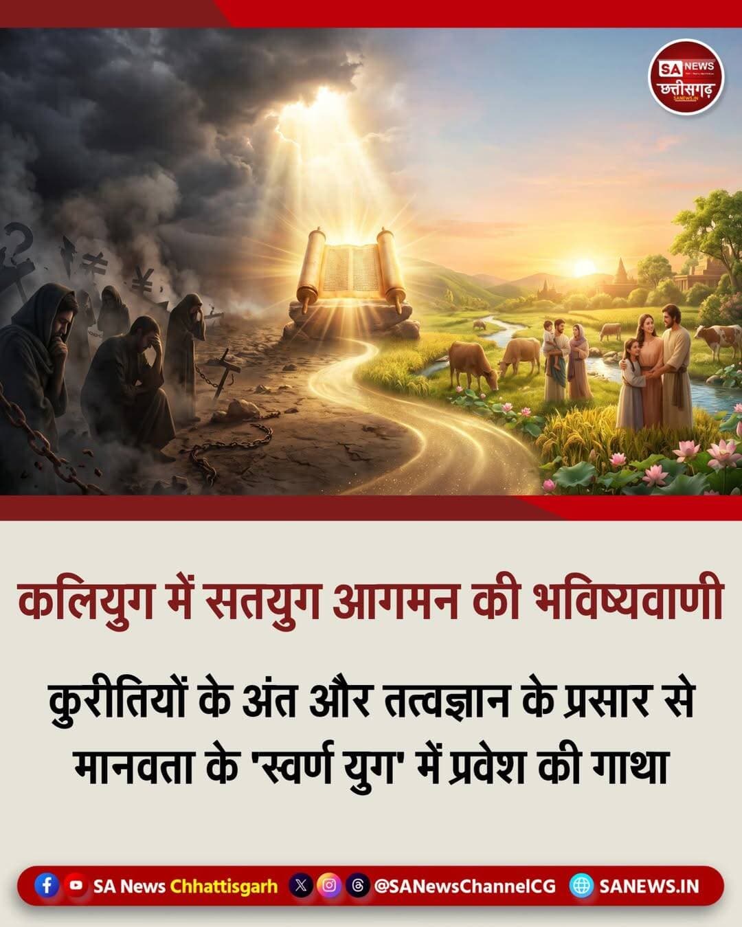 कलियुग में सतयुग आगमन की भविष्यवाणी | SA News Chhattisgarh
संत रामपाल जी महाराज द्वारा घोर कलियुग के भीतर सतयुग के निर्माण और युग परिवर्तन की भविष्यवाणी की जा रही है। उनके अनुयायियों के अनुसार, यह काल विश्व के महानतम भविष्यवक्ताओं की भविष्यवाणियों के सच होने का समय है, जो समाज में एक अभूतपूर्व आध्यात्मिक और सामाजिक क्रांति लेकर आ रहा है।
संत रामपाल जी महाराज के सानिध्य में चलाए जा रहे अभियानों और उनके तत्वज्ञान के आधार पर युग परिवर्तन तथा सतयुग निर्माण की रूपरेखा विश्व के महान भविष्यवक्ताओं के कथनों से मेल खाती है। फ्रांस के नास्त्रेदमस ने सदियों पहले भविष्यवाणी की थी कि तीन ओर से समुद्र से घिरे देश (भारत) में एक महान तत्वदर्शी संत का जन्म होगा। शुरुआत में लोग उन्हें नहीं पहचानेंगे, पर अंततः संपूर्ण विश्व उनके ज्ञान का लोहा मानेगा।
अमेरिका की जीन डिक्सन और इंग्लैंड के कीरो ने भी संकेत दिया था कि 20वीं सदी के उत्तरार्ध में भारत में जन्मा एक महापुरुष दुनिया को ज्ञान की नई रोशनी देगा। भारतीय भविष्यवाणियों में भी इसके स्पष्ट संकेत हैं। ओडिशा के संत अच्युतानंद दास जी द्वारा रचित 'भविष्य मालिका' के अनुसार, कलियुग के अंत में गुप्त वेदों के वास्तविक ज्ञान को उजागर करने के लिए एक महापुरुष का अवतार होगा।
राजस्थान के संत मावजी महाराज की पोथी के अनुसार, उस युग-परिवर्तक संत पर झूठे लांछन लगेंगे और वे कारागार में रहते हुए भी समाज सुधार व युग परिवर्तन की मशाल प्रज्वलित रखेंगे।
संत रामपाल जी महाराज वेदों, श्रीमद्भगवद्गीता, कुरान और बाइबल से प्रमाणित तत्वज्ञान देकर पाखंड का अंत कर रहे हैं। उनके मार्गदर्शन में करोड़ों लोग नशा मुक्त हो चुके हैं, मृत्यु भोज बंद हो चुका है और बिना दहेज के 'रमैनी' विवाह संपन्न हो रहे हैं।
'अन्नपूर्णा मुहिम' के तहत जरूरतमंदों को मुफ्त भोजन, चिकित्सा, किसानों को सहायता तथा बेघरों को आवास उपलब्ध कराए जा रहे हैं। इन क्रांतिकारी बदलावों से बुराइयां समाप्त हो रही हैं और मानवता शांतिपूर्ण 'स्वर्ण युग' की ओर अग्रसर हो रही है।
<nis:link nis:type=tag nis:id=yugparivartan nis:value=YugParivartan nis:enabled=true nis:link/> <nis:link nis:type=tag nis:id=satyugnirman nis:value=SatYugNirman nis:enabled=true nis:link/> <nis:link nis:type=tag nis:id=santrampaljimaharaj nis:value=SantRampalJiMaharaj nis:enabled=true nis:link/> <nis:link nis:type=tag nis:id=spiritualrevolution nis:value=SpiritualRevolution nis:enabled=true nis:link/> <nis:link nis:type=tag nis:id=sanewschhattisgarh nis:value=SANewsChhattisgarh nis:enabled=true nis:link/> <nis:link nis:type=tag nis:id=chhattisgarh nis:value=Chhattisgarh nis:enabled=true nis:link/>