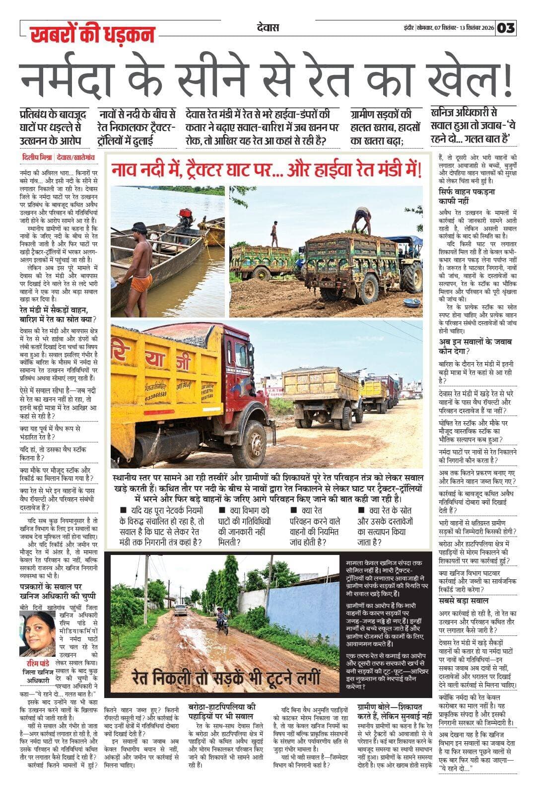 नर्मदा के सीने से रेत का खेल!
प्रतिबंध के बावजूद घाटों पर धड़ल्ले से उत्खनन के आरोप
नावों से नदी के बीच से रेत निकालकर ट्रैक्टर-ट्रॉलियों में ढुलाई
देवास रेत मंडी में रेत से भरे हाईवा-डंपरों की कतार ने बढ़ाए सवाल—बारिश में जब खनन पर रोक, तो आखिर यह रेत आ कहां से रही है?
ग्रामीण सड़कों की हालत खराब, हादसों का खतरा बढ़ा;
खनिज अधिकारी से सवाल हुआ तो जवाब—‘ये रहने दो... गलत बात है’
दिलीप मिश्रा
देवास/खातेगांव। नर्मदा की अविरल धारा... किनारों पर बसे गांव... और इसी नदी के सीने से लगातार निकाली जा रही रेत। देवास जिले के नर्मदा घाटों पर रेत उत्खनन पर प्रतिबंध के बावजूद कथित अवैध उत्खनन और परिवहन की गतिविधियां जारी होने के आरोप सामने आ रहे हैं।
स्थानीय ग्रामीणों का कहना है कि नावों के जरिए नदी के बीच से रेत निकाली जाती है और फिर घाटों पर खड़ी ट्रैक्टर-ट्रॉलियों में भरकर अलग-अलग इलाकों में पहुंचाई जा रही है।
लेकिन अब इस पूरे मामले में देवास की रेत मंडी और बायपास पर दिखाई देने वाले रेत से लदे भारी वाहनों ने एक नया और बड़ा सवाल खड़ा कर दिया है।
रेत मंडी में सैकड़ों वाहन, बारिश में रेत का स्रोत क्या?
देवास की रेत मंडी और बायपास क्षेत्र में रेत से भरे हाईवा और डंपरों की लंबी कतारें दिखाई देना चर्चा का विषय बना हुआ है। सवाल इसलिए गंभीर है क्योंकि बारिश के मौसम में नर्मदा से सामान्य रेत उत्खनन गतिविधियों पर प्रतिबंध अथवा सीमाएं लागू रहती हैं।
ऐसे में सवाल सीधा है—जब नदी से रेत का खनन नहीं हो रहा, तो इतनी बड़ी मात्रा में रेत आखिर आ कहां से रही है?
क्या यह पूर्व में वैध रूप से भंडारित रेत है?
यदि हां, तो उसका वैध स्टॉक कितना है?
क्या मौके पर मौजूद स्टॉक और रिकॉर्ड का मिलान किया गया है?
क्या रेत से भरे इन वाहनों के पास वैध रॉयल्टी और परिवहन संबंधी दस्तावेज हैं?
यदि सब कुछ नियमानुसार है तो खनिज विभाग के लिए इन सवालों का जवाब देना मुश्किल नहीं होना चाहिए।
और यदि रिकॉर्ड और जमीन पर मौजूद रेत में अंतर है, तो मामला केवल रेत परिवहन का नहीं, बल्कि सरकारी राजस्व और खनिज निगरानी व्यवस्था का भी है।
नाव नदी में, ट्रैक्टर घाट पर... और हाईवा रेत मंडी में!
स्थानीय स्तर पर सामने आ रही तस्वीरें और ग्रामीणों की शिकायतें पूरे रेत परिवहन तंत्र को लेकर सवाल खड़े करती हैं। कथित तौर पर नदी के बीच से नावों द्वारा रेत निकालने से लेकर घाट पर ट्रैक्टर-ट्रॉलियों में भरने और फिर बड़े वाहनों के जरिए आगे परिवहन किए जाने की बात कही जा रही है।
यदि यह पूरा नेटवर्क नियमों के विरुद्ध संचालित हो रहा है, तो सवाल है कि घाट से लेकर रेत मंडी तक निगरानी तंत्र कहां है?
क्या विभाग को घाटों की गतिविधियों की जानकारी नहीं मिलती?
क्या रेत परिवहन करने वाले वाहनों की नियमित जांच होती है?
क्या रेत के स्रोत और उसके दस्तावेजों का सत्यापन किया जाता है?
पत्रकारों के सवाल पर खनिज अधिकारी की चुप्पी
बीते दिनों खातेगांव पहुंचीं जिला खनिज अधिकारी रश्मि पांडे से मीडियाकर्मियों ने नर्मदा घाटों पर चल रहे रेत उत्खनन को लेकर सवाल किया। सवाल के बाद कुछ देर की चुप्पी के पश्चात अधिकारी ने कहा—“ये रहने दो... गलत बात है।”
इसके बाद उन्होंने यह भी कहा कि उत्खनन करने वालों के खिलाफ कार्रवाई की जाती रहती है।
यहीं से सवाल और गंभीर हो जाता है—अगर कार्रवाई लगातार हो रही है, तो फिर नर्मदा घाटों पर रेत निकालने और उसके परिवहन की गतिविधियां कथित तौर पर लगातार कैसे दिखाई दे रही हैं?
कार्रवाई कितने मामलों में हुई? कितने वाहन जब्त हुए? कितनी रॉयल्टी वसूली गई? और कार्रवाई के बाद उन्हीं क्षेत्रों में गतिविधियां दोबारा क्यों दिखाई देती हैं?
इन सवालों का जवाब अब केवल विभागीय बयान से नहीं, आंकड़ों और जमीन पर कार्रवाई से मिलना चाहिए।
रेत निकली तो सड़कें भी टूटने लगीं
मामला केवल खनिज संपदा तक सीमित नहीं है। भारी ट्रैक्टर-ट्रॉलियों की लगातार आवाजाही ने ग्रामीण संपर्क सड़कों की स्थिति पर भी सवाल खड़े किए हैं।
ग्रामीणों का आरोप है कि भारी वाहनों के कारण सड़कों पर जगह-जगह गड्ढे हो गए हैं। इन्हीं मार्गों से बच्चे स्कूल जाते हैं और ग्रामीण रोजमर्रा के कामों के लिए आवागमन करते हैं।
एक तरफ रेत से कमाई का आरोप और दूसरी तरफ सरकारी खर्च से बनी सड़कों की टूट-फूट—आखिर इस नुकसान की भरपाई कौन करेगा?
बरोठा-हाटपिपलिया की पहाड़ियों पर भी सवाल
रेत के साथ-साथ देवास जिले के बरोठा और हाटपिपलिया क्षेत्र में पहाड़ियों की कथित अवैध खुदाई और मोरम निकालकर परिवहन किए जाने की शिकायतें भी सामने आती रही हैं।
यदि बिना वैध अनुमति पहाड़ियों को काटकर मोरम निकाला जा रहा है, तो यह केवल खनिज नियमों का विषय नहीं बल्कि प्राकृतिक संसाधनों के संरक्षण और पर्यावरणीय क्षति से जुड़ा गंभीर मामला है।
यहां भी वही सवाल है—जिम्मेदार विभाग की निगरानी कहां है?
ग्रामीण बोले—शिकायत करते हैं, लेकिन सुनवाई नहीं
स्थानीय ग्रामीणों का कहना है कि रेत से भरे ट्रैक्टरों की आवाजाही से वे परेशान हैं। कई बार शिकायत करने के बावजूद समस्या का स्थायी समाधान नहीं हुआ।
ग्रामीणों के सामने समस्या दोहरी है। एक ओर खराब होती सड़कें हैं, तो दूसरी ओर भारी वाहनों की लगातार आवाजाही से बच्चों, बुजुर्गों और दोपहिया वाहन चालकों की सुरक्षा को लेकर चिंता बनी हुई है।
सिर्फ वाहन पकड़ना काफी नहीं
अवैध रेत उत्खनन के मामलों में कार्रवाई की जानकारी सामने आती रहती है, लेकिन असली सवाल कार्रवाई के बाद की स्थिति का है।
यदि किसी घाट पर लगातार शिकायतें मिल रही हैं तो केवल कभी-कभार वाहन पकड़ लेना पर्याप्त नहीं है। जरूरत है घाटवार निगरानी, नावों की जांच, वाहनों के दस्तावेजों का सत्यापन, रेत के स्टॉक का भौतिक मिलान और परिवहन की पूरी श्रृंखला की जांच की।
रेत के प्रत्येक स्टॉक का स्रोत स्पष्ट होना चाहिए और प्रत्येक वाहन के परिवहन संबंधी दस्तावेजों की जांच होनी चाहिए।
अब इन सवालों के जवाब कौन देगा?
• बारिश के दौरान रेत मंडी में इतनी बड़ी मात्रा में रेत कहां से आ रही है?
• देवास रेत मंडी में खड़े रेत से भरे वाहनों के पास वैध रॉयल्टी और परिवहन दस्तावेज हैं या नहीं?
• घोषित रेत स्टॉक और मौके पर मौजूद वास्तविक स्टॉक का भौतिक सत्यापन कब हुआ?
• नर्मदा घाटों पर नावों से रेत निकालने की निगरानी कौन करता है?
• अब तक कितने प्रकरण बनाए गए और कितने वाहन जब्त किए गए?
• कार्रवाई के बावजूद कथित अवैध गतिविधियां दोबारा क्यों दिखाई देती हैं?
• भारी वाहनों से क्षतिग्रस्त ग्रामीण सड़कों की जिम्मेदारी किसकी होगी?
• बरोठा और हाटपिपलिया क्षेत्र में पहाड़ियों से मोरम निकालने की शिकायतों पर क्या कार्रवाई हुई?
• क्या खनिज विभाग घाटवार कार्रवाई और जब्ती का सार्वजनिक रिकॉर्ड जारी करेगा?
सबसे बड़ा सवाल
अगर कार्रवाई हो रही है, तो रेत का उत्खनन और परिवहन कथित तौर पर लगातार कैसे जारी है?
देवास रेत मंडी में खड़े सैकड़ों वाहनों की कतार हो या नर्मदा घाटों पर नावों की गतिविधियां—इन सबका जवाब अब दावों से नहीं, दस्तावेजों और धरातल पर दिखाई देने वाली कार्रवाई से मिलना चाहिए।
क्योंकि नर्मदा की रेत केवल कारोबार का माल नहीं है। यह प्राकृतिक संपदा है और इसकी निगरानी सरकार की जिम्मेदारी है।
अब देखना यह है कि खनिज विभाग इन सवालों का जवाब देता है या फिर सवाल पूछने वालों से एक बार फिर यही कहा जाएगा—“ये रहने दो...”
Collector Dewas
<nis:link nis:type=tag nis:id=mpmining nis:value=MPMining nis:enabled=true nis:link/> <nis:link nis:type=tag nis:id=mining nis:value=mining nis:enabled=true nis:link/> <nis:link nis:type=tag nis:id=commissionerujjain nis:value=commissionerujjain nis:enabled=true nis:link/>
<nis:link nis:type=tag nis:id=drmohanyadav nis:value=drmohanyadav nis:enabled=true nis:link/> <nis:link nis:type=tag nis:id=cmomadhyapradesh nis:value=cmomadhyapradesh nis:enabled=true nis:link/> <nis:link nis:type=tag nis:id=jitupatwari nis:value=jitupatwari nis:enabled=true nis:link/>