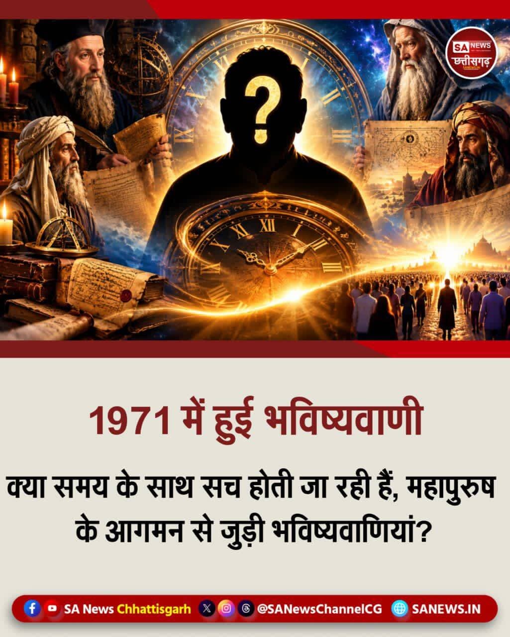 1971 में हुई भविष्यवाणी हो रही सच | SA News Chhattisgarh
07-09-2026: इस नश्वर संसार में, जो केवल एक झूठे स्वप्न के समान है और किसी भी क्षण समाप्त हो सकता है, लोग सही या गलत तरीके से संपत्ति इकट्ठा करने में व्यस्त हैं। सही कहा गया है कि केवल सच्चे संत ही हमें यह याद दिला सकते हैं कि मानव जीवन प्राप्त करने का मुख्य उद्देश्य क्या है जो कि सतभक्ति करके उस अमर धाम में पहुँचना है जहाँ न कोई दुख है, न बुढ़ापा, और सबसे महत्वपूर्ण, न मृत्यु!
इन्हीं चीजों की वास्तविक जानकारी देने के लिए परमात्मा स्वयं अवतार धारण कर इस कलयुग में आते हैं। उनके बारे में कई भविष्यवक्ताओं ने भविष्यवाणी की है।
जैसे कि जय गुरुदेव की बताई गई भविष्यवाणी 28 अगस्त 1971 में एक ऐसे महापुरुष के विषय में भविष्यवाणी की गई थी। जो भारत के एक छोटे से गाँव में जन्म ले चुका है और आगे चलकर मानव इतिहास में महत्वपूर्ण भूमिका निभाएगा। उसके बारे में व्यापक जनसमर्थन, नया विधान तथा एक झंडे और एक भाषा स्थापित करेंगे। “जय गुरुदेव की अमर वाणी” भाग-2, पृष्ठ 50 और 59
शाकाहारी पत्रिका में 7 सितंबर 1971, जयगुरुदेव मथुरा द्वारा संत रामपाल जी महाराज के विषय में की गई भविष्यवाणी, "वह अवतार जिसकी लोग प्रतीक्षा कर रहे हैं वह 20 वर्ष का हो चुका है। यदि उसका पता बता दूं तो लोग उसके पीछे पड़ जाएंगे।” अभी ऊपर से आदेश बताने के लिए नहीं हो रहा है। समय आने पर सबको सब कुछ मालूम हो जाएगा।
संत रामपाल जी महाराज का जन्म 8 सितंबर 1951 को हरियाणा के धनाना गाँव में हुआ था। इसलिए 7 सितंबर 1971 को उनकी आयु 20 वर्ष पूरा हो चुका था, जबकि 8 सितंबर 1971 से 21वाँ वर्ष प्रारंभ हुआ।
विभिन्न देशों के भविष्यवक्ताओं द्वारा भारत से एक ऐसे महान आध्यात्मिक व्यक्तित्व के उदय की भविष्यवाणियों का उल्लेख मिलता है, जो मानवता को नई दिशा देकर विश्व में ज्ञान, शांति, प्रेम और भाईचारे की स्थापना करेगा।
इंग्लैण्ड के ज्योतिषी कीरो की 1925 में लिखी पुस्तक के अनुसार 20वीं सदी के उत्तरार्द्ध में, अर्थात् 1950 के बाद जन्म लेने वाला एक संत विश्व में नई सभ्यता लाएगा और भारत का एक व्यक्ति संसार में ज्ञानक्रांति का संदेश फैलाएगा।
भविष्यवक्ता वेजीलेटिन के अनुसार 20वीं सदी के उत्तरार्द्ध में विश्व में आपसी प्रेम का अभाव, मानवता का पतन, धन-संग्रह की होड़, लूट और अन्याय जैसी परिस्थितियां बढ़ेंगी। इसके बाद भारत से शांति और भाईचारे पर आधारित नई सभ्यता का उदय होगा, जो देश, प्रांत और जाति की सीमाओं से ऊपर उठकर विश्व में अमन-चैन स्थापित करेगी।
अमेरिकी भविष्यवक्ता एण्डरसन के अनुसार 20वीं सदी के अंत या 21वीं सदी के प्रारंभ में भारत के ग्रामीण क्षेत्र से एक धार्मिक व्यक्ति मानवता को सदाचार, उदारता, सेवा और प्रेम का संदेश देगा तथा विश्व में धर्म और शांति की स्थापना करेगा।
नॉर्वे के आनन्दाचार्य के नाम से प्रचलित भविष्यवाणी में 1998 के बाद भारत में एक शक्तिशाली धार्मिक संस्था के उदय और उसके आध्यात्मिक ज्ञान के विश्वभर में प्रभावी होने की बात कही गई है।
<nis:link nis:type=tag nis:id=santrampaljimaharaj nis:value=SantRampalJiMaharaj nis:enabled=true nis:link/> <nis:link nis:type=tag nis:id=spiritualknowledge nis:value=SpiritualKnowledge nis:enabled=true nis:link/> <nis:link nis:type=tag nis:id=prophecies nis:value=Prophecies nis:enabled=true nis:link/> <nis:link nis:type=tag nis:id=sanewschhattisgarh nis:value=SANewsChhattisgarh nis:enabled=true nis:link/> <nis:link nis:type=tag nis:id=chhattisgarh nis:value=Chhattisgarh nis:enabled=true nis:link/>