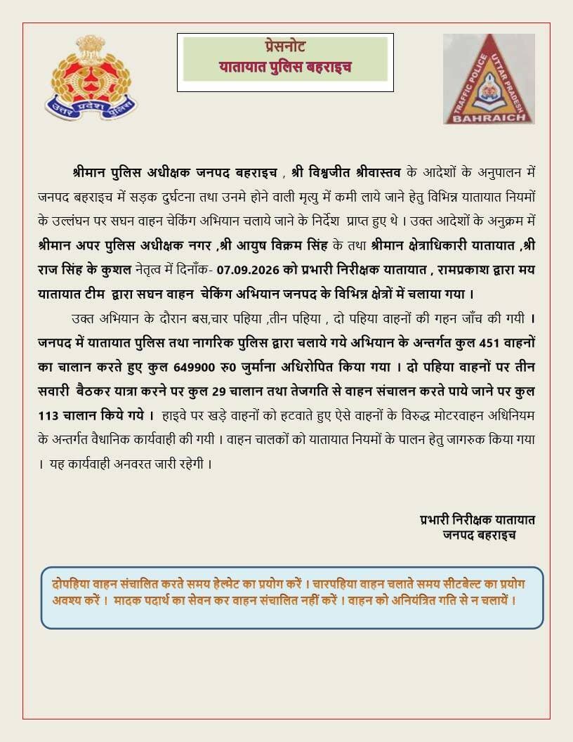 यातायात पुलिस बहराइच
* *यातायात पुलिस बहराइच द्वारा सड़क सुरक्षा एवं यातायात व्यवस्था के दृष्टिगत अभियान चलाकर कार्यवाही की गयी। विवरणः-*
* जनपद में यातायात पुलिस तथा नागरिक पुलिस द्वारा चलाए गए अभियान के अंतर्गत कुल *451 वाहनों का चालान* करते हुए *₹6,49,900 का जुर्माना* अधिरोपित किया गया।
* दो पहिया वाहनों पर *तीन सवारी बैठाकर यात्रा करने* पर कुल *29 चालान* किए गए।
* *तेज गति से वाहन संचालन* करते पाए जाने पर कुल *113 चालान* किए गए।
* हाईवे पर खड़े वाहनों को हटवाते हुए ऐसे वाहनों के विरुद्ध *मोटर वाहन अधिनियम के तहत कार्रवाई* की गई।
