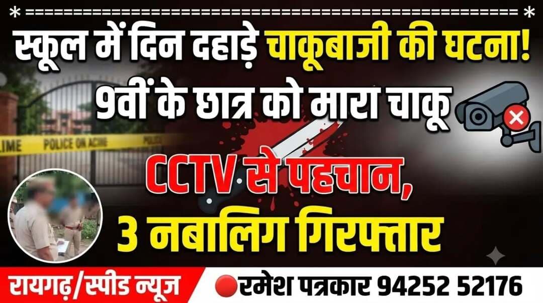 स्कूल में दिन दहाड़े चाकूबाजी की
घटना से इलाके में फैली सनसनी
******************************
*_7लड़के कक्षा 9 के 16 साल के_*
*_लड़के को चाकू मारकर फरार_*
******************************
पुलिस ने सीसीटी व्ही से पहचान कर
तीन नाबालिग लड़कों को पकड़ा
*==================*
*♦रायगढ़/स्पीड न्यूज 7सितम्बर 2026/* छत्तीसगढ़ के रायगढ़ में दिनदहाड़े स्कूल में घुसकर छात्र को चाकू मारने की सनसनी खेज घटना में पुलिस ने तीन लोगों को गिरफ्तार किया है यह वारदात चक्रधर नगर हाई स्कूल में हुई जहां 7 सितंबर आज सोमवार को सात लड़के स्कूल की बाउंड्री वाल फांदकर अंदर घुसे ओर कक्षा 9 वी के छात्र (16 वर्ष) को कक्षा से बाहर बुलाये इतने में दो लड़कों ने छात्र पर चाकू जैसे हथियार से हमला किया और वहां से भाग निकले छात्र के कमर से निचले हिस्से में चोट आयी है फिलहाल घायल लड़के की स्थिति सामान्य है और उसका सरकारी अस्पताल में इलाज चल रहा है स्कूल प्रबंधन से घटना की सूचना मिलते ही तत्काल थाना प्रभारी चक्रधरनगर निरीक्षक राकेश मिश्रा अपने स्टाफ के साथ मौके पर पहुंचे और स्कूल में लगे सी सी टीवी फुटेज से छात्र पर हमला करने वाले दोनों लड़कों की पहचान स्पष्ट होने से दोनों को पकड़ा गया है जिससे पूछताछ में उनके साथ आये एक और लड़के को पकड़ा गया है देर शाम तक तीन लड़के पकड़े गये हैं, तीनों नबालिग हैं अन्य लड़कों की तलाश की जा रही है पकड़े गए तीन नबालिगों ने छात्र के साथ मारपीट करने के अपराध को स्वीकार किया है । प्रारंभिक पूछताछ से पता चला कि घायल छात्र के साथ इनकी पुरानी मित्रता थी और कुछ पहले झगड़ा विवाद हुआ था जिसको लेकर मारपीट की घटना सामने आयी है घटना को लेकर शासकीय उच्चतर माध्यमिक विद्यालय के प्राचार्य के आवेदन पर चक्रधर नगर पुलिस ने एफ आई आर दर्ज कर अग्रिम कार्यवाही कर रही है ।विदित है कि स्कूल में चाकूबाजी की यह दूसरी वारदात है इसके पहले इसी प्रकार रामभाटा स्कूल में भी एक छात्र को चाकू मारने की घटना हुई थी (घायल सहित सभी लड़के नाबालिग हैं इसलिए उनके नाम जहीर नहीं किये गए)
********************************
*🔴रमेश पत्रकार 94252 52176*
*===================*
पुराना मकान तोड़ने या नया बनाने संपर्क करें*7000654 929* या *94241 91241* जहां मिलेगी विशेषज्ञ की सलाह वो भी निशुल्क मल्बा उठाने व पाटने के लिये भी संपर्क कर सकते हैं 🚜
*===================*
*भागवत शिव पुराण श्याम भजन जैसे
*धार्मिक* आयोजन के लाइव टेलीकास्ट
यू ट्यूब फेसबुक व ट्यूटर पर करने हमसे
संपर्क करे जिसमे आपको वीडियो,रील व
फोटो फ्री आफ कास्ट दिया जायेगा
*7000654929*
*===================*
अब रायगढ़ में होगा गठिया का इलाज
...........................................................
आ रहे हैं पुणे के प्रसिद्ध रुमेटोलॉजिस्ट
*आर्थराइटिस गठिया रोग विशेषज्ञ*
*******************
*_डा. बी. बी. कुमार_*
********************
M B B S (M.D) FIPM
*JHON HOSPITAL (USA)*
रजिस्ट्रेशन कराए M.NO 9340753454,9201772541पर
10 सितंबर गुरुवार को 10.30 से 1.30बजे तक मिलेंगे
..................................................
*दीपक मेडिकल स्टोर* शासकीय
हॉस्पिटल के सामने रायगढ़ ( छ. ग.)
*=====================*
महासमुंद जिले का बेहतरीन हॉस्पिटल
********************************
*_अग्रवाल नर्सिंग होम बसना_*
**************************
जिसमें महानगरों की तरह मरीजों को
मिलती ही इलाज की सभी सुविधा
आयुष्मान एवं बीजू हेल्थ कार्ड में बड़ी
से बड़ी बीमारी का होता है मुफ्त इलाज
*=================*
*एडमिशन ओपन+एडमिशन ओपन*
*********************************
रायगढ़ का बेहतरीन इंग्लिश मीडियम स्कूल
*=========*
*एस्सल बेबी लैंड*
*=========*
बेस्ट फर्नीचर क्लास रुम, प्ले ग्राउंड,गार्डन
कंप्यूटर फैसलिटी बेस्ट टीचर योगा क्लास
एक्टिविटी रुम,सेमिनार रुम स्पोकन इंग्लिश
की सर्व सुविधा युक्त जो देता हे आपके बच्चों
को शिक्षा का बेस्ट माहौल एवं अन्य सुविधाएं
*************************************
*बूढ़ी माई मंदिर के पास 7773066667*
*======================*
*_घर लाए खुशियों की सौगात_*
आज ही पधारे *अनुपम लाइफ स्टाइल*
*फर्नीचर एंड इलेक्ट्रॉनिक्स* तुलसी
होटल के पास ओवरब्रिज के नीचे 9981166102
******************************
इलेक्ट्रानिक सामनों की सबसे बड़ी
रेंज फ्रिज वाशिंग मशीन टीव्ही एसी
व सभी प्रकार के इलेक्ट्रानिक समान
किफायती रेट में बेहतरीन क्वालिटी के
साथ आज ही पधारे व आसान किस्तों
में समान ले जाए अपने घर ओर पूरा
करे अपने हसीन सपने
*===================*
*_बेहतरीन इलाज का जानामाना नाम_*
********************************
*शिव हॉस्पिटल&डायग्नोस्टिक सेंटर*
*===================*
ओवरब्रिज के पास,जूटमिल रोड,
********************************
"समस्त प्रकार मेडिसिन,सर्जरी,अस्थिरोग
एवं स्त्री व प्रसूति रोग का उपचार का एक
मात्र सुप्रसिद्ध हॉस्पिटल आयुष्मान कार्ड
में भी इलाज की सुविधा उपलब्ध है " *9735571555,9765779666*
*===================*
*स्कीन केयर &मेटेरनिटी क्लिनिक*
*===================*
*श्री सिध्दिविनायक*
*-------------------------------*
चर्म रोग कुष्ठ रोग गुप्त रोग सौदंर्य विशेज्ञ
*-------------------------------*
*डा. राकेश पटेल* *डा.मेनका पटेल*
समान्य व सिजेरियन डिलवरी सुविधा
*कोतरा रोड़ दशरथ पान ठेला के पास*
••••••••••••••••••••••••••••••••••••••••• *मो.नं.7610498601,7477059234*
*=====================*
*हर परिवार के आंगनमें गूंजेगी किलकारी*
---------------------------------
*अपेक्स हास्पिटल एंव टेस्ट ट्युब बेबी सेंटर*
---------------------------------
अटल चौक छातामुडा़ बायपास रोड रायगढ़ 07762-233051,23306,98930055
*सभी बिमारी के इलाज का संपूर्ण हास्पीटल*
*===================*
खेलेगा बचपन अब आपके आंगन
*००००००००००००००००००*
*डा.आर.एल.हास्पीटल*
*& टेस्ट ट्यूब बेबी सेंटर*
*००००००००००००००००००*
गौशाला रोड पुलिस लाईन रायगढ़
फोन नं.07762 231400 मो.96
30001100, 9425501788
*======================*
*_धूप 😎व पावर 🤓के चश्मों 👩🏫 की एक मात्र विश्वसनिय_* *_दुकान आयुष अप्टिकल्स है_ *_9617175209_*
रामनिवास टाकिज रोड़ रायगढ़ (छ.ग)
*=====================*