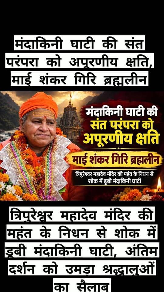 मंदाकिनी घाटी की संत परंपरा को अपूरणीय क्षति, माई शंकर गिरि ब्रह्मलीन
त्रिपुरेश्वर महादेव मंदिर की महंत के निधन से शोक में डूबी मंदाकिनी घाटी, अंतिम दर्शन को उमड़ा श्रद्धालुओं का सैलाब
तिलवाड़ा, रुद्रप्रयाग। मंदाकिनी घाटी की आध्यात्मिक चेतना और संत परंपरा को मंगलवार सुबह गहरा आघात लगा। तिलवाड़ा स्थित प्राचीन त्रिपुरेश्वर महादेव मंदिर की महंत माई शंकर गिरि ब्रह्मलीन हो गईं। उनके निधन का समाचार फैलते ही तिलवाड़ा समेत पूरी मंदाकिनी घाटी में शोक की लहर दौड़ गई। मंदिर परिसर में श्रद्धालुओं की आंखें नम थीं तो संत समाज ने उनके निधन को धार्मिक, आध्यात्मिक और संत परंपरा के लिए ऐसी क्षति बताया, जिसकी भरपाई संभव नहीं है।
माई शंकर गिरि लंबे समय से त्रिपुरेश्वर महादेव मंदिर की साधना, सेवा और धार्मिक परंपराओं से जुड़ी थीं। शिव भक्ति और साधना को उन्होंने अपने जीवन का आधार बनाया। उनका जीवन सादगी, तप, त्याग और आध्यात्मिक अनुशासन का प्रतीक रहा। मंदिर में आने वाले श्रद्धालुओं के लिए वह केवल महंत ही नहीं, बल्कि आस्था, मार्गदर्शन और आध्यात्मिक संबल का केंद्र थीं।
बताया जाता है कि माई शंकर गिरि ने मंदिर की धार्मिक परंपराओं को आगे बढ़ाने के साथ ही श्रद्धालुओं को शिव आराधना और सनातन परंपरा से जोड़ने में महत्वपूर्ण भूमिका निभाई। उनके सहज, सरल और आत्मीय व्यवहार के कारण स्थानीय लोगों से लेकर दूर-दराज से आने वाले श्रद्धालुओं तक में उनके प्रति गहरी श्रद्धा थी। मंदिर परिसर में उनकी उपस्थिति ही श्रद्धालुओं के लिए आध्यात्मिक शांति का अनुभव कराती थी।
मंगलवार सुबह उनके ब्रह्मलीन होने की खबर जैसे ही क्षेत्र में पहुंची, लोग स्तब्ध रह गए। देखते ही देखते त्रिपुरेश्वर महादेव मंदिर परिसर में श्रद्धालुओं और स्थानीय लोगों के पहुंचने का सिलसिला शुरू हो गया। हर कोई अपनी श्रद्धांजलि देने और अंतिम दर्शन करने के लिए मंदिर पहुंचा। वातावरण में ‘हर-हर महादेव’ के जयघोष के बीच गमगीन माहौल बना रहा।
संत समाज, श्रद्धालुओं और स्थानीय लोगों ने माई शंकर गिरि को श्रद्धासुमन अर्पित करते हुए कहा कि उन्होंने अपना पूरा जीवन भगवान शिव की भक्ति और धार्मिक सेवा को समर्पित किया। उनका जाना केवल एक संत का देहावसान नहीं, बल्कि मंदाकिनी घाटी की जीवंत संत परंपरा के एक महत्वपूर्ण अध्याय का अवसान है।