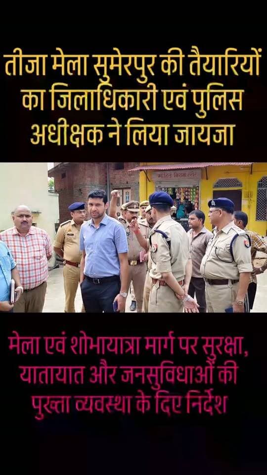 तीजा मेला सुमेरपुर की तैयारियों का जिलाधिकारी एवं पुलिस अधीक्षक ने लिया जायजा*
*मेला एवं शोभायात्रा मार्ग पर सुरक्षा, यातायात और जनसुविधाओं की पुख्ता व्यवस्था के दिए निर्देश*
सुमेरपुर (हमीरपुर)। आगामी 14 सितंबर से नगर पंचायत सुमेरपुर में आयोजित होने वाले सुप्रसिद्ध ऐतिहासिक तीजा मेला को सुरक्षित, सुव्यवस्थित एवं भव्य रूप से संपन्न कराने के उद्देश्य से जिलाधिकारी श्री अभिषेक गोयल एवं पुलिस अधीक्षक श्री मृगांक शेखर पाठक ने प्रशासनिक एवं पुलिस अधिकारियों के साथ मेला स्थल का स्थलीय निरीक्षण कर तैयारियों का जायजा लिया।
निरीक्षण के दौरान जिलाधिकारी एवं पुलिस अधीक्षक ने मेला क्षेत्र के प्रमुख स्थलों हरीचंदन (हरचंदन) तालाब, छोटी बाजार एवं पशु बाजार का भ्रमण कर व्यवस्थाओं को देखा। इसके साथ ही लगभग 3 से 3.5 किलोमीटर लंबे शोभायात्रा मार्ग तथा संपूर्ण मेला क्षेत्र का निरीक्षण करते हुए सुरक्षा, यातायात, साफ-सफाई एवं जनसुविधाओं से संबंधित