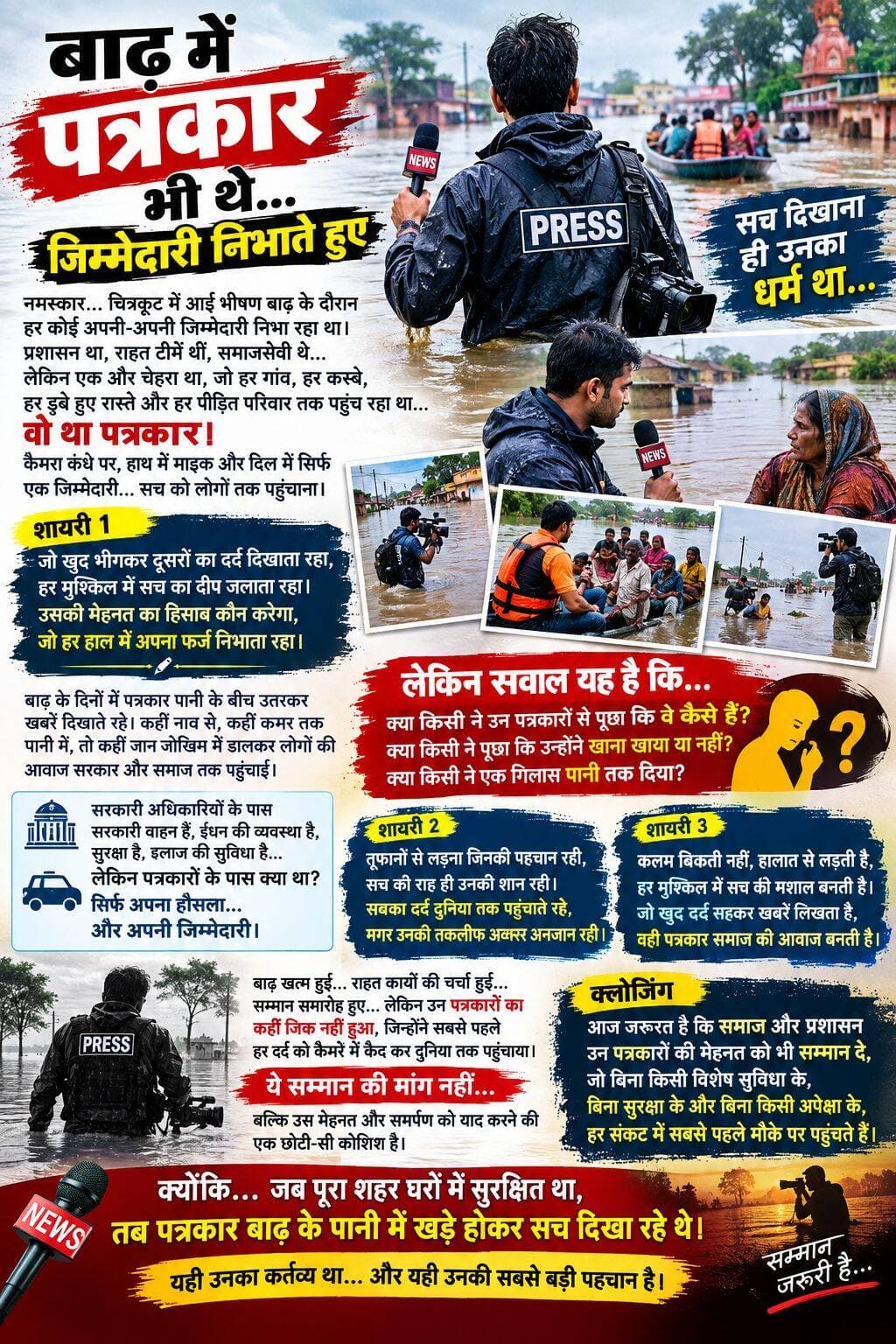 नमस्कार... चित्रकूट में आई भीषण बाढ़ के दौरान हर कोई अपनी-अपनी जिम्मेदारी निभा रहा था। प्रशासन था, राहत टीमें थीं, समाजसेवी थे... लेकिन एक और चेहरा था, जो हर गांव, हर कस्बे, हर डूबे हुए रास्ते और हर पीड़ित परिवार तक पहुंच रहा था... वो था पत्रकार।
कैमरा कंधे पर, हाथ में माइक और दिल में सिर्फ एक जिम्मेदारी... सच को लोगों तक पहुंचाना।
शायरी 1:
जो खुद भीगकर दूसरों का दर्द दिखाता रहा, हर मुश्किल में सच का दीप जलाता रहा। उसकी मेहनत का हिसाब कौन करेगा, जो हर हाल में अपना फर्ज निभाता रहा।
बाढ़ के दिनों में पत्रकार पानी के बीच उतरकर खबरें दिखाते रहे। कहीं नाव से, कहीं कमर तक पानी में, तो कहीं जान जोखिम में डालकर लोगों की आवाज सरकार और समाज तक पहुंचाई।
लेकिन सवाल यह है कि... क्या किसी ने उन पत्रकारों से पूछा कि वे कैसे हैं? क्या किसी ने पूछा कि उन्होंने खाना खाया या नहीं? क्या किसी ने एक गिलास पानी तक दिया?
सरकारी अधिकारियों के पास सरकारी वाहन हैं, ईंधन की व्यवस्था है, सुरक्षा है, इलाज की सुविधा है... लेकिन पत्रकारों के पास क्या था? सिर्फ अपना हौसला... और अपनी जिम्मेदारी।
शायरी 2:
तूफानों से लड़ना जिनकी पहचान रही, सच की राह ही उनकी शान रही। सबका दर्द दुनिया तक पहुंचाते रहे, मगर उनकी तकलीफ अक्सर अनजान रही।
बाढ़ खत्म हुई... राहत कार्यों की चर्चा हुई... सम्मान समारोह हुए... लेकिन उन पत्रकारों का कहीं जिक्र नहीं हुआ, जिन्होंने सबसे पहले हर दर्द को कैमरे में कैद कर दुनिया तक पहुंचाया।
ये सम्मान की मांग नहीं... बल्कि उस मेहनत और समर्पण को याद करने की एक छोटी-सी कोशिश है।
शायरी 3:
कलम बिकती नहीं, हालात से लड़ती है, हर मुश्किल में सच की मशाल बनती है। जो खुद दर्द सहकर खबरें लिखता है, वही पत्रकार समाज की आवाज बनती है।
क्लोजिंग:
आज जरूरत है कि समाज और प्रशासन उन पत्रकारों की मेहनत को भी सम्मान दे, जो बिना किसी विशेष सुविधा के, बिना सुरक्षा के और बिना किसी अपेक्षा के, हर संकट में सबसे पहले मौके पर पहुंचते हैं।
क्योंकि... जब पूरा शहर घरों में सुरक्षित था, तब पत्रकार बाढ़ के पानी में खड़े होकर सच दिखा रहे थे।
यही उनका कर्तव्य था... और यही उनकी सबसे बड़ी पहचान है।