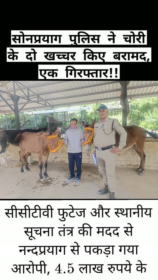 सोनप्रयाग पुलिस ने चोरी के दो खच्चर किए बरामद, एक गिरफ्तार!!
सीसीटीवी फुटेज और स्थानीय सूचना तंत्र की मदद से नन्दप्रयाग से पकड़ा गया आरोपी, 4.5 लाख रुपये के खच्चर बरामद!!
रुद्रप्रयाग। केदारनाथ धाम यात्रा के प्रमुख पड़ाव सोनप्रयाग क्षेत्र से चोरी हुए दो कीमती खच्चरों को पुलिस ने बरामद कर लिया है। मामले में पुलिस ने एक आरोपी को जनपद चमोली के नन्दप्रयाग क्षेत्र से गिरफ्तार किया है।
बरामद दोनों खच्चरों की अनुमानित कीमत करीब 4.5 लाख रुपये बताई गई है। सोनप्रयाग क्षेत्र में स्थानीय लोगों की आजीविका का प्रमुख साधन माने जाने वाले दो खच्चर संदिग्ध परिस्थितियों में गायब हो गए थे। शिकायतकर्ता की तहरीर पर कोतवाली सोनप्रयाग में अज्ञात व्यक्ति के विरुद्ध अभियोग दर्ज किया गया।
मामले की संवेदनशीलता को देखते हुए पुलिस अधीक्षक रुद्रप्रयाग के निर्देशन एवं क्षेत्राधिकारी गुप्तकाशी के पर्यवेक्षण में प्रभारी निरीक्षक कोतवाली सोनप्रयाग सुरेश चन्द्र बलूनी के नेतृत्व में विशेष पुलिस टीम गठित की गई। टीम ने सोनप्रयाग और आसपास के यात्रा मार्गों पर लगे सीसीटीवी कैमरों की फुटेज खंगालने के साथ ही स्थानीय सूचना तंत्र को सक्रिय किया और संदिग्ध मार्गों पर निगरानी बढ़ाई।
पुलिस की लगातार पतारसी और सुरागसी के बाद आरोपी की जानकारी सामने आई। पुलिस टीम ने 8 सितंबर 2026 की देर रात जनपद चमोली के नन्दप्रयाग क्षेत्र से मदन सिंह नेगी पुत्र स्व. नैन सिंह नेगी, निवासी ग्राम स्यारी बंगाली, पोस्ट बंगाली, थाना नन्दानगर, जनपद चमोली को गिरफ्तार कर लिया। आरोपी के कब्जे से चोरी किए गए दोनों खच्चर सुरक्षित बरामद कर लिए गए। पुलिस ने आरोपी को गिरफ्तार कर आवश्यक कार्रवाई शुरू कर दी है और उसे न्यायालय के समक्ष पेश किया जा रहा है।
कार्रवाई करने वाली पुलिस टीम में उपनिरीक्षक हर्ष मोहन, अपर उपनिरीक्षक महेन्द्र सिंह नेगी, आरक्षी कुलदीप भारती और आरक्षी विपिन भण्डारी, सभी कोतवाली सोनप्रयाग शामिल रहे।