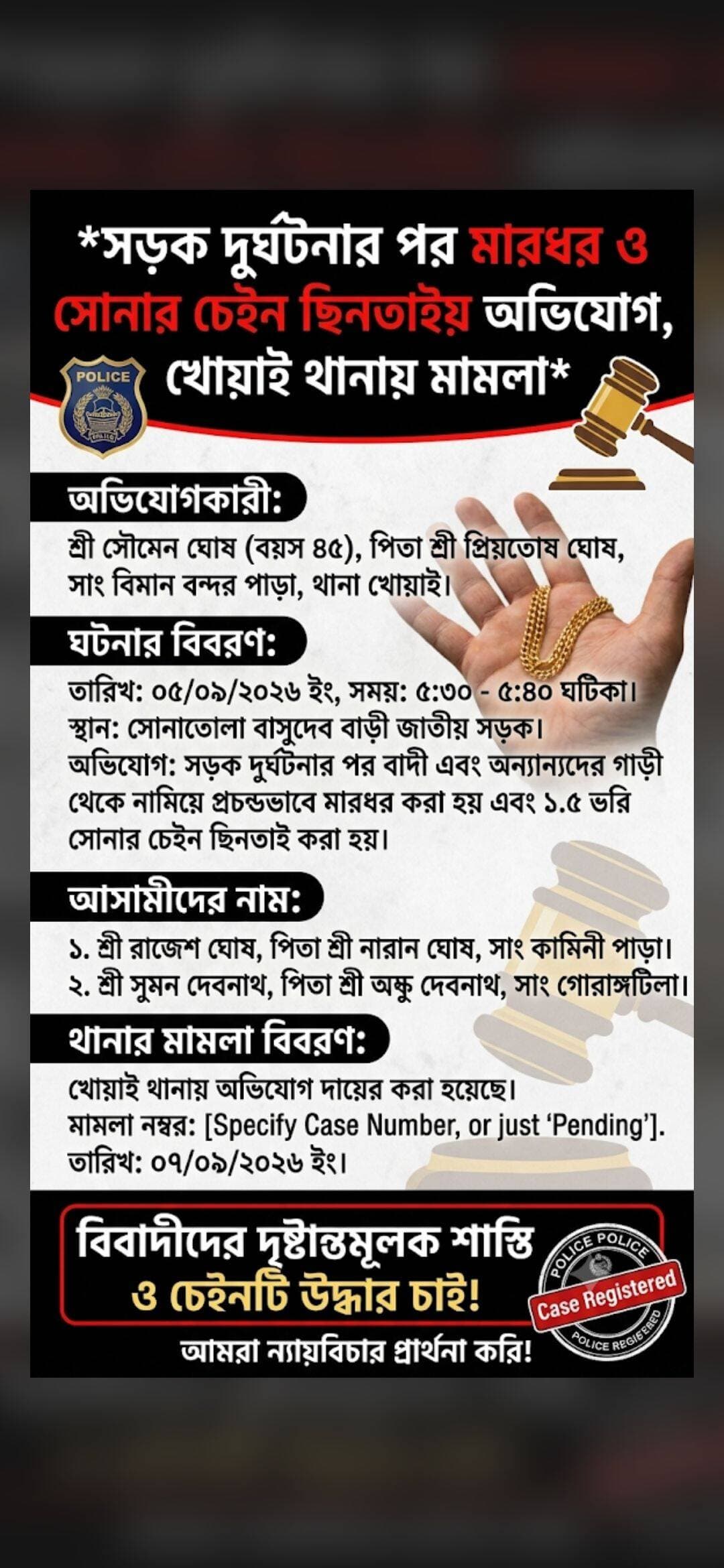 *সড়ক দুর্ঘটনার পর মারধর ও সোনার চেইন ছিনতাইয়ের অভিযোগ, খোয়াই থানায় মামলা*
খোয়াই: সড়ক দুর্ঘটনার পর মারধর এবং সোনার চেইন ও নগদ টাকা ছিনিয়ে নেওয়ার অভিযোগ উঠল খোয়াইয়ে। ঘটনায় দুই ব্যক্তির বিরুদ্ধে খোয়াই থানায় লিখিত অভিযোগ দায়ের করেছেন সৌমেন ঘোষ । গত ৫ সেপ্টেম্বর বিকেল সাড়ে ৩টা থেকে সাড়ে ৪টার মধ্যে সোনাতলা বাসুদেব বাড়ি সংলগ্ন জাতীয় সড়কে ঘটনাটি ঘটে। অভিযোগকারী জানান, সাংগঠনিক কাজে যাওয়ার সময় একটি টেম্পো নিয়ন্ত্রণ হারিয়ে তাঁদের গাড়িতে সজোরে ধাক্কা মারে। এরপর তাঁদের গাড়ি নিয়ন্ত্রণ হারিয়ে রাস্তার পাশে দাঁড়িয়ে থাকা একটি ১২ চাকার লরিতে ধাক্কা দেয়। দুর্ঘটনার পর ঘটনাস্থলে থাকা কয়েকজন তাঁদের ওপর হামলা চালান। এতে অভিযোগকারীসহ আরও কয়েকজন আহত হন। পরে ফায়ার সার্ভিসের সহায়তায় আহতদের খোয়াই জেলা হাসপাতালে নিয়ে যাওয়া হয়। গুরুতর আহত কয়েকজনকে জিবি হাসপাতালে স্থানান্তর করা হয়েছে বলে অভিযোগপত্রে উল্লেখ করা হয়েছে। অভিযোগ হামলার সময় সংগঠনের সম্পাদক সন্দীপ আচার্যের গলা থেকে প্রায় ২০ গ্রাম ওজনের সোনার চেইন টেনে নেওয়া হয়। অভিযোগকারীর দাবি, তাঁর কাছেও একটি সোনার চেইন ছিল এবং সংগঠনের নগদ ৭৪,৫৫০ টাকা ছিল, যা হামলাকারীরা নিয়ে যায় বলে অভিযোগ। ঘটনায় রঞ্জিত ঘোষ বাড়ি কামিনী পাড়া ও সুমন দেবনাথ- বাড়ি গৌরাঙ্গটিল এলাকায় তাদের বিরুদ্ধে বিরুদ্ধে অভিযোগ দায়ের হয়েছে। সূত্রের খবর তারা নানান অসামাজিক কার্যকলাপেও লিপ্ত রয়েছে। ঘটনার তদন্ত করে প্রয়োজনীয় আইনানুগ ব্যবস্থা নেওয়ার জন্য খোয়াই থানায় আবেদন জানানো হয়েছে। অভিযোগের সত্যতা তদন্তের পরই স্পষ্ট হবে। এখন দেখার বিষয় খোয়াই থানার পুলিশ এ বিষয়ে কি ধরনের ভূমিকা গ্রহণ করেশ