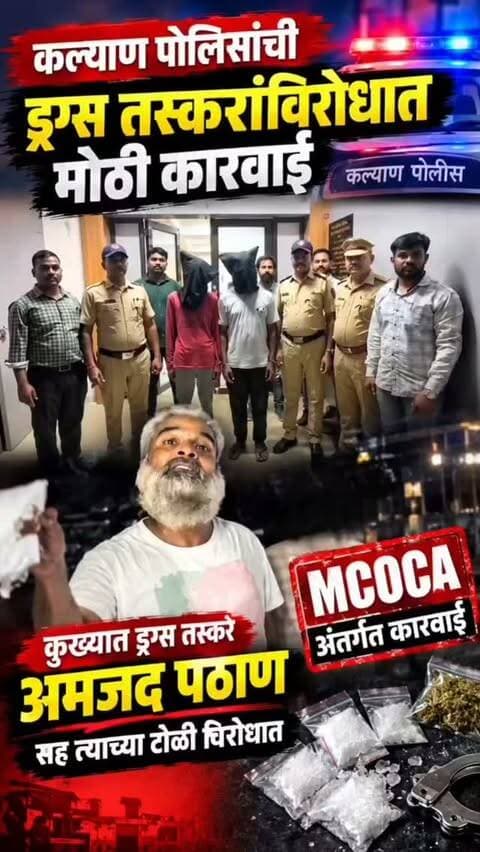 कल्याण पोलिसांची ड्रग्स तस्करांविरोधात मोठी कारवाई
कुख्यात ड्रग्स तस्कर अमजद पठाणसह त्याच्या टोळी विरोधात मोक्का अंतर्गत कारवाई ..
अमजद पठाण ,कासीम सत्तार वसईकर ,कृष्णा हळेमणी, गणेश पुथुस्वामी उर्फ अण्णा ,सद्दाम शेख अशी ड्रग्स तस्करांची नावे
DCP अतुल झेंडे यांच्या कार्यकाळात तिसऱ्या ड्रग्स तस्कर टोळी विरोधात मोक्का अंतर्गत कारवाई
अमजद पठाणच्या मालमत्तेचा शोध सुरू ,मालमत्ता जप्तीची कारवाई होणार
अमजद पठाण विरोधात ड्रग्स तस्करी,हत्या सह गंभीर स्वरूपाचे महाराष्ट्र, राजस्थान ,मध्यप्रदेश राज्यांमध्ये 20 गुन्हे
कासीम वसईकर विरोधात 4 गुन्हे ,सद्दाम शेख विरोधात 8 गुन्हे ,कृष्णा हळेमणी विरोधात 1 गुन्हा ,गणेश पुथुस्वामी उर्फ अण्णा विरोधात 1 गुन्हा,