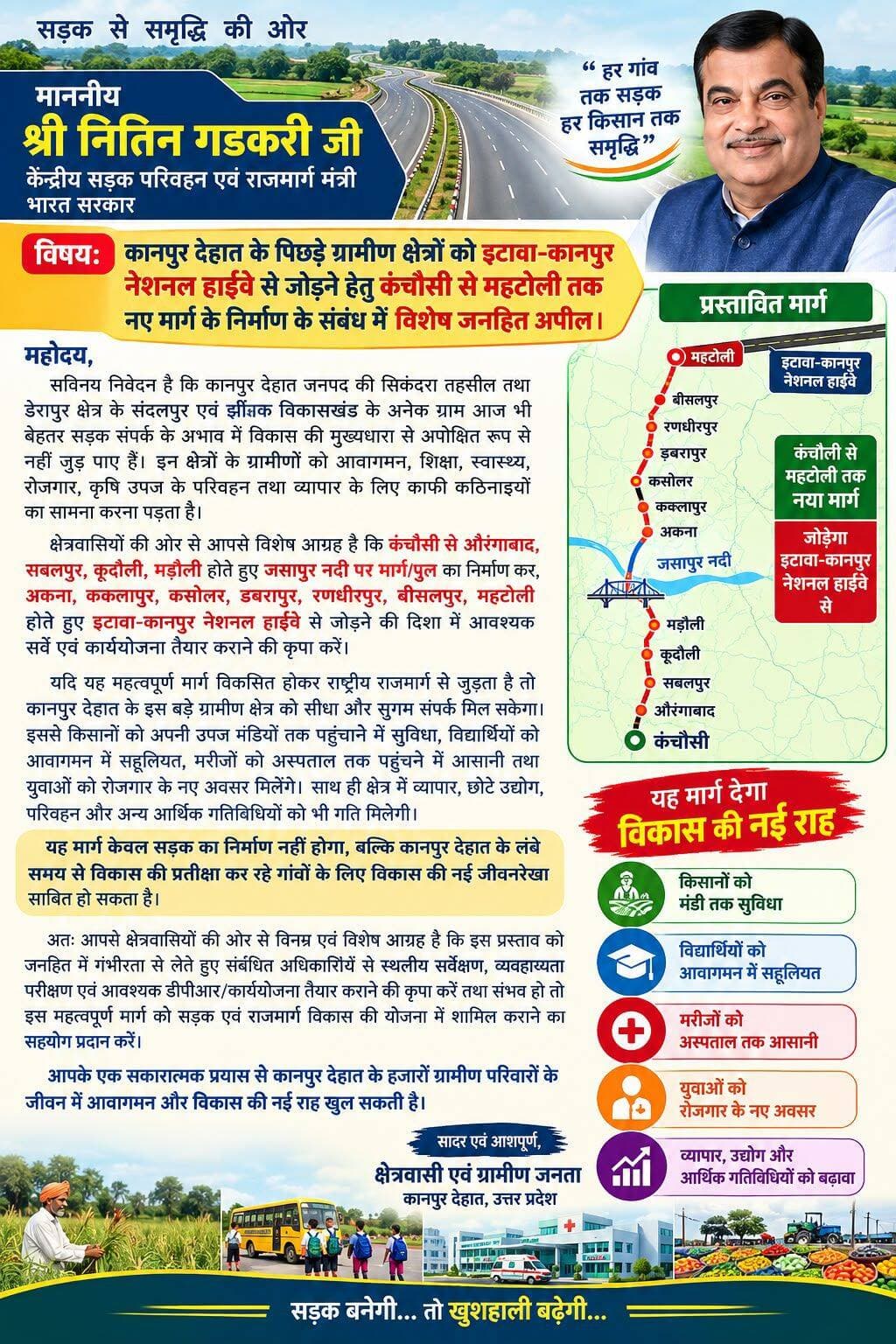 सेवा में,
माननीय श्री नितिन गडकरी जी
केंद्रीय सड़क परिवहन एवं राजमार्ग मंत्री, भारत सरकार
विषय: कानपुर देहात के पिछड़े ग्रामीण क्षेत्रों को इटावा-कानपुर नेशनल हाईवे से जोड़ने हेतु कंचौसी से महटोली तक नए मार्ग के निर्माण के संबंध में विशेष जनहित अपील।
महोदय,
सविनय निवेदन है कि कानपुर देहात जनपद की सिकंदरा तहसील तथा डेरापुर क्षेत्र के संदलपुर एवं झींझक विकासखंड के अनेक ग्राम आज भी बेहतर सड़क संपर्क के अभाव में विकास की मुख्यधारा से अपेक्षित रूप से नहीं जुड़ पाए हैं। इन क्षेत्रों के ग्रामीणों को आवागमन, शिक्षा, स्वास्थ्य, रोजगार, कृषि उपज के परिवहन तथा व्यापार के लिए काफी कठिनाइयों का सामना करना पड़ता है।
क्षेत्रवासियों की ओर से आपसे विशेष आग्रह है कि कंचौसी से औरंगाबाद, सबलपुर, कूदौली, मड़ौली होते हुए जसापुर नदी पर मार्ग/पुल का निर्माण कर, अकना, ककलापुर, कसोलर, डबरापुर, रणधीरपुर, बीसलपुर, महटोली होते हुए इटावा-कानपुर नेशनल हाईवे से जोड़ने की दिशा में आवश्यक सर्वे एवं कार्ययोजना तैयार कराने की कृपा करें।
यदि यह महत्वपूर्ण मार्ग विकसित होकर राष्ट्रीय राजमार्ग से जुड़ता है तो कानपुर देहात के इस बड़े ग्रामीण क्षेत्र को सीधा और सुगम संपर्क मिल सकेगा। इससे किसानों को अपनी उपज मंडियों तक पहुंचाने में सुविधा, विद्यार्थियों को आवागमन में सहूलियत, मरीजों को अस्पताल तक पहुंचने में आसानी तथा युवाओं को रोजगार के नए अवसर मिलेंगे। साथ ही क्षेत्र में व्यापार, छोटे उद्योग, परिवहन और अन्य आर्थिक गतिविधियों को भी गति मिलेगी।
यह मार्ग केवल सड़क का निर्माण नहीं होगा, बल्कि कानपुर देहात के लंबे समय से विकास की प्रतीक्षा कर रहे गांवों के लिए विकास की नई जीवनरेखा साबित हो सकता है।
अतः आपसे क्षेत्रवासियों की ओर से विनम्र एवं विशेष आग्रह है कि इस प्रस्ताव को जनहित में गंभीरता से लेते हुए संबंधित अधिकारियों से स्थलीय सर्वेक्षण, व्यवहार्यता परीक्षण एवं आवश्यक डीपीआर/कार्ययोजना तैयार कराने की कृपा करें तथा संभव हो तो इस महत्वपूर्ण मार्ग को सड़क एवं राजमार्ग विकास की योजना में शामिल कराने का सहयोग प्रदान करें।
आपके एक सकारात्मक प्रयास से कानपुर देहात के हजारों ग्रामीण परिवारों के जीवन में आवागमन और विकास की नई राह खुल सकती है।
सादर एवं आशापूर्ण,
क्षेत्रवासी एवं ग्रामीण जनता
कानपुर देहात, उत्तर प्रदेश
<nis:link nis:type=tag nis:id=नितिनगडकरी nis:value=नितिनगडकरी nis:enabled=true nis:link/>
<nis:link nis:type=tag nis:id=nitingadkari nis:value=NitinGadkari nis:enabled=true nis:link/>
<nis:link nis:type=tag nis:id=सड़कपरिवहनएवंराजमार्गमंत्रालय nis:value=सड़कपरिवहनएवंराजमार्गमंत्रालय nis:enabled=true nis:link/>
<nis:link nis:type=tag nis:id=morth nis:value=MoRTH nis:enabled=true nis:link/>
<nis:link nis:type=tag nis:id=ministryofroadtransportandhighways nis:value=MinistryOfRoadTransportAndHighways nis:enabled=true nis:link/>
<nis:link nis:type=tag nis:id=भारतसरकार nis:value=भारतसरकार nis:enabled=true nis:link/>
<nis:link nis:type=tag nis:id=governmentofindia nis:value=GovernmentOfIndia nis:enabled=true nis:link/>
<nis:link nis:type=tag nis:id=उत्तरप्रदेशसरकार nis:value=उत्तरप्रदेशसरकार nis:enabled=true nis:link/>
<nis:link nis:type=tag nis:id=uttarpradeshgovernment nis:value=UttarPradeshGovernment nis:enabled=true nis:link/>
<nis:link nis:type=tag nis:id=मुख्यमंत्रीयोगीआदित्यनाथ nis:value=मुख्यमंत्रीयोगीआदित्यनाथ nis:enabled=true nis:link/>
<nis:link nis:type=tag nis:id=yogiadityanath nis:value=YogiAdityanath nis:enabled=true nis:link/>
<nis:link nis:type=tag nis:id=upgovt nis:value=UPGovt nis:enabled=true nis:link/>
<nis:link nis:type=tag nis:id=कानपुरदेहात nis:value=कानपुरदेहात nis:enabled=true nis:link/>
<nis:link nis:type=tag nis:id=kanpurdehat nis:value=KanpurDehat nis:enabled=true nis:link/>
<nis:link nis:type=tag nis:id=सिकंदरा nis:value=सिकंदरा nis:enabled=true nis:link/>
<nis:link nis:type=tag nis:id=डेरापुर nis:value=डेरापुर nis:enabled=true nis:link/>
<nis:link nis:type=tag nis:id=संदलपुर nis:value=संदलपुर nis:enabled=true nis:link/>
<nis:link nis:type=tag nis:id=झींझक nis:value=झींझक nis:enabled=true nis:link/>
<nis:link nis:type=tag nis:id=कंचौसी nis:value=कंचौसी nis:enabled=true nis:link/>
<nis:link nis:type=tag nis:id=ग्रामीणविकास nis:value=ग्रामीणविकास nis:enabled=true nis:link/>
<nis:link nis:type=tag nis:id=सड़कविकास nis:value=सड़कविकास nis:enabled=true nis:link/>
<nis:link nis:type=tag nis:id=राष्ट्रीयराजमार्ग nis:value=राष्ट्रीयराजमार्ग nis:enabled=true nis:link/>
<nis:link nis:type=tag nis:id=जनहित nis:value=जनहित nis:enabled=true nis:link/>
<nis:link nis:type=tag nis:id=जनहितकीमांग nis:value=जनहितकीमांग nis:enabled=true nis:link/>
<nis:link nis:type=tag nis:id=विकासकीनईराह nis:value=विकासकीनईराह nis:enabled=true nis:link/>
<nis:link nis:type=tag nis:id=बेहतरसड़कबेहतरविकास nis:value=बेहतरसड़कबेहतरविकास nis:enabled=true nis:link/>
<nis:link nis:type=tag nis:id=ग्रामीणक्षेत्रकाविकास nis:value=ग्रामीणक्षेत्रकाविकास nis:enabled=true nis:link/>
<nis:link nis:type=tag nis:id=जनताकीआवाज nis:value=जनताकीआवाज nis:enabled=true nis:link/>
<nis:link nis:type=tag nis:id=roaddevelopment nis:value=RoadDevelopment nis:enabled=true nis:link/>
<nis:link nis:type=tag nis:id=ruraldevelopment nis:value=RuralDevelopment nis:enabled=true nis:link/>
<nis:link nis:type=tag nis:id=infrastructuredevelopment nis:value=InfrastructureDevelopment nis:enabled=true nis:link/>
<nis:link nis:type=tag nis:id=newindia nis:value=NewIndia nis:enabled=true nis:link/>