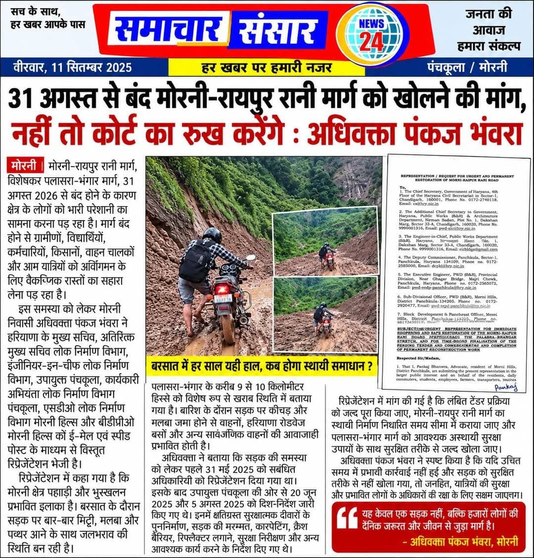 31 अगस्त से बंद मोरनी–रायपुर रानी मार्ग को खोलने की मांग, अधिवक्ता पंकज भंवरा ने दी कोर्ट जाने की चेतावनी
मोरनी। मोरनी–रायपुर रानी मार्ग, विशेषकर पलासरा–भंगार stretch, 31 अगस्त 2026 से बंद होने के कारण क्षेत्र के लोगों को भारी परेशानी का सामना करना पड़ रहा है। मार्ग बंद होने से ग्रामीणों, विद्यार्थियों, कर्मचारियों, किसानों, वाहन चालकों और आम यात्रियों को आवागमन के लिए वैकल्पिक रास्तों का सहारा लेना पड़ रहा है।
इस समस्या को लेकर मोरनी निवासी अधिवक्ता पंकज भंवरा ने हरियाणा सरकार के मुख्य सचिव, अतिरिक्त मुख्य सचिव लोक निर्माण विभाग, इंजीनियर-इन-चीफ लोक निर्माण विभाग, उपायुक्त पंचकूला, कार्यकारी अभियंता लोक निर्माण विभाग पंचकूला, एसडीओ लोक निर्माण विभाग मोरनी हिल्स और बीडीपीओ मोरनी हिल्स को ई-मेल एवं स्पीड पोस्ट के माध्यम से विस्तृत रिप्रेजेंटेशन भेजी है।
रिप्रेजेंटेशन में कहा गया है कि मोरनी क्षेत्र पहाड़ी और भूस्खलन प्रभावित इलाका है। बरसात के दौरान सड़क पर बार-बार मिट्टी, मलबा और पत्थर आने के साथ जलभराव की स्थिति बन रही है। पलासरा–भंगार के करीब 9 से 10 किलोमीटर हिस्से को विशेष रूप से खराब स्थिति में बताया गया है। दस्तावेज में कहा गया है कि बारिश के दौरान सड़क पर कीचड़ और मलबा जमा होने से वाहनों, हरियाणा रोडवेज बसों और अन्य सार्वजनिक वाहनों की आवाजाही प्रभावित होती है।
अधिवक्ता ने यह भी बताया कि सड़क की समस्या को लेकर पहले 31 मई 2025 को संबंधित अधिकारियों को रिप्रेजेंटेशन दिया गया था। इसके बाद उपायुक्त पंचकूला की ओर से 20 जून 2025 और 5 अगस्त 2025 को दिशा-निर्देश जारी किए गए थे। इनमें क्षतिग्रस्त सुरक्षात्मक दीवारों के पुनर्निर्माण, सड़क की मरम्मत व कारपेटिंग, क्रैश बैरियर एवं रिफ्लेक्टर लगाने, सुरक्षा निरीक्षण और अन्य आवश्यक कार्य करने के निर्देश दिए गए थे।
रिप्रेजेंटेशन में मांग की गई है कि लंबित टेंडर प्रक्रिया को बिना किसी और देरी के पूरा किया जाए और मोरनी–रायपुर रानी मार्ग का स्थायी निर्माण निर्धारित समय सीमा में कराया जाए। साथ ही पलासरा–भंगार मार्ग को आवश्यक अस्थायी सुरक्षा उपायों के साथ सुरक्षित तरीके से जल्द खोलने, जल निकासी की व्यवस्था करने, रिटेनिंग व प्रोटेक्टिव वॉल का निर्माण, क्रैश बैरियर व चेतावनी बोर्ड लगाने तथा भूस्खलन के कारणों की तकनीकी जांच कराने की मांग की गई है।
दस्तावेज में यह भी कहा गया है कि केवल बार-बार जेसीबी से मलबा हटाना स्थायी समाधान नहीं है। सड़क के लिए उचित ड्रेनेज, स्लोप प्रोटेक्शन, रिटेनिंग स्ट्रक्चर और मजबूत सड़क निर्माण जैसी स्थायी व्यवस्थाएं जरूरी हैं। साथ ही प्रशासन से पूर्व में जारी दिशा-निर्देशों पर हुई कार्रवाई, टेंडर, स्वीकृतियों और निर्माण कार्य की वर्तमान स्थिति की रिपोर्ट भी मांगी गई है।
अधिवक्ता पंकज भंवरा ने स्पष्ट किया है कि यदि उचित समय में प्रभावी कार्रवाई नहीं की गई और सड़क को सुरक्षित तरीके से नहीं खोला गया, तो जनहित, यात्रियों की सुरक्षा और प्रभावित लोगों के अधिकारों की रक्षा के लिए सक्षम न्यायालय अथवा अन्य उचित कानूनी मंच का रुख किया जाएगा।
<nis:link nis:type=tag nis:id=morni nis:value=Morni nis:enabled=true nis:link/> <nis:link nis:type=tag nis:id=raipurrani nis:value=RaipurRani nis:enabled=true nis:link/> <nis:link nis:type=tag nis:id=morniraipurraniroad nis:value=MorniRaipurRaniRoad nis:enabled=true nis:link/> <nis:link nis:type=tag nis:id=palasra nis:value=Palasra nis:enabled=true nis:link/> <nis:link nis:type=tag nis:id=bhangar nis:value=Bhangar nis:enabled=true nis:link/> <nis:link nis:type=tag nis:id=panchkula nis:value=Panchkula nis:enabled=true nis:link/> <nis:link nis:type=tag nis:id=roadclosed nis:value=RoadClosed nis:enabled=true nis:link/> <nis:link nis:type=tag nis:id=roadsafety nis:value=RoadSafety nis:enabled=true nis:link/> <nis:link nis:type=tag nis:id=haryana nis:value=Haryana nis:enabled=true nis:link/> <nis:link nis:type=tag nis:id=pwd nis:value=PWD nis:enabled=true nis:link/> <nis:link nis:type=tag nis:id=mornihills nis:value=MorniHills nis:enabled=true nis:link/> <nis:link nis:type=tag nis:id=news nis:value=News nis:enabled=true nis:link/>