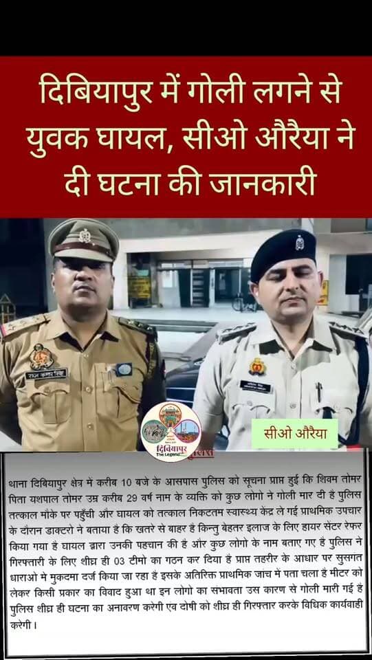 औरैया के थाना दिबियापुर क्षेत्र में गोलीबारी की घटना के संबंध में पुलिस द्वारा जारी सूचना:
करीब 10 बजे पुलिस को सूचना मिली कि शिवम तोमर (उम्र लगभग 29 वर्ष, पिता यशपाल तोमर) को कुछ लोगों ने गोली मार दी है। सूचना मिलते ही पुलिस तत्काल मौके पर पहुँची और घायल को नजदीकी स्वास्थ्य केंद्र पहुँचाया।
प्राथमिक उपचार के बाद डॉक्टरों ने बताया कि घायल की स्थिति खतरे से बाहर है, परंतु बेहतर इलाज के लिए उन्हें हायर सेंटर रेफर किया गया है।
घायल द्वारा आरोपियों की पहचान करते हुए कुछ नाम बताए गए हैं। पुलिस ने आरोपियों की गिरफ्तारी के लिए तुरंत 3 टीमों का गठन कर दिया है। प्राप्त तहरीर के आधार पर सुसंगत धाराओं में मुकदमा दर्ज किया जा रहा है।
प्राथमिक जांच में सामने आया है कि मीटर को लेकर किसी बात पर विवाद हुआ था, जिसके चलते संभवतः यह गोलीबारी हुई। औरैया पुलिस का कहना है कि घटना का जल्द ही पूरा खुलासा किया जाएगा और दोषियों को गिरफ्तार कर सख्त विधिक कार्रवाई की ज�